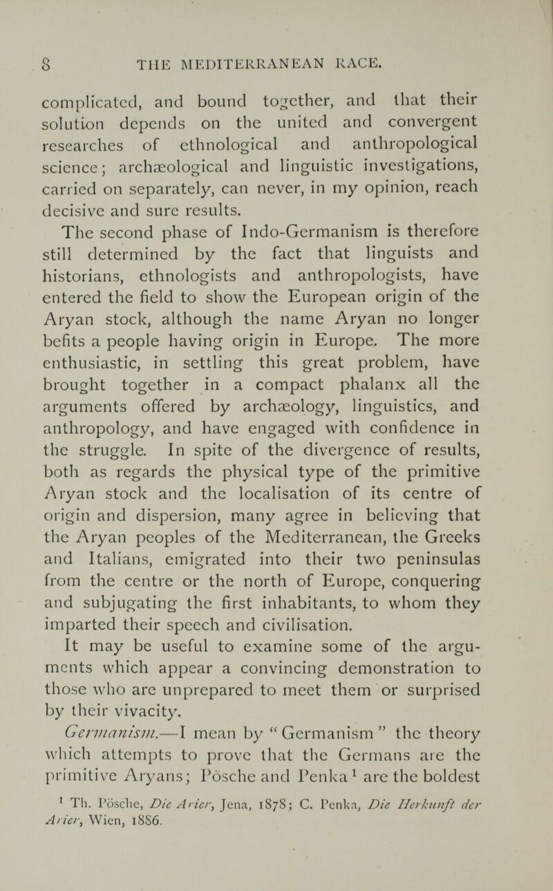 8 TUE MEDITERRANEAN RACE. complicated, and bound to;^cther, and that their solution depends on the united and convergent researches of ethnological and anthropological science; archaeological and linguistic investigations, carried on separately, can never, in my opinion, reach decisive and sure results. The second phase of Indo-Germanism is therefore still determined by the fact that linguists and historians, ethnologists and anthropologists, have entered the field to show the European origin of the Aryan stock, although the name Aryan no longer befits a people having origin in Europe. The more enthusiastic, in settling this great problem, have brought together in a compact phalanx all the arguments offered by archaeology, linguistics, and anthropology, and have engaged with confidence in the struggle. In spite of the divergence of results, both as regards the physical type of the primitive Aryan stock and the localisation of its centre of origin and dispersion, many agree in believing that the Aryan peoples of the Mediterranean, the Greeks and Italians, emigrated into their two peninsulas from the centre or the north of Europe, conquering and subjugating the first inhabitants, to whom they imparted their speech and civilisation. It may be useful to examine some of the argu¬ ments which appear a convincing demonstration to those who are unprepared to meet them or surprised by their vivacity. Germanism.—I mean by  Germanism  the theory which attempts to prove that the Germans are the primitive Aryans; Posche and Гепка^ are the boldest ^ Th. Posclie, Die Arier, Jena, 1878; C. Pcnka, Die Ilerkwift der Arier, Wien, 18S6.