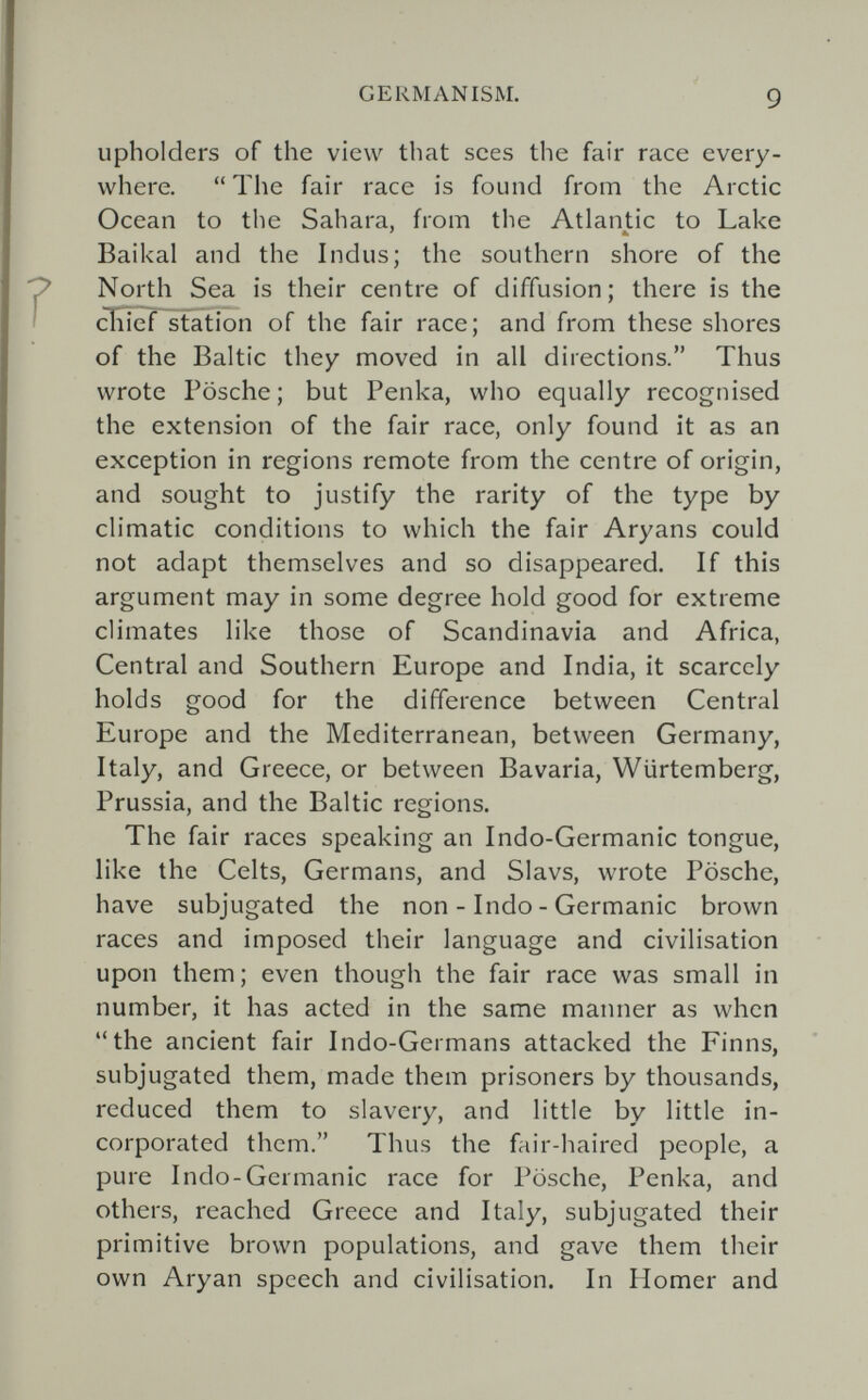GERMANISM. 9 upholders of the view that sees the fair race every¬ where.  The fair race is found from the Arctic Ocean to the Sahara, from the Atlantic to Lake Baikal and the Indus; the southern shore of the North Sea is their centre of diffusion; there is the cïïïêf^tation of the fair race; and from these shores of the Baltic they moved in all directions. Thus wrote Fosche; but Penka, who equally recognised the extension of the fair race, only found it as an exception in regions remote from the centre of origin, and sought to justify the rarity of the type by climatic conditions to which the fair Aryans could not adapt themselves and so disappeared. If this argument may in some degree hold good for extreme climates like those of Scandinavia and Africa, Central and Southern Europe and India, it scarcely holds good for the difference between Central Europe and the Mediterranean, between Germany, Italy, and Greece, or between Bavaria, Würtemberg, Prussia, and the Baltic regions. The fair races speaking an Indo-Germanic tongue, like the Celts, Germans, and Slavs, wrote Pösche, have subjugated the non - Indo - Germanic brown races and imposed their language and civilisation upon them; even though the fair race was small in number, it has acted in the same manner as when the ancient fair Indo-Germans attacked the Finns, subjugated them, made them prisoners by thousands, reduced them to slavery, and little by little in¬ corporated them. Thus the fair-haired people, a pure Indo-Germanic race for Pösche, Penka, and others, reached Greece and Italy, subjugated their primitive brown populations, and gave them their own Aryan speech and civilisation. In Homer and