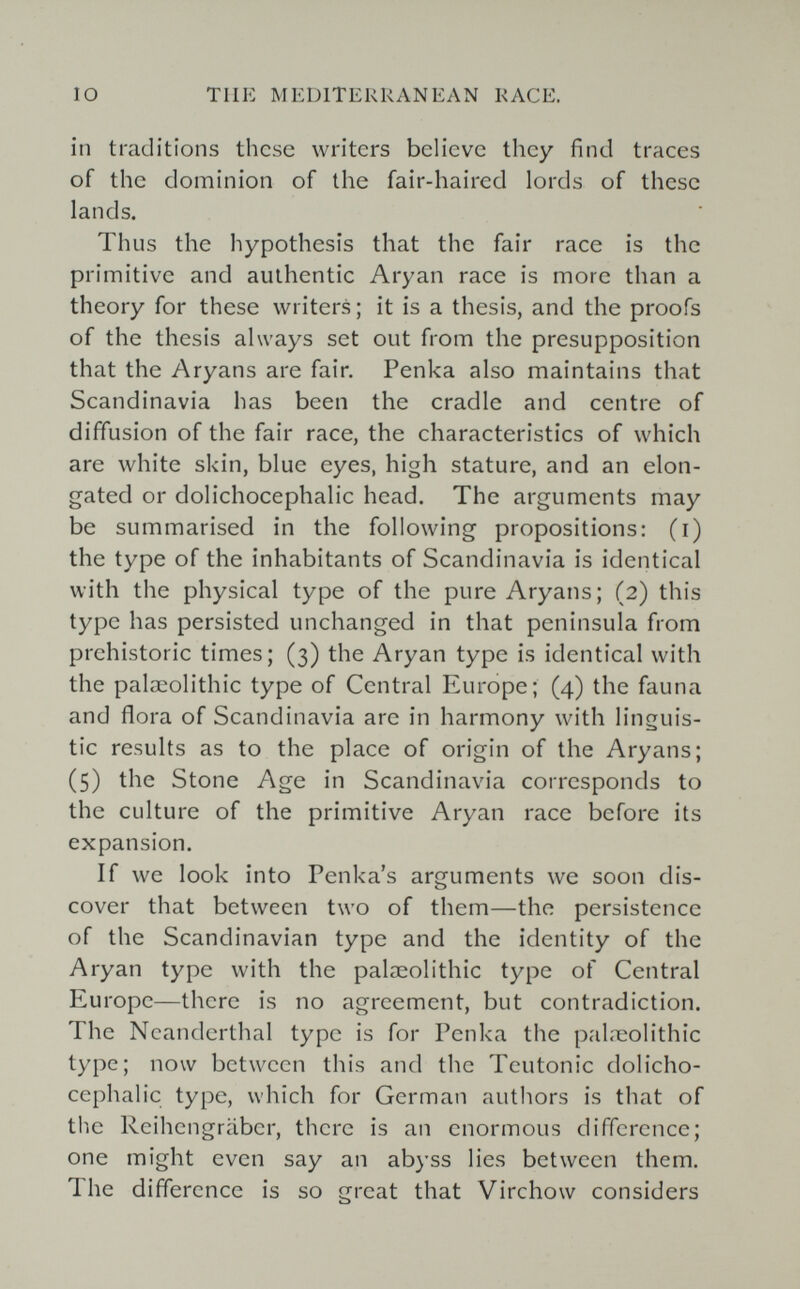 IO TUE MEDITERRANEAN RACE. in traditions these writers believe they find traces of the dominion of the fair-haired lords of these lands. Thus the hypothesis that the fair race is the primitive and authentic Aryan race is more than a theory for these writers ; it is a thesis, and the proofs of the thesis always set out from the presupposition that the Aryans are fair. Penka also maintains that Scandinavia has been the cradle and centre of diffusion of the fair race, the characteristics of which are white skin, blue eyes, high stature, and an elon¬ gated or dolichocephalic head. The arguments may be summarised in the following propositions: (i) the type of the inhabitants of Scandinavia is identical with the physical type of the pure Aryans; (2) this type has persisted unchanged in that peninsula from prehistoric times; (3) the Aryan type is identical with the palaeolithic type of Central Europe; (4) the fauna and flora of Scandinavia are in harmony with linguis¬ tic results as to the place of origin of the Aryans; (5) the Stone Age in Scandinavia corresponds to the culture of the primitive Aryan race before its expansion. If we look into Penka's arguments we soon dis¬ cover that between two of them—the persistence of the Scandinavian type and the identity of the Aryan type with the palaeolithic type of Central Europe—there is no agreement, but contradiction. The Neanderthal type is for Penka the pal.neolithic type; now between this and the Teutonic dolicho¬ cephalic type, which for German authors is that of the Reihengräber, there is an enormous difference; one might even say an ab)'ss lies between them. The difference is so great that Virchow considers