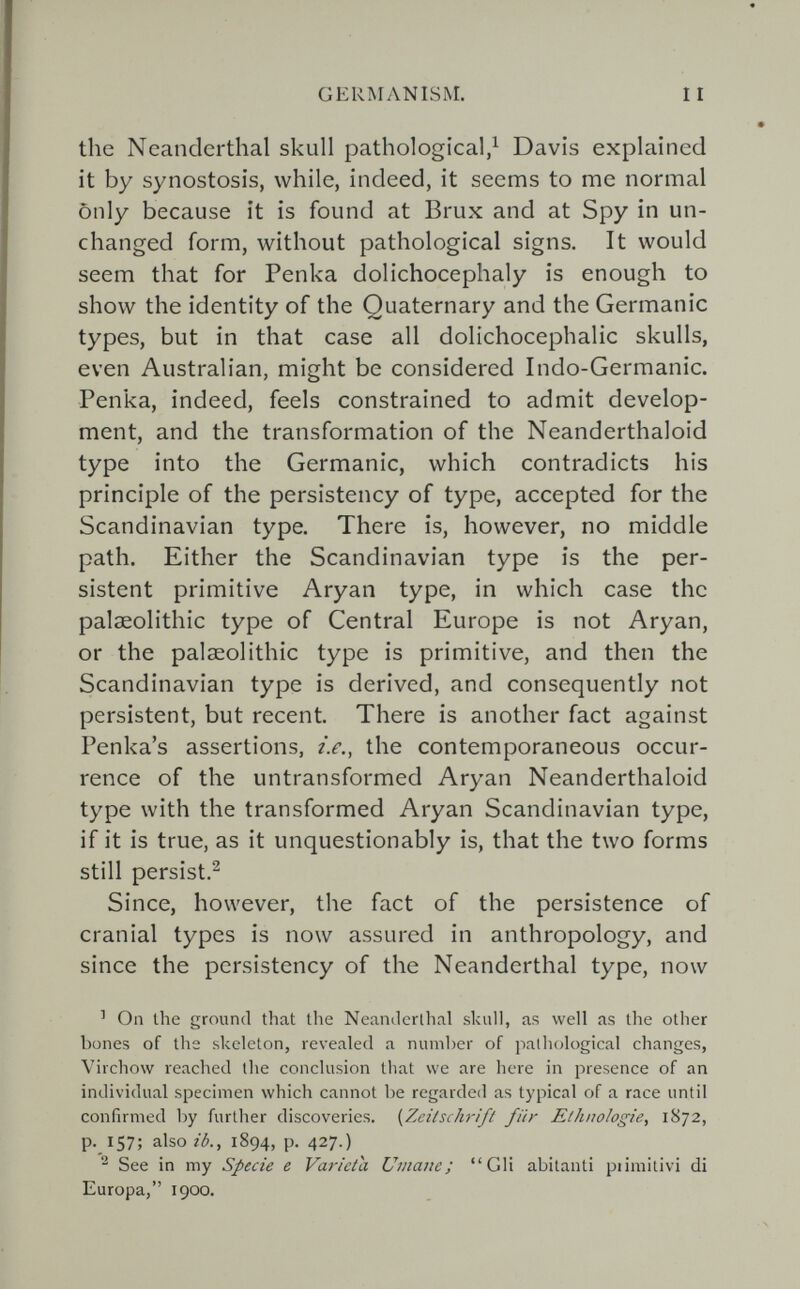 GERMANISM. the Neanderthal skull pathological,^ Davis explained it by synostosis, while, indeed, it seems to me normal only because it is found at Brüx and at Spy in un¬ changed form, without pathological signs. It would seem that for Penka dolichocephaly is enough to show the identity of the Quaternary and the Germanic types, but in that case all dolichocephalic skulls, even Australian, might be considered Indo-Germanic. Penka, indeed, feels constrained to admit develop¬ ment, and the transformation of the Neanderthaloid type into the Germanic, which contradicts his principle of the persistency of type, accepted for the Scandinavian type. There is, however, no middle path. Either the Scandinavian type is the per¬ sistent primitive Aryan type, in which case the palaeolithic type of Central Europe is not Aryan, or the palsEolithic type is primitive, and then the Scandinavian type is derived, and consequently not persistent, but recent. There is another fact against Penka's assertions, i.e., the contemporaneous occur¬ rence of the untransformed Aryan Neanderthaloid type with the transformed Aryan Scandinavian type, if it is true, as it unquestionably is, that the two forms still persist.^ Since, however, the fact of the persistence of cranial types is now assured in anthropology, and since the persistency of the Neanderthal type, now ' On the ground that the Neanelerlhal skull, as well as the other bones of the skeleton, revealed a number of palliological changes, Virchow reached the conclusion that we are here in presence of an individual specimen which cannot be regarded as typical of a race until confirmed by further discoveries. {Zeilschrift für Ethnologie, 1872, p. 157; also?¿., 1894, p. 427.) ^ See in my Specie e Varietà Umane; Gli abitanti piimitivi di Europa, 1900.