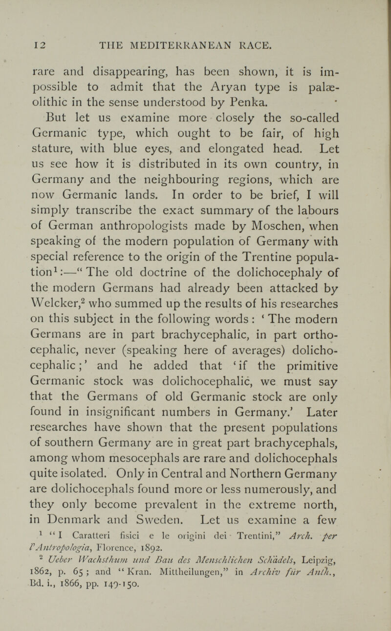 12 TUE MEDITERRANEAN RACE. rare and disappearing, has been shown, it is im¬ possible to admit that the Aryan type is palae¬ olithic in the sense understood by Penka. But let us examine more closely the so-called Germanic type, which ought to be fair, of high stature, with blue eyes, and elongated head. Let us see how it is distributed in its own country, in Germany and the neighbouring regions, which are now Germanic lands. In order to be brief, I will simply transcribe the exact summary of the labours of German anthropologists made by Möschen, when speaking of the modern population of Germany with special reference to the origin of the Trentine popula- tion^:—The old doctrine of the dolichocephaly of the modern Germans had already been attacked by Welcker,2 who summed up the results of his researches on this subject in the following words : ' The modern Germans are in part brachycephalic, in part ortho- cephalic, never (speaking here of averages) dolicho¬ cephalic;' and he added that 'if the primitive Germanic stock was dolichocephalic, we must say that the Germans of old Germanic stock are only found in insignificant numbers in Germany.' Later researches have shown that the present populations of southern Germany are in great part brachycephals, among whom mesocephals are rare and dolichocephals quite isolated. Only in Central and Northern Germany are dolichocephals found more or less numerously, and they only become prevalent in the extreme north, in Denmark and Sweden. Let us examine a few ^  I Caratteri fisici e le origini elei Trentini, Arch, per Г Antropologia, Florence, 1892. ^ Ucber WachstJmm und Ban des Menschlichen Schadeis, Leipzig, 1862, p. 65; and Kran. Mitlheilungen, in Archiv für Anth., Bd. i., 1866, pp. 149-150.