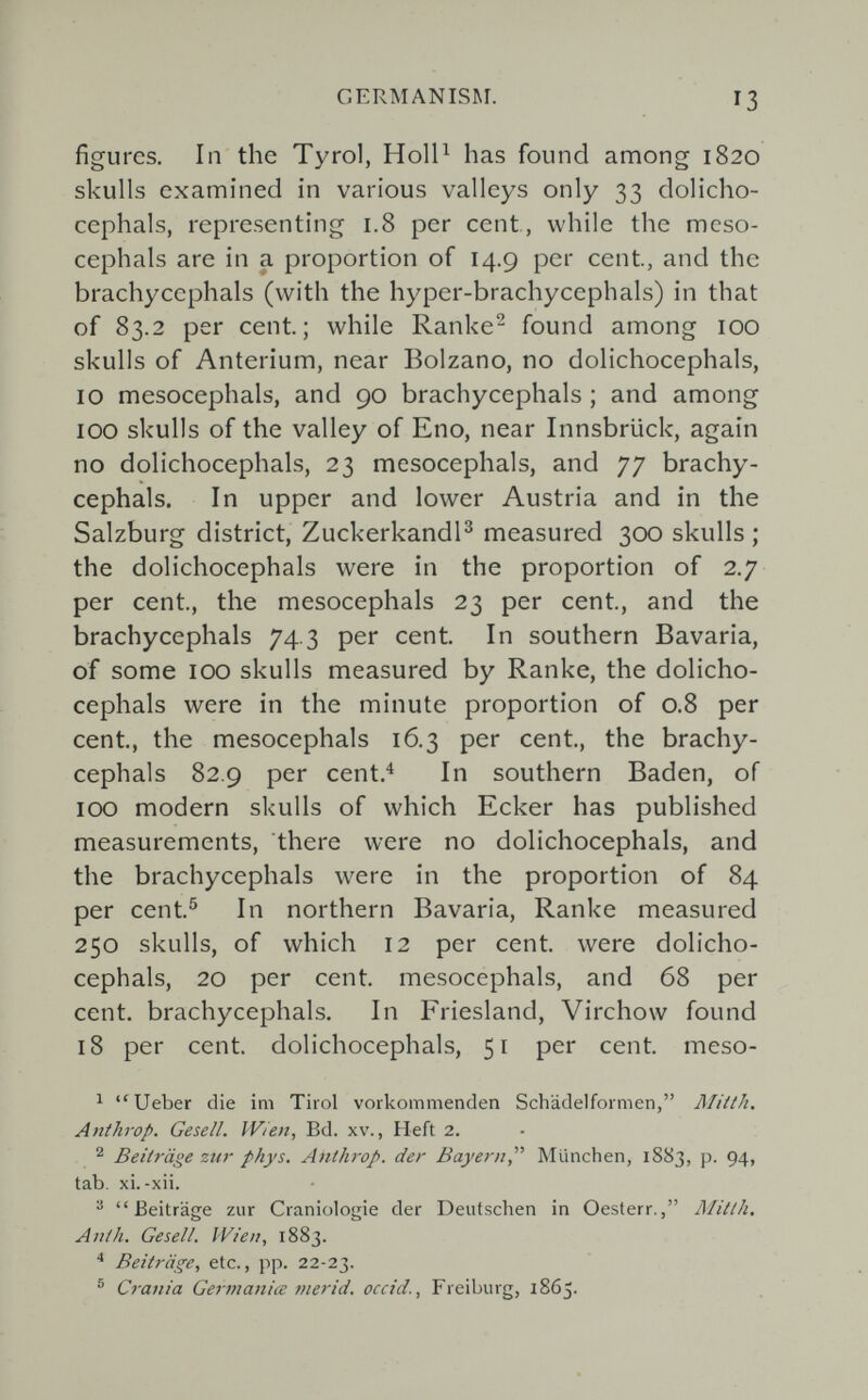 GERMANISM. 13 figures. In the Tyrol, Holl^ has found among 1820 skulls examined in various valleys only 33 dolicho- cephals, representing 1.8 per cent, while the meso- cephals are in a proportion of 14.9 per cent, and the brachycephals (with the hyper-brachycephals) in that of 83.2 per cent; while Ranke^ found among 100 skulls of Anterium, near Bolzano, no dolichocephals, 10 mesocephals, and 90 brachycephals ; and among 100 skulls of the valley of Eno, near Innsbrück, again no dolichocephals, 23 mesocephals, and 77 brachy¬ cephals. In upper and lower Austria and in the Salzburg district, Zuckerkandl^ measured 300 skulls ; the dolichocephals were in the proportion of 2.7 per cent, the mesocephals 23 per cent, and the brachycephals 74.3 per cent In southern Bavaria, of some 100 skulls measured by Ranke, the dolicho¬ cephals were in the minute proportion of 0.8 per cent, the mesocephals 16.3 per cent, the brachy¬ cephals 82,9 per cent.^ In southern Baden, of 100 modern skulls of which Ecker has published measurements, there were no dolichocephals, and the brachycephals were in the proportion of 84 per cent^ In northern Bavaria, Ranke measured 250 skulls, of which 12 per cent were dolicho¬ cephals, 20 per cent mesocephals, and 68 per cent, brachycephals. In Friesland, Virchow found 18 per cent, dolichocephals, 51 per cent meso- ^ Ueber die ini Tirol vorkommenden Schädelformen, Miith. Anthrop. Gesell. Wien, Bd. xv., Heft 2. Beiträge zur phys. Anthrop. der Bayern München, 1883, p. 94, tab. xi.-xii. ® Beiträge zur Craniologie der Deutschen in Oesterr., Mitth. Anih. Gesell. Wien, 1883. * Beiträge, etc., pp. 22-23. ® Crania Gei-ma7iiœ mer id. occid., Freiburg, 1865.