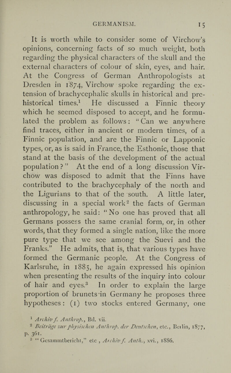 GERMANISAI. 15 It is worth while to consider some of Virchow's opinions, concerning facts of so much weight, both regarding the physical characters of the skull and the external characters of colour of skin, eyes, and hair. At the Congress of German Anthropologists at Dresden in 1874, Virchow spoke regarding the ex¬ tension of brachycephalic skulls in historical and pre¬ histórica! times.^ He discussed a Finnic theory which he seemed disposed to accept, and he formu¬ lated the problem as follows : Can we anywhere find traces, either in ancient or modern times, of a Finnic population, and are the Finnic or Lapponic types, or, as is said in France, the Esthonic, those that stand at the basis of the development of the actual population ? At the end of a long discussion Vir¬ chow was disposed to admit that the Finns have contributed to the brachycephaly of the north and the Ligurians to that of the south. A little later, discussing in a special work 2 the facts of German anthropology, he said; No one has proved that all Germans possess the same cranial form, or, in other words, that they formed a single nation, like the more pure type that we see among the Suevi and the Franks. He admits, that is, that various types have formed the Germanic people. At the Congress of Karlsruhe, in 1885, he again expressed his opinion when presenting the results of the inquiry into colour of hair and eyes.'^ In order to explain the large proportion of brunets'in Germany he proposes three hypotheses : (i) two stocks entered Germany, one ^ Archiv f. Aníhrop., Bd. vii. Beiträge zti7- physischen An/hrop. der Deutschen, etc., Bei lin, 1S77, p. 361. Gcsammtbevicht, ele , Archiv f. Anth., xvi., 18S6.