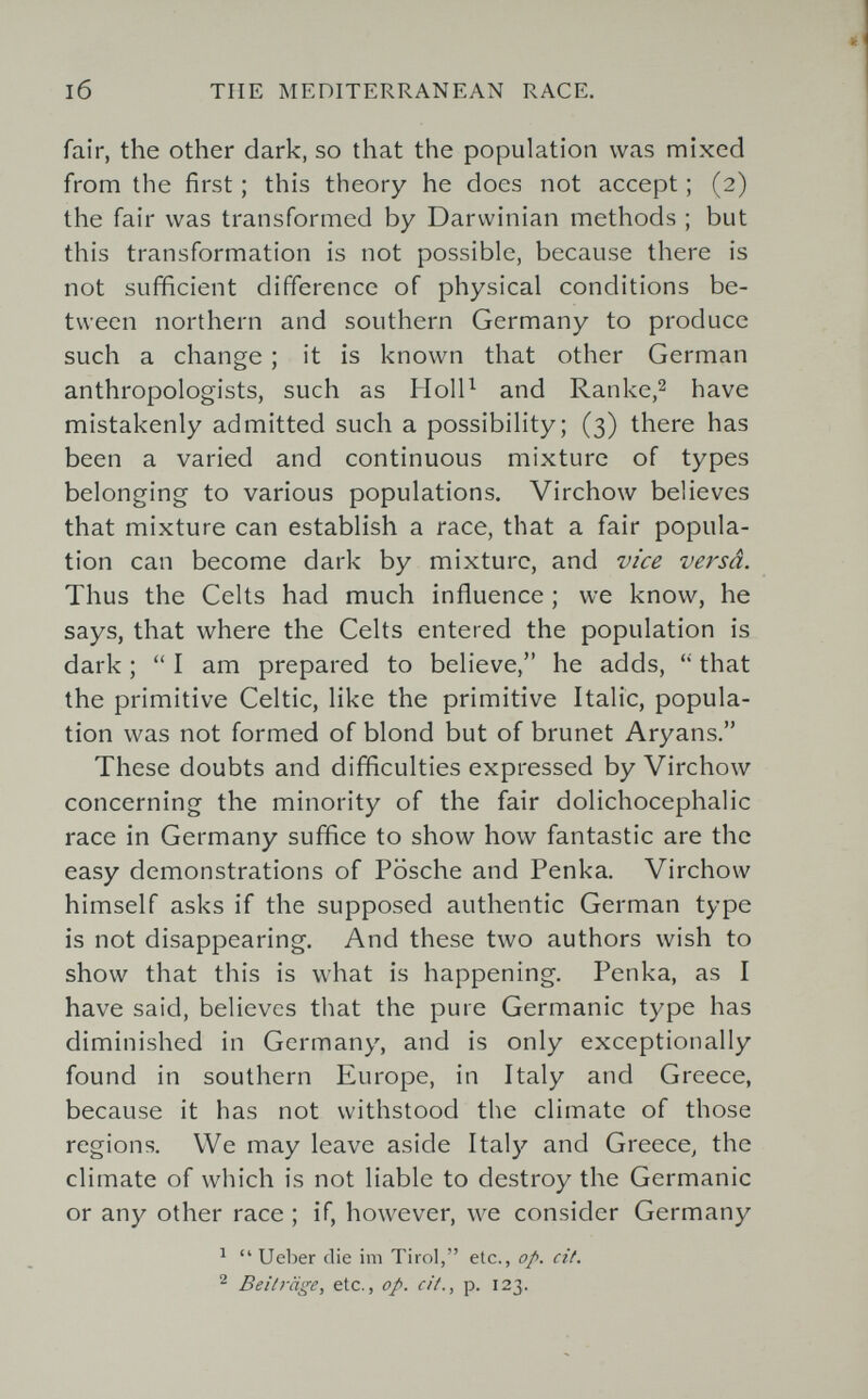l6 THE MEDITERRANEAN RACE. fair, the other dark, so that the population was mixed from the first ; this theory he does not accept ; (2) the fair was transformed by Darwinian methods ; but this transformation is not possible, because there is not sufficient difference of physical conditions be¬ tween northern and southern Germany to produce such a change ; it is known that other German anthropologists, such as HolP and Ranke,2 have mistakenly admitted such a possibility; (3) there has been a varied and continuous mixture of types belonging to various populations. Virchow believes that mixture can establish a race, that a fair popula¬ tion can become dark by mixture, and vice versâ. Thus the Celts had much influence ; we know, he says, that where the Celts entered the population is dark ;  I am prepared to believe, he adds, that the primitive Celtic, like the primitive Italic, popula¬ tion was not formed of blond but of brunet Aryans. These doubts and difficulties expressed by Virchow concerning the minority of the fair dolichocephalic race in Germany suffice to show how fantastic are the easy demonstrations of Fosche and Penka. Virchow himself asks if the supposed authentic German type is not disappearing. And these two authors wish to show that this is what is happening. Penka, as I have said, believes that the pure Germanic type has diminished in Germany, and is only exceptionally found in southern Europe, in Italy and Greece, because it has not withstood the climate of those regions. We may leave aside Italy and Greece^ the climate of which is not liable to destroy the Germanic or any other race ; if, however, we consider Germany ^  Ueber die im Tirol, etc., op. cit. ^ Beiträge, etc., op. cit., p. 123.