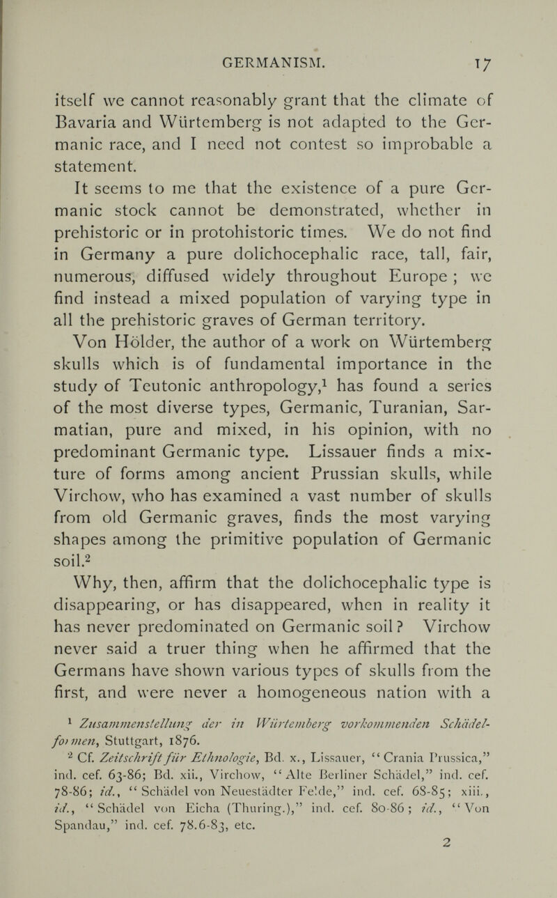 GERMANISM. itself we cannot reasonably grant that the climate of Bavaria and Wlirtennberg is not adapted to the Ger¬ manic race, and I need not contest so improbable a statement. It seems to me that the existence of a pure Ger¬ manic stock cannot be demonstrated, whether in prehistoric or in protohistoric times. We do not find in Germany a pure dolichocephalic race, tall, fair, numerous, diffused widely throughout Europe ; we find instead a mixed population of varying type in all the prehistoric graves of German territory. Von Holder, the author of a work on Wiirtemberg skulls which is of fundamental importance in the study of Teutonic anthropology,^ has found a series of the most diverse types, Germanic, Turanian, Sar- matian, pure and mixed, in his opinion, with no predominant Germanic type. Lissauer finds a mix¬ ture of forms among ancient Prussian skulls, while Virchow, who has examined a vast number of skulls from old Germanic graves, finds the most varying shapes among the primitive population of Germanic soil.2 Why, then, affirm that the dolichocephalic type is disappearing, or has disappeared, when in reality it has never predominated on Germanic soil? Virchow never said a truer thing when he affirmed that the Germans have shown various types of skulls from the first, and were never a homogeneous nation with a ' Ziisammenstellung der in Wiirtemberg vorkommemfen Schcidel- foivien, Stuttgart, 1876. Cf. Zeitschrift für Ethnologie, Bd. x., Lissauer,  Crania Prussica, ind. Cef. 63-86; Bd. xii., Vircliow, Alte Berliner Schädel, ind. cef. 78-86; id.,  Schädel von Neuestädter Fe!de, ind. cef. 6S-85; xiii., id., Schädel von Eicha (Thuring.), ind. cef. 80-86; id., Von Spandau, ind. cef. 78.6-83, etc. 2