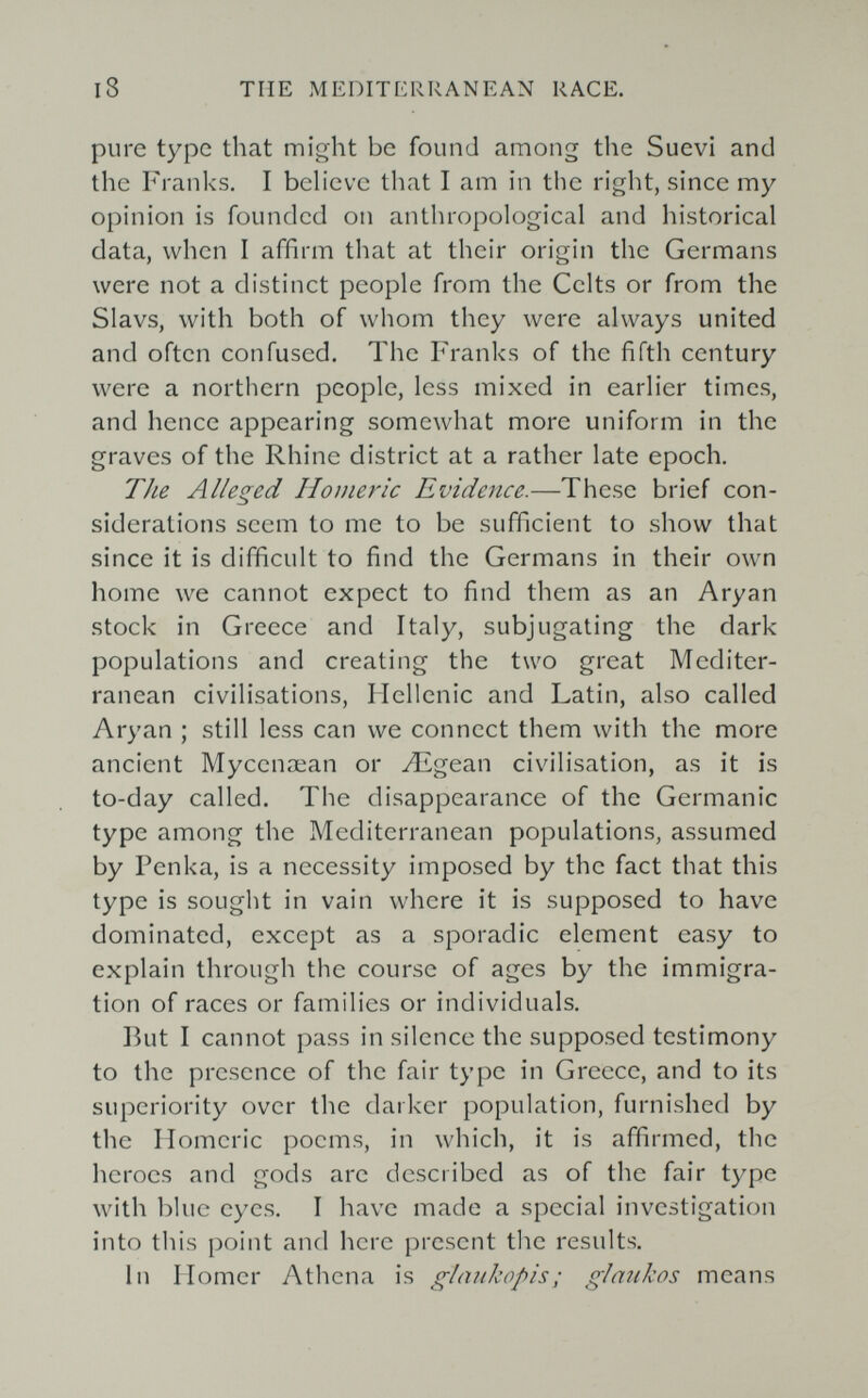 i8 THE MEDITERRANEAN RACE, pure type that might be found among the Suevi and the Franks. I bch'evc that I am in the right, since my opinion is founded on anthropological and historical data, when I affirm that at their origin the Germans were not a distinct people from the Celts or from the Slavs, with both of whom they were always united and often confused. The Franks of the fifth century were a northern people, less mixed in earlier times, and hence appearing somewhat more uniform in the graves of the Rhine district at a rather late epoch. The Alleged Homeric Evidence.—These brief con¬ siderations seem to me to be sufficient to show that since it is difficult to find the Germans in their own home we cannot expect to find them as an Aryan stock in Greece and Italy, subj'ugating the dark populations and creating the two great Mediter¬ ranean civilisations, Hellenic and Latin, also called Aryan ; still less can we connect them with the more ancient Мусепжап or Лigean civilisation, as it is to-day called. The disappearance of the Germanic type among the Mediterranean populations, assumed by Penka, is a necessity imposed by the fact that this type is sought in vain where it is supposed to have dominated, except as a sporadic element easy to explain through the course of ages by the immigra¬ tion of races or families or individuals. But I cannot pass in silence the supposed testimony to the presence of the fair type in Greece, and to its superiority over the darker population, furnished by the Homeric poems, in which, it is affirmed, the heroes and gods are described as of the fair type with blue eyes. I have made a special investigation into this point and here present the results. In Homer Athena is glaukopis ; glankos means