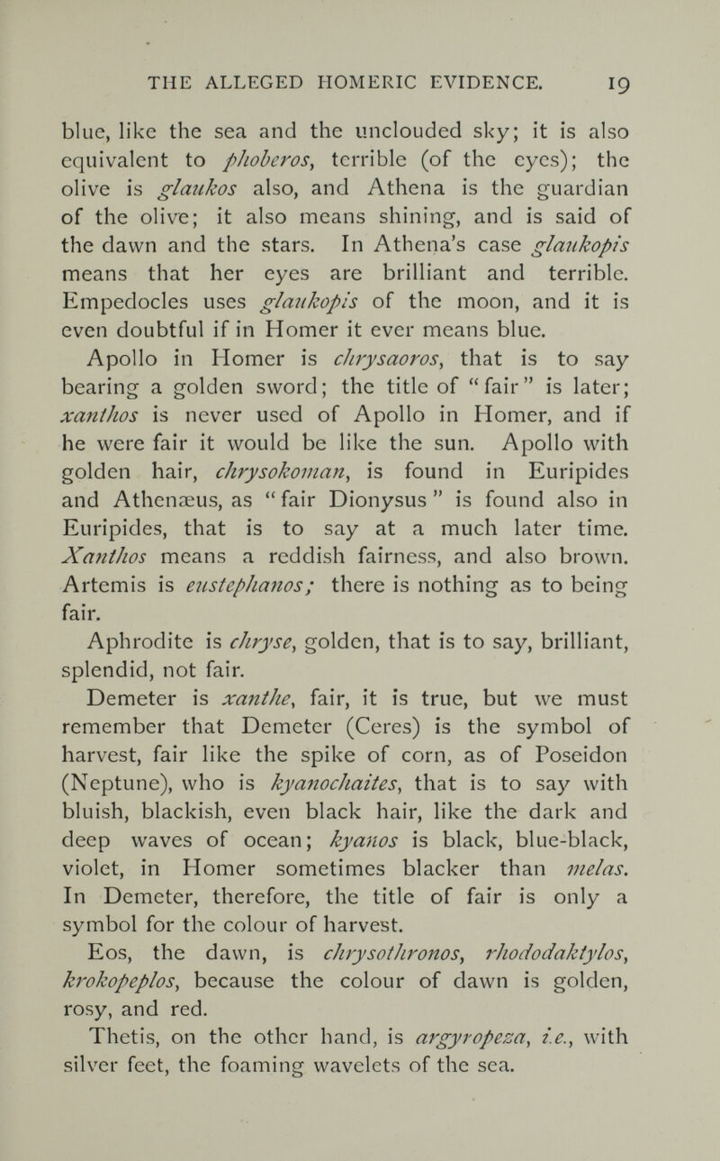 THE ALLEGED HOMERIC EVIDENCE. I9 blue, like the sea and the unclouded sky; it is also equivalent to pJioberos, terrible (of the eyes); the olive is glaukos also, and Athena is the guardian of the olive; it also means shining, and is said of the dawn and the stars. In Athena's case glaukopis means that her eyes are brilliant and terrible. Empedocles uses glaukopis of the moon, and it is even doubtful if in Homer it ever means blue. Apollo in Homer is chrysaoros, that is to say bearing a golden sword; the title of fair is later; xanthos is never used of Apollo in Homer, and if he were fair it would be like the sun. Apollo with golden hair, chrysokoman, is found in Euripides and Athenaeus, as  fair Dionysus  is found also in Euripides, that is to say at a much later time. Xanthos means a reddish fairness, and also brown. Artemis is eustepJianos; there is nothing as to being fair. Aphrodite is chryse, golden, that is to say, brilliant, splendid, not fair. Demeter is xanihe, fair, it is true, but we must remember that Demeter (Ceres) is the symbol of harvest, fair like the spike of corn, as of Poseidon (Neptune), who is kyanochaites, that is to say with bluish, blackish, even black hair, like the dark and deep waves of ocean; kyanos is black, blue-black, violet, in Homer sometimes blacker than inelas. In Demeter, therefore, the title of fair is only a symbol for the colour of harvest. Eos, the dawn, is chrysothronos, rhododaktylos, krokopeplos, because the colour of dawn is golden, rosy, and red. Thetis, on the other hand, is argyropeza, i.e., with silver feet, the foaming wavelets of the sea.