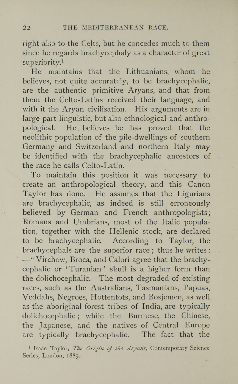 22 THE MEDITERRANEAN RACE. right also to the Celts, but he concedes much to them since he regards brachycephaly as a character of great superiority.^ He maintains that the Lithuanians, whom he believes, not quite accurately, to be brachycephalic, are the authentic primitive Aryans, and that from them the Celto-Latins received their language, and with it the Aryan civilisation. His arguments are in large part linguistic, but also ethnological and anthro¬ pological. He believes he has proved that the neolithic population of the pile-dwellings of southern Germany and Switzerland and northern Italy may be identified with the brachycephalic ancestors of the race he calls Celto-Latin. To maintain this position it was necessary to create an anthropological theory, and this Canon Taylor has done. He assumes that the Ligurians are brachycephalic, as indeed is still erroneously believed by German and French anthropologists; Romans and Umbrians, most of the Italic popula¬ tion, together with the Hellenic stock, are declared to be brachycephalic. According to Taylor, the brachycephals are the superior race ; thus he writes : — Virchow, Broca, and Calori agree that the brachy¬ cephalic or 'Turanian' skull is a higher form than the dolichocephalic. The most degraded of existing races, such as the Australians, Tasmaniens, Papuas, Veddahs, Negroes, Hottentots, and Bosjcmen, as well as the aboriginal forest tribes of India, are typically dolichocephalic ; while the Burmese, the Chinese, the Japanese, and the natives of Central Europe are typically brachycephalic. The fact that the ^ Isaac Taylor, The Origin oj the Aryans^ Contemporary Science Series, London, 1889.