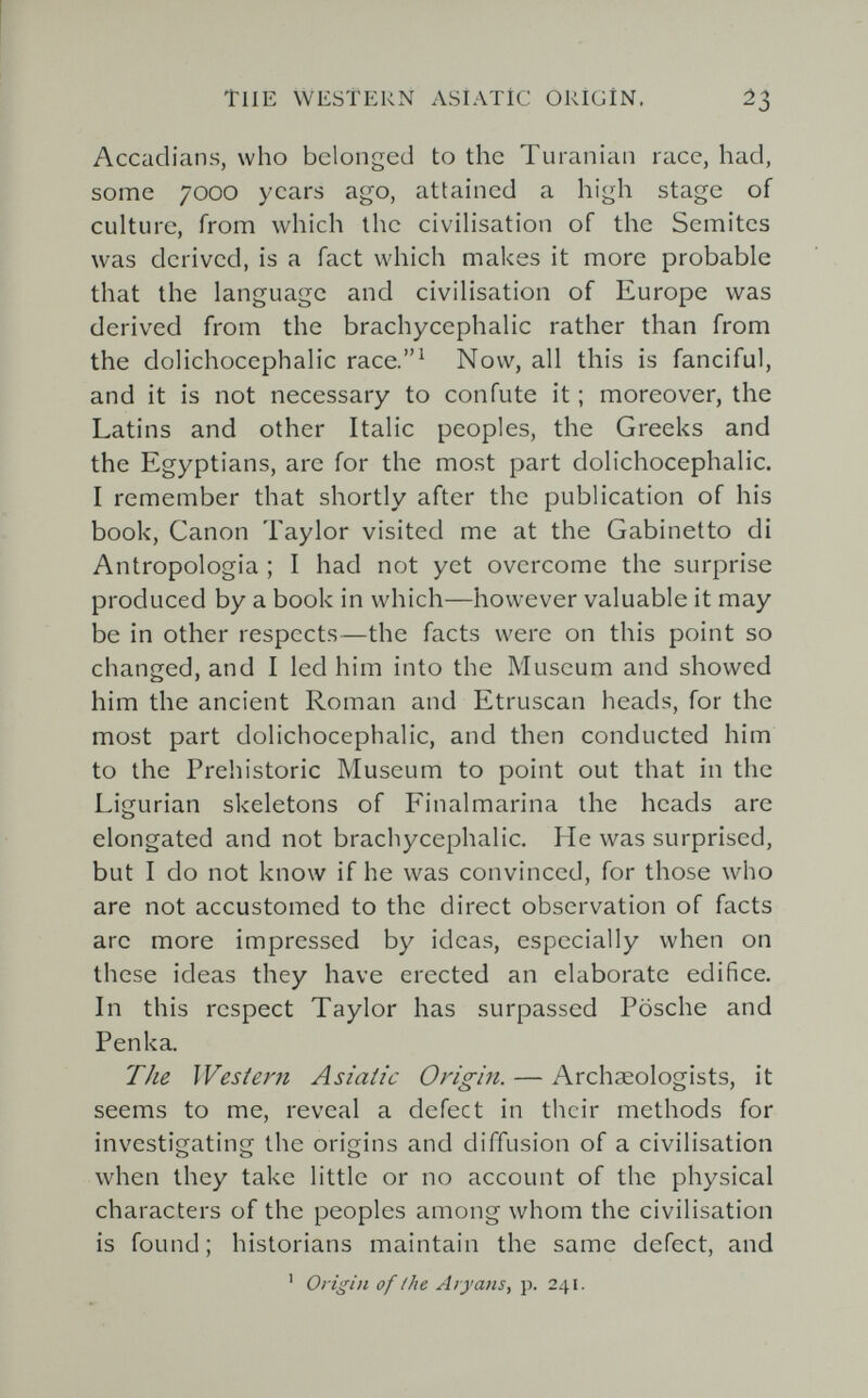 TUE WESTERN ASIATÍC ORIGIN. ¿3 Accadians, who belonged to the Turanian race, had, some 7000 years ago, attained a high stage of culture, from which the civilisation of the Semites was derived, is a fact which makes it more probable that the language and civilisation of Europe was derived from the brachycephalic rather than from the dolichocephalic race.' Now, all this is fanciful, and it is not necessary to confute it ; moreover, the Latins and other Italic peoples, the Greeks and the Egyptians, are for the most part dolichocephalic. I remember that shortly after the publication of his book, Canon Taylor visited me at the Gabinetto di Antropologia ; I had not yet overcome the surprise produced by a book in which—however valuable it may be in other respects—the facts were on this point so changed, and I led him into the Museum and showed him the ancient Roman and Etruscan heads, for the most part dolichocephalic, and then conducted him to the Prehistoric Museum to point out that in the Ligurian skeletons of Finalmarina the heads are elongated and not brachycephalic. He was surprised, but I do not know if he was convinced, for those who are not accustomed to the direct observation of facts arc more impressed by ideas, especially when on these ideas they have erected an elaborate edifice. In this respect Taylor has surpassed Fosche and Penka. The Western Asiatic Origin. — Archaeologists, it seems to me, reveal a defect in their methods for investigating the origins and diffusion of a civilisation when they take little or no account of the physical characters of the peoples among whom the civilisation is found ; historians maintain the same defect, and ' Origin of the Aryans, p. 241.