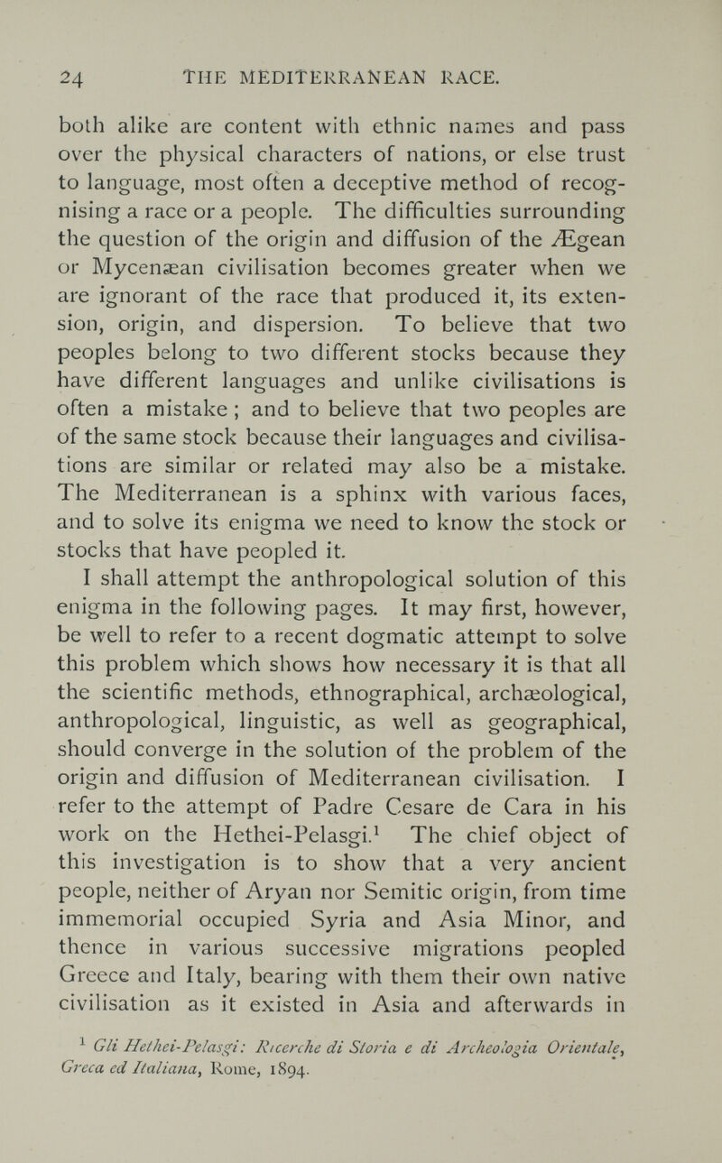 24 TUE MEDITERRANEAN RACE. both alike are content with ethnic names and pass over the physical characters of nations, or else trust to language, most often a deceptive method of recog¬ nising a race or a people. The difficulties surrounding the question of the origin and diffusion of the ^gean or Mycenaean civilisation becomes greater when we are ignorant of the race that produced it, its exten¬ sion, origin, and dispersion. To believe that two peoples belong to two different stocks because they have different languages and unlike civilisations is often a mistake ; and to believe that two peoples are of the same stock because their languages and civilisa¬ tions are similar or related may also be a mistake. The Mediterranean is a sphinx with various faces, and to solve its enigma we need to know the stock or stocks that have peopled it. I shall attempt the anthropological solution of this enigma in the following pages. It may first, however, be well to refer to a recent dogmatic attempt to solve this problem which shows how necessary it is that all the scientific methods, ethnographical, archaeological, anthropological, linguistic, as well as geographical, should converge in the solution of the problem of the origin and diffusion of Mediterranean civilisation. I refer to the attempt of Padre Cesare de Cara in his work on the Hethei-Pelasgi.^ The chief object of this investigation is to show that a very ancient people, neither of Aryan nor Semitic origin, from time immemorial occupied Syria and Asia Minor, and thence in various successive migrations peopled Greece and Italy, bearing with them their own native civilisation as it existed in Asia and afterwards in ^ Gli Hethei-Pelasgi: Ricerche di Sloria e di Archeologia Orientale, Greca ed Italiana, Rome, 1894.