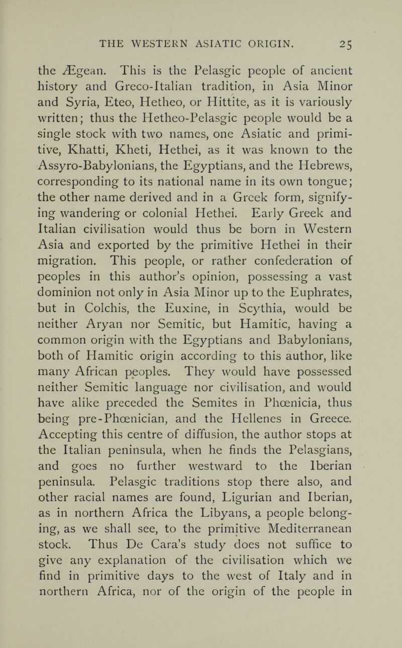 THE WESTERN ASIATIC ORIGIN. 25 the Л^деап. This is the Pelasgic people of ancient history and Greco-Italian tradition, in Asia Minor and Syria, Eteo, Hetheo, or Hittite, as it is variously written; thus the Hetheo-Pelasgic people would be a single stock with two names, one Asiatic and primi¬ tive, Khatti, Kheti, Hethei, as it was known to the Assyro-Babylonians, the Egyptians, and the Hebrews, corresponding to its national name in its own tongue; the other name derived and in a Greek form, signify¬ ing wandering or colonial Hethei, Early Greek and Italian civilisation would thus be born in Western Asia and exported by the primitive Hethei in their migration. This people, or rather confederation of peoples in this author's opinion, possessing a vast dominion not only in Asia Minor up to the Euphrates, but in Colchis, the Euxine, in Scythia, would be neither Aryan nor Semitic, but Hamitic, having a common origin with the Egyptians and Babylonians, both of Hamitic origin according to this author, like many African peoples. They would have possessed neither Semitic language nor civilisation, and would have alike preceded the Semites in Phoenicia, thus being pre-Phœnician, and the Hellenes in Greece. Accepting this centre of diffusion, the author stops at the Italian peninsula, when he finds the Pelasgians, and goes no further westward to the Iberian peninsula. Pelasgic traditions stop there also, and other racial names are found, Ligurian and Iberian, as in northern Africa the Libyans, a people belong¬ ing, as we shall see, to the primitive Mediterranean stock. Thus De Cara's study does not suffice to give any explanation of the civilisation which we find in primitive days to the west of Italy and in northern Africa, nor of the origin of the people in
