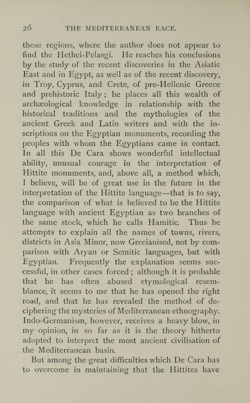 20 THE MEDITERRANEAN RACE. these regions, where the author does not appear to find the Hethei-Pelasgi. He reaches his conclusions by the study of the recent discoveries in the Asiatic East and in Egypt, as well as of the recent discovery, in Troy, Cyprus, and Crete, of pre-Hellenic Greece and prehistoric Italy ; he places all this wealth of archaeological knowledge in relationship with the historical traditions and the mythologies of the ancient Greek and Latin writers and with the in¬ scriptions on the Egyptian monuments, recording the peoples with whom the Egyptians came in contact In all this De Cara shows wonderful intellectual ability, unusual courage in the interpretation of Hittite monuments, and, above all, a method which, I believe, will be of great use in the future in the interpretation of the Hittite language—that is to say, the comparison of what is believed to be the Hittite language with ancient Egyptian as two branches of the same stock, which he calls Hamitic. Thus he attempts to explain all the names of towns, rivers, districts in Asia Minor, now Grecianised, not by com¬ parison with Aryan or Semitic languages, but with Egyptian. Frequently the explanation seems suc¬ cessful, in other cases forced ; although it is probable that he has often abused etymological resem¬ blance, it seems to me that he has opened the right road, and that he has revealed the method of de¬ ciphering the mysteries of Mediterranean ethnography. Indo-Germanism, however, receives a heavy blow, in my opinion, in so far as it is the theory hitherto adopted to interpret the most ancient civilisation of the Mediterranean basin. But among the great difificulties which De Cara has to overcome in maintaining that the Hittites have