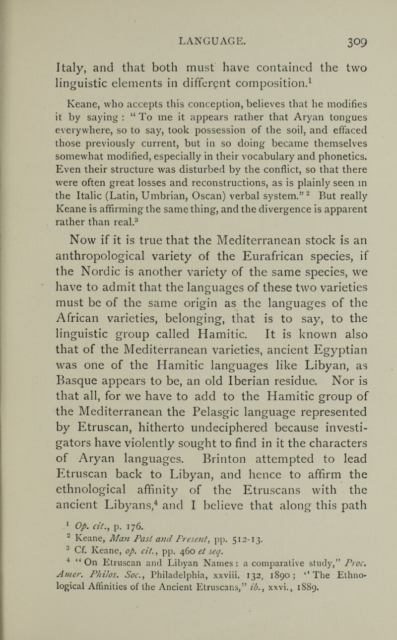 LANGUAGE. 309 Italy, and that both must have contained the two hnguistic elements in different composition.^ Keane, who accepts this conception, believes that he modifies it by saying : To me it appears rather that Aryan tongues everywhere, so to say, took possession of the soil, and effaced those previously current, but in so doing became themselves somewhat modified, especially in their vocabulary and phonetics. Even their structure was disturbed by the conflict, so that there were often great losses and reconstructions, as is plainly seen m the Italic (Latin, Umbrian, Osean) verbal system. ^ But really Keane is affirming the same thing, and the divergence is apparent rather than real.® Now if it is true that the Mediterranean stock is an anthropological variety of the Eurafrican species, if the Nordic is another variety of the same species, we have to admit that the languages of these two varieties must be of the same origin as the languages of the African varieties, belonging, that is to say, to the linguistic group called Hamitic. It is known also that of the Mediterranean varieties, ancient Egyptian was one of the Hamitic languages like Libyan, as Basque appears to be, an old Iberian residue. Nor is that all, for we have to add to the Hamitic group of the Mediterranean the Pelasgic language represented by Etruscan, hitherto undeciphered because investi¬ gators have violently sought to find in it the characters of Aryan languages. Brinton attempted to lead Etruscan back to Libyan, and hence to affirm the ethnological affinity of the Etruscans with the ancient Libyans,^ and I believe that along this path op. cit., p. 176.  Keane, Man Fasi and Present, pp. 512-13. ^ Cf. Keane, op. cit., pp. 460 et seq. ^ On Etruscan and Libyan Names: a comparative study, Луг. Amer. Philos. Soc., Philadelphia, xxviii. 132, 1890; The Ethno¬ logical Affinities of the Ancient Etruscans, ib., xxvi., 1S89.