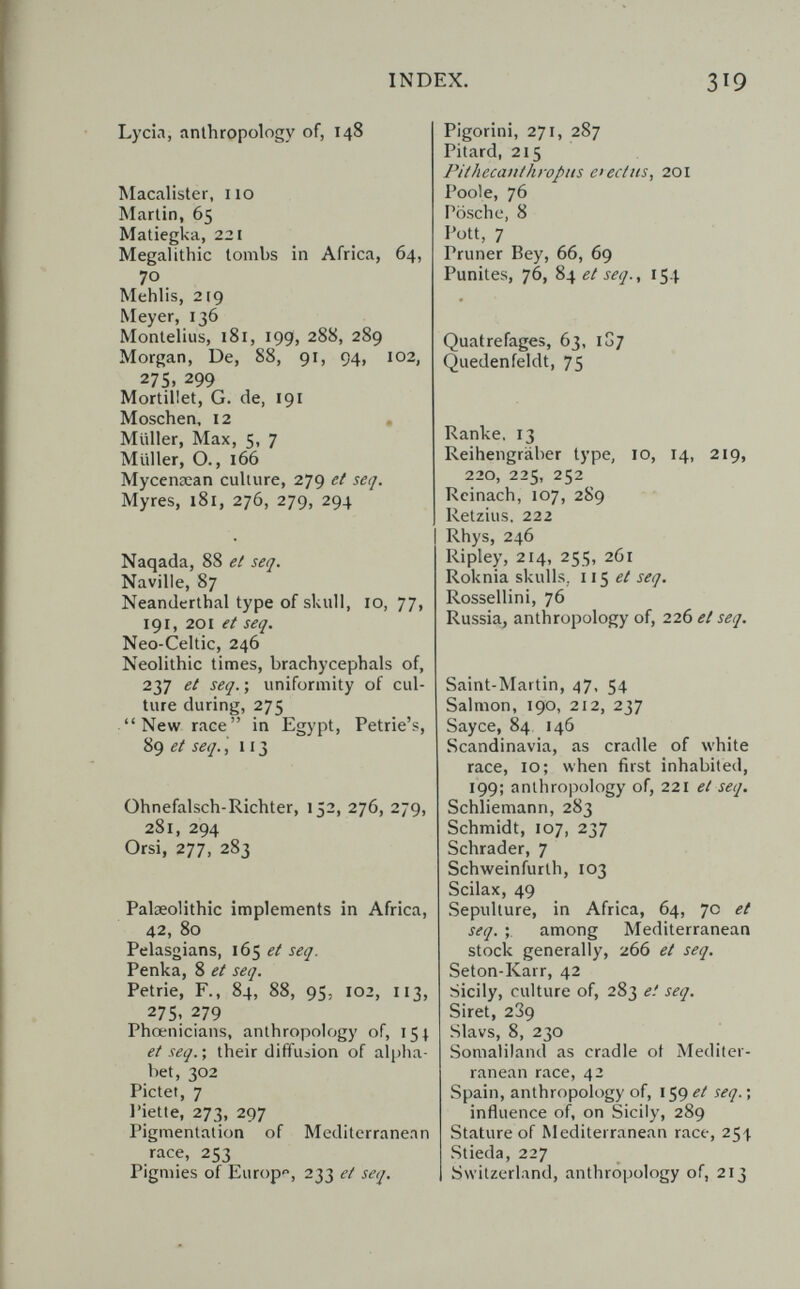 INDEX. 3^9 Lycia, anthropology of, 148 Macalister, 110 Martin, 65 Matiegka, 221 Megalithic tombs in Africa, 64, 70 Mehlis, 219 Meyer, 136 Montelius, 181, 199, 288, 289 Morgan, De, 88, 91, 94, 102, 275, 299 Mortillet, G. de, 191 Möschen, 12 , Müller, Max, 5, 7 Müller, О., 166 Mycenœan culture, 279 et seq. Myres, 181, 276, 279, 294 Naqada, 88 et seq. Naville, 87 Neanderthal type of skull, 10,77, 191, 201 et seq. Neo-Celtic, 246 Neolithic times, brachycephals of, 237 et seq. ; uniformity of cul¬ ture during, 275 New race in Egypt, Petrie's, 89 et seq. ,113 Ohnefalsch-Richter, 152, 276, 279, 281, 294 Orsi, 277, 283 Palaeolithic implements in Africa, 42, 80 Pelasgians, 165 et seq. Репка, 8 et seq. Petrie, F., 84, 88, 95, 102, 113, 27s. 279 Phoenicians, anthropology of, 151 et seq. ; their diffusion of alpha¬ bet, 302 Pictet, 7 I'iette, 273, 297 Pigmentation of Mediterranean race, 253 Pigmies of Europ, 233 et seq. Pigorini, 271, 287 Pitard, 215 Pithecanthropus etectns, 201 Poole, 76 Posch e, 8 Pott, 7 Pruner Bey, 66, 69 Punites, 76, %\et seq., 154 Quatrefages, 63, 1G7 Quedenfeldt, 75 Ranke, 13 Reihengräber type, 10, 14, 219, 220, 225, 252 Rcinach, 107, 289 Retzius, 222 Rhys, 246 Ripley, 214, 255, 261 Roknia skulls, ii^ et seq. Rossellini, 76 Russia, anthropology of, 226 et seq. Saint-Martin, 47, 54 Salmon, 190, 212, 237 Sayce, 84, 146 Scandinavia, as cradle of white race, 10; when first inhabited, 199; anthropology of, 221 et seq. Schliemann, 283 Schmidt, 107, 237 Schräder, 7 Schweinfurth, 103 Scilax, 49 Sepulture, in Africa, 64, 7c et seq. among Mediterranean stock generally, 266 et seq. Seton-Karr, 42 Sicily, culture of, 283 et seq. Siret, 2З9 Slavs, 8, 230 Somaliland as cradle ot Mediter¬ ranean race, 42 Spain, anthropology of, 159 et seq. ; influence of, on Sicily, 289 Stature of Mediterranean race, 25'). Stieda, 227 Switzerland, anthropology of, 213