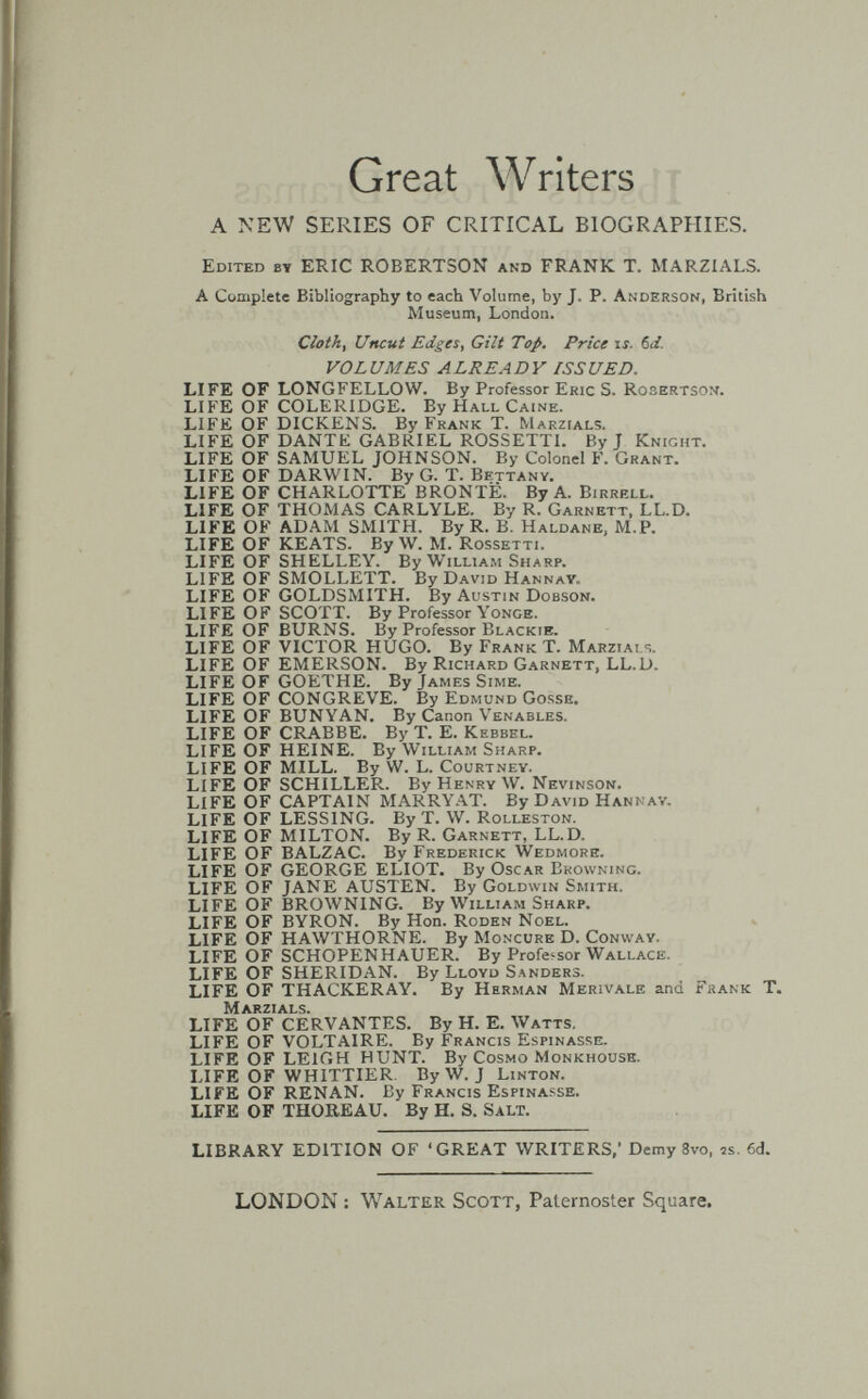 Great Writers A NEW SERIES OF CRITICAL BIOGRAPHIES. Edited by ERIC ROBERTSON and FRANK T. MARZIALS. A Complete Bibliography to each Volume, by J. P. Anderson, British Museum, London. Cloth, Uncut Edges, Gilt Top. Price is. 6ii. VOLUMES ALREADY ISSUED. LIFE OF LONGFELLOW. By Professor Eric S. Rosertson. LIFE OF COLERIDGE. By Hall Caine. LIFE OF DICKENS. By Frank T. Marzials. LIFE OF DANTE GABRIEL ROSSETTI. By J Knight. LIFE OF SAMUEL JOHNSON. By Colonel F. Grant. LIFE OF DARWIN. By G. T. Bettany. LIFE OF CHARLOTTE BRONTE. By A. Birrbll. LIFE OF THOMAS CARLYLE. By R. Garnett, LL.D. LIFE OF ADAM SMITH. By R. B. Haldane, M.P. LIFE OF KEATS. By W. M. Rossetti. LIFE OF SHELLEY. By William Sharp. LIFE OF SMOLLETT. By David Hannay. LIFE OF GOLDSMITH. By Austin Dobson. LIFE OF SCOTT. By Professor Yonge. LIFE OF BURNS. By Professor Blackib. LIFE OF VICTOR HUGO. By Frank T. Marzials. LIFE OF EMERSON. By Richard Garnett, LL.D. LIFE OF GOETHE. By James Sime. LIFE OF CONGREVE. By Edmund Gosse. LIFE OF BUNYAN. By Canon Venables. LIFE OF CRABBE. By Т. E. Kebbel. LIFE OF HEINE. By William Sharp. LIFE OF MILL. By W. L. Courtney. LIFE OF SCHILLER. By Henry W. Nevinson. LIFE OF CAPTAIN MARRY.4.T. By David Hannav. LIFE OF LESSINO. By T. W. Rolleston. LIFE OF MILTON. By R. Garnett, LL.D. LIFE OF BALZAC. By Frederick Wedmore. LIFE OF GEORGE ELIOT. By Oscar Browning. LIFE OF JANE AUSTEN. By Goldwin Smith. LIFE OF BROWNING. By William Sharp. LIFE OF BYRON. By Hon. Roden Noel. LIFE OF HAWTHORNE. By Moncure D. Conway. LIFE OF SCHOPENHAUER. By Professor Wallace. LIFE OF SHERIDAN. By Lloyd Sanders. LIFE OF THACKERAY. By Herman Merivale and Frank T. Marzials. LIFE OF CERVANTES. By H. E. Watts, LIFE OF VOLT.\IRE. By Francis Espinasse. LIFE OF LEIGH HUNT. By Cosmo Monkhouse. LIFE OF WHITTIER. By W. J Linton. LIFE OF RENAN. By Francis Espinasse. LIFE OF THOREAU. By H. S. Salt. LIBRARY EDITION OF 'GREAT WRITERS,' Demy 8vo. 2s. 6d. LONDON : Walter Scott, Paternoster Square.