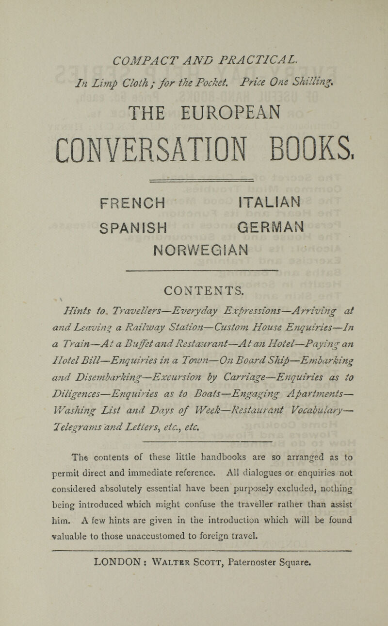 COMPACT AND PRACTICAL. In Limp Cloth ; for the Pocket. Price One Shilling, THE EUROPEAN CONVERSATION BOOKS, Hints to. Travellers—Everyday Expressions—Arriving at and Leaving a Railway Station—Custom House Enquiries—In a Train—A t a Buffet and Restaurant—A t an Hotel—Paying an Hotel Bill—Enquiries in a Town—On Board Ship—Embarking and Disembarking—Excursion by Carriage—Enquiries as to Diligences—Enquiries as to Boats—Engaging Apartments— Washing List and Days of Week—Restaurafit Vocabulary— Telegrams and Letters^ etc.^ etc. The contents of these little handbooks are so arranged as to permit direct and immediate reference. All dialogues or enquiries not considered absolutely essential have been purposely excluded, nothing being introduced which might confuse the traveller rather than assist him. A few hints are given in the introduction which will be found valuable to those unaccustomed to foreign travel. FRENCH SPANISH ITALIAN GERMAN NORWEGiAN CONTENTS. LONDON : Walter Scott, Paternoster Square.