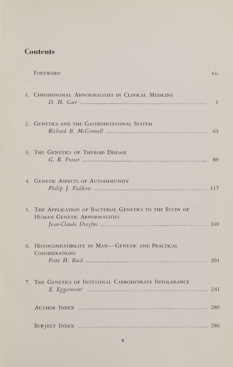 Contents Foreword vii 1. Chromosomal Abnormalities in Clinical Medicine D. H. Carr  1 2. Genetics and the Gastrointestinal System Richard B. McConnell  63 3. The Genetics of Thyroid Disease G. R. Fraser  89 4. Genetic Aspects of Autoimmunity Philip J. Fialkow  117 5. The Application of Bacterial Genetics to the Study of Human Genetic Abnormalities Jean-Claude Dreyfus   169 6. Histocompatibility in Man—Genetic and Practical Considerations Fritz H. Bach  201 7. The Genetics of Intestinal Carbohydrate Intolerance E. Eggermont  241 Auihor Index  280 Subject Index  286 V