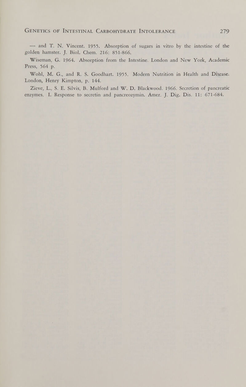 Genetics of Intestinal Carbohydrate Intolerance 279 — and T. N. Vincent. 1955. Absorption of sugars in vitro by the intestine of the golden hamster. J. Biol. Chem. 216: 851-866. Wiseman, G. 1964. Absorption from the Intestine. London and New York, Academic Press, 564 p. Wohl, M. G., and R. S. Goodhart. 1955. Modern Nutrition in Health and Disease. London, Henry Kimpton, p. 144. Zieve, L., S. E. Silvis, B. Mulford and W. D. Blackwood. 1966. Secretion of pancreatic enzymes. I. Response to secretin and pancreozymin. Amer. J. Dig. Dis. 11: 671-684.