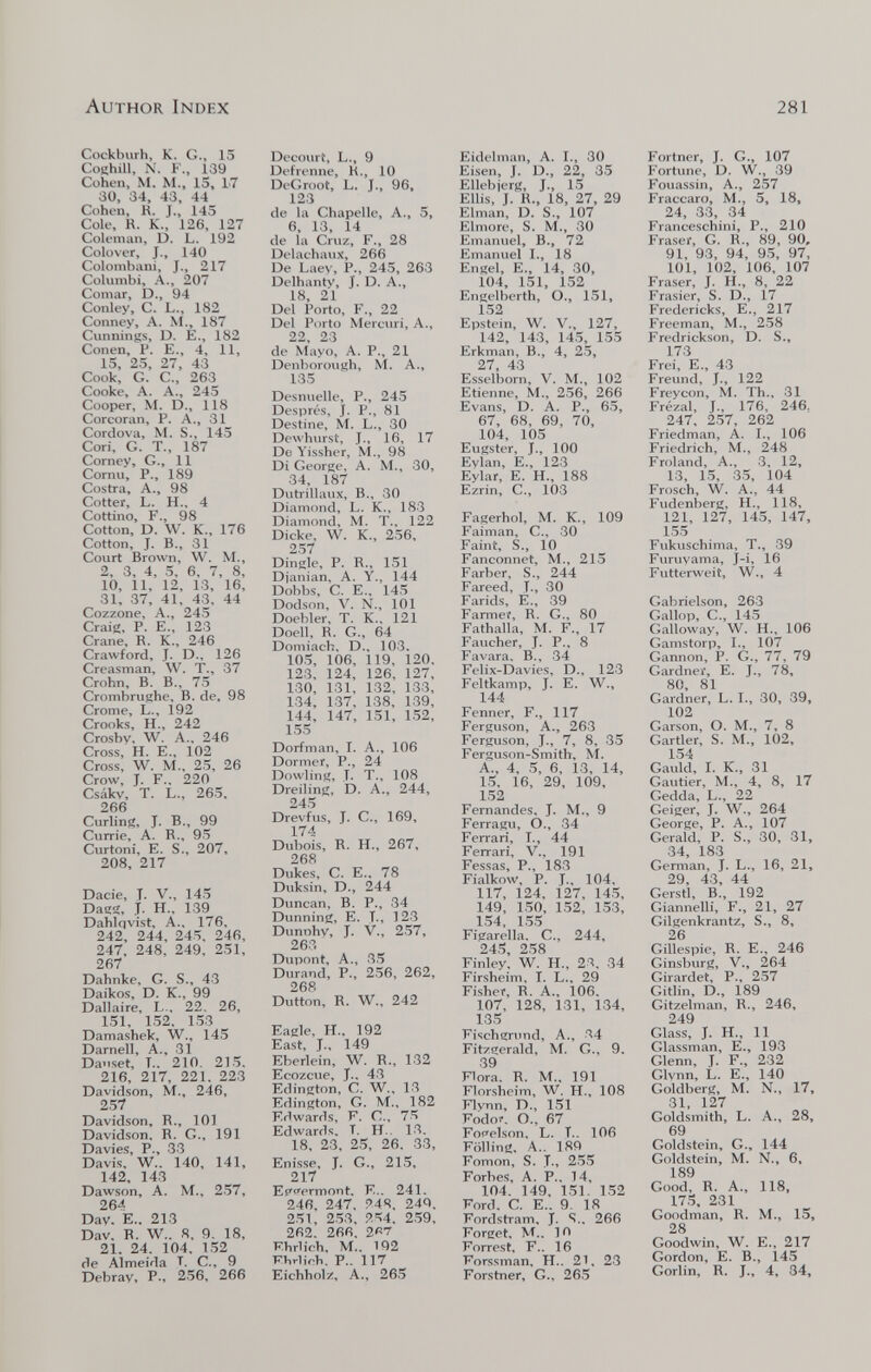 Author Index 281 Cockhiirh, K. G., 15 CoKhill, N. F., 139 Cohen, M. M., 15, 17 30, 34, 43, 44 Cohen, R. J., 145 Cole, R. K., 126, 127 Coleman, D. L. 192 Colover, J., 140 Colombani, J., 217 Columbi, A., 207 Cornar, D., 94 Conley, C. L., 182 Conney, A. M., 187 Cunnings, D. E., 182 Conen, P. E., 4, 11, 15, 25, 27, 43 Cook, G. C., 263 Cooke, A. A., 245 Cooper, M. D., 118 Corcoran, P. A., 31 Cordova, M. S., 145 Cori, G. T., 187 Corney, G., 11 Cornu, P., 189 Costra, A., 98 Cotter, L. H., 4 Cottino, F., 98 Cotton, D. W. K., 176 Cotton, J. В., 31 Court Brown, W. M., 2, 3, 4, 5, 6, 7, 8, 10, 11, 12, 13, 16, 31, 37, 41, 43, 44 Cozzone, A., 245 Craie, P. E., 123 Crane, R. K., 246 Crawford, J. D., 126 Creasman, W. T., 37 Crohn, В. В., 75 Crombrughe, В. de. 98 Crome, L., 192 Crooks, H., 242 Crosby, W. A., 246 Cross, H. E., 102 Cross, W. M., 25, 26 Crow, J. F., 220 Csákv, T. L., 265, 266 Curling, J. В., 99 Currie, A. R., 95 Curtoni, E. S., 207, 208, 217 Dacie, T. V., 145 Dagg, J. H.. 139 Dahlqvist, A., 176, 242, 244, 245, 246, 247, 248, 249, 251, 267 Dahnke, G. S., 43 Daikos, D. K., 99 Dallaire, L., 22. 26, 151, 1.52. 153 Damashek, W., 145 Darnell, A., 31 Da.iset, T.. 210, 215. 216, 217, 221, 223 Davidson, M., 246, 257 Davidson, R., 101 Davidson, R. G., 191 Davies, P., 33 Davis. W.. 140, 141, 142, 143 Dawson, A. M., 257, 264 Day. е.. 213 Dav, R. W.. 8. 9. 18, 21. 24. 104, 152 de Almeida T. C., 9 Debray, P., 256, 266 Dfcoiu't, L., 9 Defrenne, K., 10 DeGroot, L. j., 96, 123 de la Chapelle, A., 5, 6, 13, 14 de la Cruz, F., 28 DelachauJí, 266 De Laey, P., 245, 263 Delhanty, J. D. A., 1«, 21 Del Porto, F., 22 Del Porto Mercuri, A., 22, 23 de Mayo, A. P., 21 Denborough, M. A., 135 Desnuelle, P., 245 Després, j. P., 81 Destine, M. L., 30 Dowhurst, T., 16, 17 De Yissher, M., 98 Di George, A. M., 30, 34, 187 Dutrillaux, В., 30 Diamond, L. K., 183 Diamond, M. T., 122 Dicke, W. K., 256, 257 Dingle, P. R., 151 Djanian, A. Y., 144 Dobbs, C. E., 145 Dodson, V. N., 101 Doebler, T. K.. 121 Doell, R. G., 64 Domiach. D., 103. 105, 106, 119, 120. 123. 124, 126, 127, 130, 131, 132, 133, 134, 137, 138, 139, 144, 147, 151, 152, 155 Dorfman, I. A., 106 Dormer, P., 24 Dowling, J. T., 108 Dreiling, D. A., 244, 245 Drevfus, J. C., 169, 174 Dubois, R. H., 267, 268 Dükes, С. е., 78 Duksin, D., 244 Duncan, В. P., 34 Dunning, E. T., 123 Dunnhy, J. v., 257, 263 Dupont, A., 35 Durand, P., 256, 262, 268 Dutton, R. W., 242 Eagle, H., 192 East, J., 149 Eberlcin, W. R., 132 Ecozcue, J.. 43 Edington, C. W., 13 Edington, G. M., 182 Edwards, F. C.. 75 Edwards. T. H.. 13. 18, 23, 25, 26. 33, Enisse, J. G., 215, 217 Et'i'prmont. E.. 241. 246, 247. ?44, 244. 251, 253, ?.54. 259, 262. 266. г«? Ehrlich, M.. 192 Ehrlich, P.. 117 Eichholz, A., 265 Eidelman, A. I., 30 Eisen, J. D., 22, 35 Ellebjerg, J., 15 Ellis, J. R., 18, 27, 29 Elman, D. S., 107 Elmore, S. M., 30 Emanuel, В., 72 Emanuel I., 18 Engel, е., 14, 30, 104, 151, 152 Engelberth, О., 151, 152 Epstein, W. v., 127, 142, 143, 145, 155 Erkman, В., 4, 25, 27, 43 Esselhorn, V. M., 102 Etienne, M., 256, 266 Evans, D. A. P., 65, 67, 68, 69, 70, 104, 105 Eugster, J., 100 Eylan, E., 123 Eylar, E. H., 188 Ezrin, C., 103 Fagerhol, M. K., 109 Faiman, C., 30 Faint, S., 10 Fanconnet, M., 215 Färber, S., 244 Fareed, T., 30 Farids, E., 39 Fanuei, R. G., 80 Fathalla, M. F., 17 Faucher, J. P., 8 Favara. В., 34 Felix-Davies, D., 123 Feltkamp, J. E. W., 144 Fenner, F., 117 Ferguson, A., 263 Ferguson, J., 7, 8, 35 Ferguson-Smith, M. A., 4, 5, 6, 13, 14, 15. 16, 29, 109, 152 Fernandes. J. M., 9 Ferragu, O., 34 Fenari, 1., 44 Ferrari, V., 191 Fessas, P., 183 Fialkow, P. J., 104. 117, 124, Ì27, 145, 149, 150, 152, 153, 154, 1.55 Figarella. C., 244, 24.'d, 258 Finley. W. H., 23. 34 Firsheim. I. L.. 29 Fisher, R. A.. 106. 107, 128, 131, 134, 135 Fischgnmd, A., 34 Fitzgerald, M. G., 9. 39 Flora. R. M., 191 Flörsheim, W, H., 108 Flvnn, D., 151 Fodor. O., 67 Focelson, L. T.. 106 Fölling, A.. 189 Fomon, S. T., 255 Forbes, A. P.. 14, 104. 149, 151. 152 Ford. C. E.. 9- 18 Fordstram, J. S.. 266 Forget, M.. 10 Forrest, F.. 16 Forssman, H.. 21. 23 Forstner, G., 26.5 Fortner, J. G., 107 Fortune, D. W., 39 Fouassin, A., 257 Fraccaro, M., 5, 18, 24, 33, 34 Franceschini, P., 210 Fraser, G. R., 89, 90, 91, 93, 94, 9.5, 97, 101, 102, 106, 107 Fraser, J. H., 8, 22 Frasier, S. D., 17 Fredericks, E., 217 Freeman, M., 258 Fredrickson, D. S., 173 Frei, е., 43 Freund, J., 122 Freycon, M. Th., 31 Frézal, J., 176, 246. 247, 257, 262 Friedman, A. I., 106 Friedrich, M., 248 Froland, A., 3. 12, 13, 15, 35, 104 Frosch, W. A., 44 Fudenberg, H., 118, 121, 127, 145, 147, 155 Fukuschima, T., 39 Furuyama, j-i, 16 Futterweit, W., 4 Gabrielson, 263 Gallop, е., 145 Galloway, W. H., 106 Gamstorp, I., 107 Gannon, P. G., 77, 79 Gardner, E. J., 78, 80, 81 Gardner, L. 1., 30, 39, 102 Garson, O. M., 7, 8 Gartler, S. M., 102, 154 Gauld, I. K„ 31 Gautier, M., 4, 8, 17 Gedda, L., 22 Geiger, J. W., 264 George, P. A., 107 Gerald, P. S., 30, 31, 34, 183 German, J. L., 16, 21, 29, 43, 44 Gerstl, В., 192 Giannelli, F., 21, 27 Gilgenkrantz, S., 8, 26 Gillespie, R. E., 246 Ginsburg, v., 264 Girardet, P., 257 Gitlin, D., 189 Gitzelman, R., 246, 249 Glass, J. H., 11 Glassman, E., 193 Glenn, J. F., 232 Glynn, L. е., 140 Goldberg, M. N., 17, 31, 127 Goldsmith, L. A., 28, 69 Goldstein, G., 144 Goldstein, M. N., 6, 189 Good, R. A., 118, 173. 231 Goodman, R. M., 15, 28 Goodwin, W. E., 217 Gordon, E. в., 145 Gorlin, R. J., 4, 34,