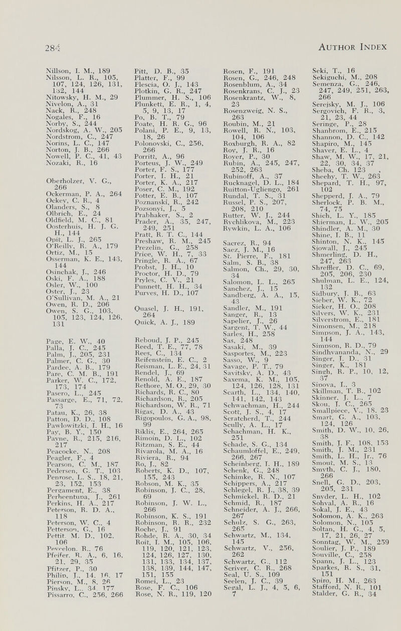 284 Author Index Nillson, I. M., 189 Nilsson, L. R., 105, 107, 124, 126, 131, lci2, 144 Nitowsky, H. M., 29 Nivelon, A., 31 Nack, R., 248 Nodales, F., 16 Norbv, S., 244 Nordskoíí, A. W., 205 Nordstrom, C., 247 Norins, L. C., 147 Norton, J. в., 266 Nowell, P. C., 41, 43 Nozaki, R., 16 Oberholzer, V. G., 266 Ockerman, P. A., 264 Ockev, C. R., 4 Olanders, S., 8 Olbrich, E., 24 Oldfield, M. C., 81 Oosterhuis, H. J. G. H„ 144 Opit, L. J., 265 O'Reillv, R. A., 179 Ortiz, M„ 15 Osserman, K. E., 143, 144 Osinchak, J., 246 Oski, F. A., 188 Osier, W., 100 Oster, J., 23 O'Sullivan, M. A., 21 Owen, R. D., 206 Owen, S. G., 103, 105, 123, 124, 126, 131 Райе, E. W., 40 Palla, T. е.. 245 Palm, j., 205, 231 Palmer, С. G., 30 Pardee, A. В., 179 Pare, С. M. В., 191 Parker, W. е., 172, 173, 174 Pasero, L., 245 Passarle, E., 71, 72, 73 Patau, К., 26, 38 Patton, D. D.. 108 Pawlowitzki, I. H., 16 Pay, В. Y., 150 Pavne, R., 215, 216, 217 Peacocke. N.. 208 Peagler, F., 4 Pearson, С. M., 187 Pedersen, G. T., 103 Penrose, L. S.. 18, 21, 23, 152, 153 Pergament, E.. 38 Perheentuna, J., 261 Perkins, H. A.. 217 Peterson, R. D. A., 118 Peterson, W. C., 4 Pettersoi, G., 16 Pettit M. D., 102. 106 Ppvr-elon. R.. 76 Pfeifer. R. A., 6, 16, 21, 29, 35 Pfitzer, P., 30 Philip, J., 14. 1R. 17 Pierson, M., 8, 26 Pinskv, L.. 34. 177 Pissarro, C., 256. 266 Pitt, D. В., 35 Platter, F., 99 Plescia, О. J., 143 Plotkin, G. R., 247 Plummer, H. S., 106 Plunkett, E. R., 1, 4, 5, 9, 13, 17 Po, В. T., 79 Poate, H. R. G., 96 Polani, P. E., 9, 13, 18, 26 Polonovski, C., 256, 266 Porriti, A., 96 Porteus, J. W., 249 Porter, F. S., 177 Porter, I. H., 21 Porter, K. A., 217 Poser, C. M., 192 Potter, E. В., 107 Poznanski, R., 242 Pozsonyi, J., 5 Prabhaker, S., 2 Prader, A., 35, 247, 249, 251 Pratt, R. T. C.. 144 Preshaw, R. M., 245 Prezelin, G., 258 Price, W. H., 7, 33 Pringle, R. A., 67 Probst, J. H., 10 Proctor, H. D., 79 Pryles, C. v., 21 Punnett, H. H., 34 Purves, H. D., 107 Ouasel, J. H., 191, 264 Quick, A. J., 189 Reboud, J. P., 245 Reed, t. E., 77, 78 Rees, е., 134 Reifenstein, E. С., 2 Reisman, L. E., 24, 31 Rendel, J., 69 Renold, A. E., 187 Rethore, M. O., 29, 30 Richards, R. G., 80 Richardson, R., 205 Richardson, W. R., 71 Riga.s, D. A., 43 Rigopoulos, G. A., 98, 99 Rikli,s, E., 264, 265 Rimoin, D. L., 102 Ritzman, S. E., 44 Rivarola, M. A., 16 Riviera, R., 94 Ro, J., 82 Roberts, К. D., 107, 1.55, 243 Robson, M. K., 35 Robinson, J. G., 28, 69 Robinson, J. W. L., 266 Robinson, К. S., 191 Robinson, R. R., 232 Roche, J., 91 Rohde, R. A., 30, 34 Roit, I. M., 10.5, 106, 119, 120, 121, 123, 124, 126, 127, 130, 131, 133, 1.34, 137, 138, 1.39, 144, 147, 151. 155 Romei, L., 2.3 Rose, F. G., 106 Rose, N. R., 119, 120 Rosen, F., 191 Rosen, G., 246, 248 Rosenblum, A., 34 Rosenkrans, С. J., 23 Rosenkrantz, W., 8, 23 Rosenzweig, N. S., 263 Roubin, M., 21 Rowell, R. N., 103, 104, 106 Roxburgh, R. A., 82 Roy, J. R., 16 Royer, P., 30 Rubin, A., 245, 247, 2.52, 263 Rubinoff, A., 37 Rucknagel, D. L., 184 Ruitton-Ugliengo, 261 Rundal, T. S., 31 Russel, P. S., 207, 208, 210 Rutter, W. J., 244 Rvchlikova, M., 223 Rywkin, L. A., 106 Sacrez, R., 94 Saez, j. M., 16 Sf. Pierre, F., 181 Salm, S. В., 38 Salmon, Ch., 29, 30, 34 Salomon, L. L., 26.5 Sanchez, J., 15 Sandberg, A. A., 15, 43 Sandlei, M., 191 Sanger, R., 13 Sapelier, J., 26 Sargent, f. W„ 44 Sarles, H., 258 Sas, 248 Sasaki, M., 39 Sasportes, M., 223 Sasso, W., 9 Savage, P. T., 79 Savitsky, A. D., 43 Sa.xema, K. M., 105, 124, 126, 128, 131 Scarth, L., 134, 140, 141, 142, 143 Schwachman, H., 244 Scott, J. S„ 4, 17 Scratcherd, T., 244 Scullv, A. L., 17 Schachman, H. K., 251 Schade, S. G., 134 Schaumlöffel, E., 249, 266, 267 Scheinberg, I. H., 189 Schenk, G., 248 Schimke, R. N.. 107 Schippers, A., 217 Schlegel, R. J., 38, 39 Schmickel, R. D., 21 Schmid, R., 187 Schneider, A. J., 266, 267 Schulz, S. G., 263, 265 Schwartz, M., 1.34, 145 Schwartz, v., 256, 262 Schwartz, G.. 112 Scriver, С. R., 268 Seal, и. S., 109 Seelen, J. С., 39 Segal, L. J., 4, 5, 6, 7 Seki, T., 16 Sekiguchi, M., 208 Semenza, G., 246, 247, 249, 251, 263, 266 Serejsky, M. J., 106 Sergovich, F, R., 3, 21, 23, 44 Seringe, P., 28 Shanbrom, E., 21.5 Shannon, D. G., 142 Shapiro, M., 14.5 Shaver, E. L., 4 Shaw, M. W., 17, 21, 22, 30, 34, 37 Sheba, Ch. 123 Sheehy, T. W., 263 Shepard, T. H., 97, 102 Shepperd, J. A., 79 Sherlock, P. B. M., 74, 75 Shich, L. Y., 185 Shierman, L. W., 205 Shindler, A. M., 30 Shine, I. В., 11 Shinton, N. К., 145 Siowall, J., 245 Shmerling, D. H., 247, 263 Shreffler, D. C., 69, 205, 206, 230 Shulman, L. E., 124, 132 Sidbury, T. В., 63 Sieber, W. к., 72 Sieker, H. О., 208 Silvers, W. К., 231 Silvcrstrom, е., 181 Simonsen, M., 218 Simpson, J. A., 143, 144 Simnson, R. D., 79 Sindhvananda, N., 29 Singer, T. D.. 31 .Singer, K., 181 Siniîh, R. P., 10, 12, 37 Sinova, I., 3 Skillman, T. В., 102 Skinner, J. L.. 7 Skou, t. C., 265 Smallpiece, V., 18, 23 Smart, G. A., 103, 124, 126 Smith, D. W., 10, 26, 38 Smith, T. F., 108, 153 Smith, t. M., 231 Smith, L. H., Jr., 76 Smout, M. S., 13 Smvth, C. J., 180, 266 Snell, G. D., 203, 20.5, 231 Snvder, L. H., 102 Sohval, A. R., 16 Sokal, J. E., 43 Solomon, A. K., 263 Solomon, N., 105 Soltan, H. G., 4, 5, 17, 21, 26, 27 Sonntag, W. M., 2.59 Soulier, J. P., 189 Souville, C., 258 Spann, J. L., 123 Sparkes, R. S., 31, 151 Spiro, H. M., 263 Stafford, N. R., 101 Stalder, G. R., 34