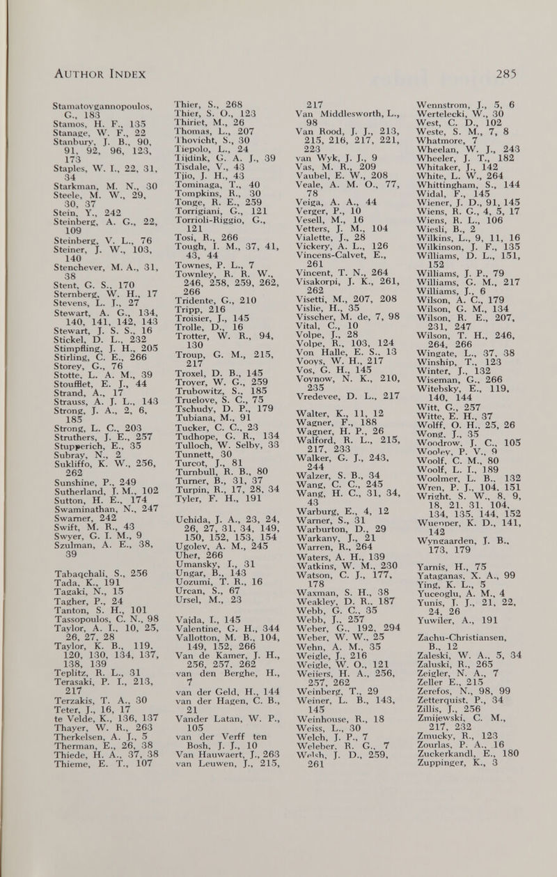 Author Index 285 Sfamatoveannopoulos, G.. 183 Stamos, H. F., 135 Stanane, W. F., 22 Stanburv, J. В., 90, 91, 92, 96, 123, 173 Staples, W. T., 22, 31, 34 Starknian, M. N., 30 Steele, M. W., 29, 30, 37 Stein, Y., 242 Steinberg, A. G., 22, 109 Steinberg, V. L., 76 Steiner, J. W., 103, 140 Stenchever, M. A., 31, 38 Stent, G. S., 170 Sternberg, W. H., 17 Stevens, L. T., 27 Stewart, A. G., 134, 140, 141, 142, 143 Stewart, J. S. S., 16 Stickel. D. L., 232 Stimpfling, J. H., 205 Stirling, С. е., 266 Storey, G., 76 Stette, L. A. M., 39 Stoufflet, E. J., 44 Strand, A., 17 Strauss, A. J. L., 143 Strong, J. A., 2, 6, 185 Strong, L. C., 203 Struthers, J. E., 257 Stupperich, E., 35 Subrav, N.. 2 Sukliffo, K. W., 256, 262 Sunshine, P., 249 Sutherland, Т- M., 102 Sutton, h. е., 174 Swaminathan, N.. 247 Swarner, 242 Swift, M. R., 43 Swyer, G. T. M., 9 Szulman, A. E., 38, 39 Tabaqchali, S., 256 Tada. K., 191 Tagaki, N.. 15 Tagher, P., 24 Tanton, S. H., 101 Tassopoulos, C. N., 98 Taylor, A. T., 10, 25, 26, 27, 28 Taylor, К. В., 119. 120, 130, 134, 137, 138, 139 Teplitz, R. L-, 31 Terasaki, P. I., 213, 217 Terzakis, T. A., 30 Teter, J., 16, 17 te Velde, К., 136, 137 Thayer, W. R., 263 Therkelsen, A. T., 5 Therman, E., 26, 38 Thiede, H. A., 37, 38 Thieme, E. T., 107 Thier, S., 268 Thier, S. O., 123 Ihiriet, M., 26 Thomas, L., 207 Ihovicht, S., 30 Tiepolo, L., 24 liidink, G. A. J., 39 Tisdale, V., 43 Tiio, J. H., 43 Tominaga, T., 40 Tompkins, R., 30 Tonge, R. E., 259 Torrigiani, G., 121 Torrioli-Riggio, G., 121 Tosi, R., 266 Tough, 1. M., 37, 41, 43, 44 Townes, P. L., 7 Townley, R. R. W., 246, 258, 259, 262, 266 Tridente, G., 210 Tripp, 216 Troisier, J., 145 Trolle, D., 16 Trotter, W. R., 94, 130 Troup, G. M., 215, 217 Troxel, D. В., 145 Trover, W. G., 259 Trubowitz, S., 185 Truelove, S. C., 75 Tschudv, D. P., 179 Tubiana, M., 91 Tucker, С. е.. 23 Tudhope, G. R., 134 Tulloch, W. Selby, 33 Tunnett, 30 Turcot, J., 81 Turnbull, R. В., 80 Turner, В., 31, 37 Turpin, R., 17, 28, 34 Tyler, F. H., 191 Uchida, J. A., 23, 24, 26, 27, 31. 34, 149, 150, 152, 153, 154 Ugolev, A. M., 245 Uhe», 266 Umansky, I., 31 Ungar, В., 143 Uozumi, T. R., 16 Urcan, S., 67 Ursel, M., 23 Vajda, I., 145 Valentine, G. H., 344 Vallotton, M. В., 104, 149, 152, 266 Van de Kamer, J. H., 256, 257. 262 van den Berghe, H., 1 van der Geld. H., 144 van der Hagen, С. В., 21 Vander Latan, W. P., 105 van der Verff ten Bosh. J. J., 10 Van Hauwaert, J., 263 van Leuwen, J., 215, 217 Van Middlesworth, L., 98 Van Rood, J. J., 213, 215, 216, 217, 221, 223 van Wyk, J. J., 9 Vas, M. R., 209 Vaubel, e. W., 208 Veale, A. M. O.. 77, 78 Veiga, A. A., 44 Verger, P., 10 Vesell, M., 16 Vetters, J. M., 104 Vialette, J., 28 Vickery, A. L., 126 Vincens-Calvet, e., 261 Vincent. T. N.. 264 Visakorpi, J. K., 261, 262 Visetti, M., 207, 208 Vislie, H., 35 Visscher, M. de, 7, 98 Vital, C.. 10 Volpe, J., 28 Volpe, R., 103, 124 Von Halle, E. S.. 13 Voovs, W. H., 217 Vos, G. H., 145 Vovnow, N. K., 210, 235 Vredevee, D. L.. 217 Walter. К., 11. 12 Wagner. F., 188 Wagner, H. P., 26 Walford, R. L., 215, 217, 233 Walker, G. J., 243. 244 Walzer, S. В., 34 Wang, C. C., 245 Wang, H. C., 31, 34, 43 Warburg, е., 4, 12 Warner, S., 31 Warburton, D., 29 Warkanv, J., 21 Warren, R., 264 Waters, A. H., 139 Watkins, W. M.. 230 Watson. С. J., 177, 178 Waxman, S. H., 38 Weakley. D. R.. 187 Webl). G. C.. 35 Wel)b, J.. 257 Weber, G.. 192, 294 Weber, W. W.. 25 Wehn. A. M., 35 Weigle, J., 216 Weigle, W. O., 121 Weiiers, H. A., 256, 257. 262 Weinberg, T.. 29 Weiner. L. В., 143, 145 Weinhouse, R.. 18 Weiss, L., 30 Welch, J. P., 7 Weleber. R. G., 7 Welsh, J. D., 259, 261 Wennstrom, J., 5, 6 Wertelecki, W., 30 West. C. D.. 102 Weste. S. M., 7, 8 Whatmore, 7 Wheelan, W. J., 243 Wheeler, J. T., 182 Whitaker, J., 142 White, L. W., 264 Whittingham, S., 144 Widal, F., 145 Wiener, J. D., 91, 145 Wiens, R. G., 4, 5, 17 Wiens, R. L., 106 Wiesli, В., 2 Wilkins, L., 9, 11, 16 Wilkinson, J. F., 135 Williams, D. L., 151, 152 Williams, J. P., 79 Williams. G. M., 217 Williams, J., 6 Wilson, A. C., 179 Wilson, G. M., 134 Wilson, R. e., 207, 231. 247 Wilson, T. H.. 246, 264, 266 Wingate, L., 37. 38 Winship, T.. 123 Winter. J.. 132 Wiseman, G., 266 Witebsky, e., 119, 140. 144 Witt, G., 257 Witte, e. H., 37 Wolff. О. H.. 25, 26 Wong, J., 35 Woodrow, J. е.. 105 Wootpv. P. v.. 9 Woolf. С. M., 80 Woolf, L. I., 189 Woolmer, L. В.. 132 Wren. P. J.. 104. 151 Wright. S. W.. 8. 9, 18, 21. 31. 104. 134. 135. 144, 152 Wuenoer, K. D., 141, 142 Wyngaarden, J. В.. 173, 179 Yarnis, H., 75 Yataganas. X. A., 99 Ying, K. L., 5 Yuceoglu, A. M.. 4 Yunis. T. J., 21. 22, 24. 26 Yuwiler, A., 191 Zachu-Christiansen, В., 12 Zaleski, W. A., 5, 34 Zaluski, R., 265 Zeigler. N. A., 7 Zeller е., 215 Zerefos, N.. 98, 99 Zetterquist, P., 34 Zillis, J.. 256 Zmijewski. C. M., 217, 232 Zmucky, R., 123 Zourlas. P. A.. 16 Zuckerkandl, e., 180 Zuppinger, K., 3