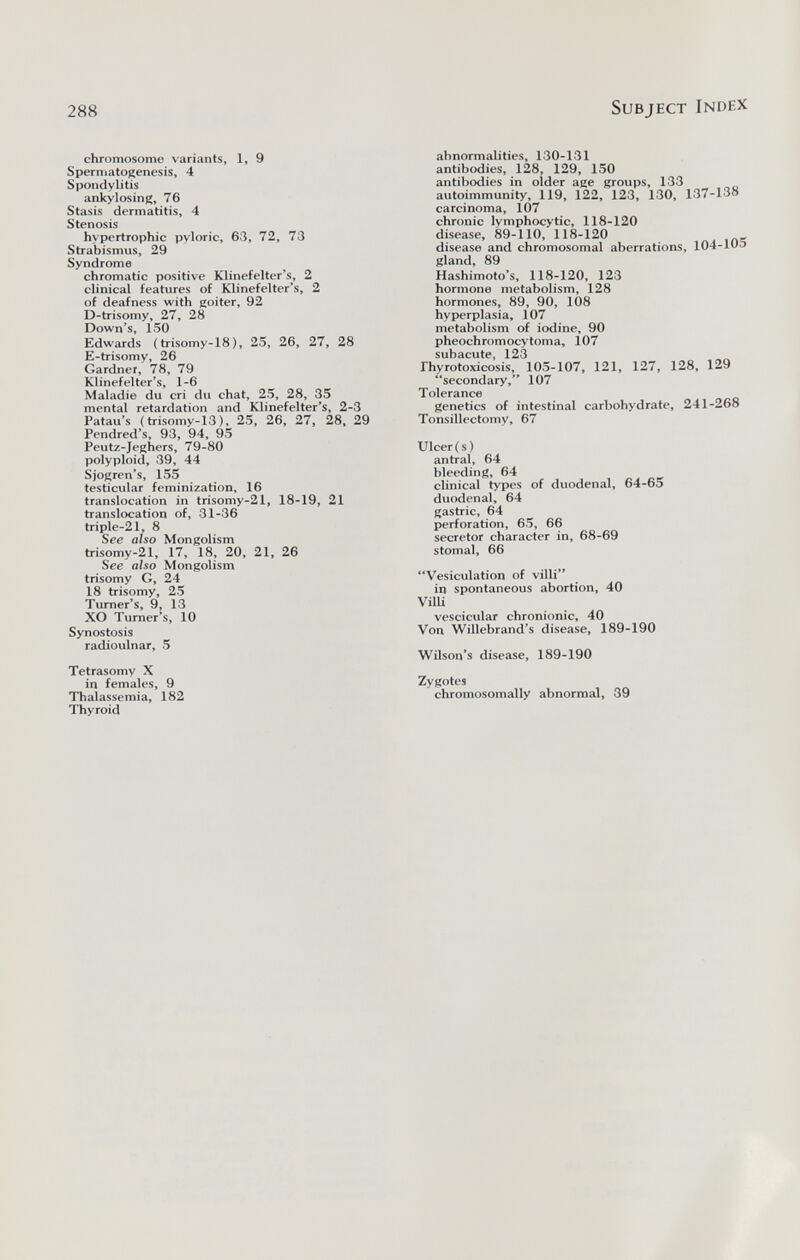 288 Subject Index chromosome variants, 1, 9 Spermatogenesis, 4 Spondylitis ankylosing, 76 Stasis dermatitis, 4 Stenosis hypertrophic pyloric, 63, 72, 73 Strabismus, 29 Syndrome chromatic positive Klinefelter's, 2 clinical features of Klinefelter's, 2 of deafness with goiter, 92 D-trisomy, 27, 28 Down's, 150 Edwards (trisomy-18), 25, 26, 27, 28 E-trisomy, 26 Gardner, 78, 79 Klinefelter's, 1-6 Maladie du cri du chat, 25, 28, 35 mental retardation and Klinefelter's, 2-3 Patau's (trisomy-13), 25, 26, 27, 28. 29 Pendred's, 93, 94, 95 Peutz-Jeghers, 79-80 polyploid, 39, 44 Sjogren's, 155 testicular feminization, 16 translocation in trisomy-21, 18-19, 21 translocation of, 31-36 triple-21, 8 See also Mongolism trisomy-21, 17, 18, 20, 21, 26 See also Mongolism trisomy G, 24 18 trisomy, 25 Turner's, 9, 13 XO Turner's, 10 Synostosis radioulnar, 5 Tetrasomy X in females, 9 Thalassemia, 182 Thyroid abnormalities, 130-131 antibodies, 128, 129, 150 antibodies in older age groups, 133 autoimmunity, 119, 122, 123, 130, 137-138 carcinoma, 107 chronic lymphocytic, 118-120 disease. 89-110, 118-120 disease and chromosomal aberrations, 104-105 gland, 89 Hashimoto's, 118-120, 123 hormone metabolism, 128 hormones, 89, 90, 108 hyperplasia, 107 metabolism of iodine, 90 pheochromocytoma, 107 subacute, 123 Thyrotoxicosis, 105-107, 121, 127, 128, 129 secondary, 107 Tolerance genetics of intestinal carbohydrate, 241-268 Tonsillectomy, 67 Ulceri s ) antral, 64 bleeding, 64 clinical types of duodenal, 64-65 duodenal, 64 gastric, 64 perforation, 65, 66 secretor character in, 68-69 stomal, 66 Vesiculation of villi'* in spontaneous abortion, 40 VÜU vescicular chronionic, 40 Von Willebrand's disease, 189-190 Wilson's disease, 189-190 Zygotes chromosomally abnormal, 39