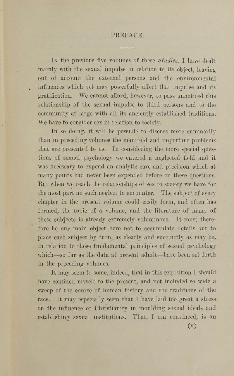 PEEFACE. In the previous five volumes of these Studies, I have dealt mainly with the sexual impulse in relation to its object, leaving out of account the external persons and the environmental! influences which yet may powerfully affect that impulse and its gratification. We cannot afford, however, to pass unnoticed this- relationship of the sexual impulse to third persons and to the community at large with all its anciently established traditions. We have to consider sex in relation to society. In so doing, it will be possible to discuss more summarily than in preceding volumes the manifold and important problems that are presented to us. In considering the more special ques¬ tions of sexual psychology лve entered a neglected field and it was necessary to expend an analytic care and precision which at many points had never been expended before on these questions. But when we reach the relationships of sex to society we have for the most part no such neglect to encounter. The subject of every chapter in the present volume could easily form, and often has formed, the topic of a volume, and the literature of many of these sub^'ects is already extremely voluminous. It must there¬ fore be our main object here not to accumulate details but to place each subject by turn, as clearly and succinctly as may be, in relation to those fundamental principles of sexual psychology which—so far as the data at present admit—have been set forth in the preceding volumes. It may seem to some, indeed, that in this exposition I should have confined myself to the present, and not included so wide a sweep of the course of human history and the traditions of the race. It may especially seem that I have laid too great a stress on the influence of Christianity in moulding sexual ideals and establishing sexual institutions. That, I am convinced, is an (V)