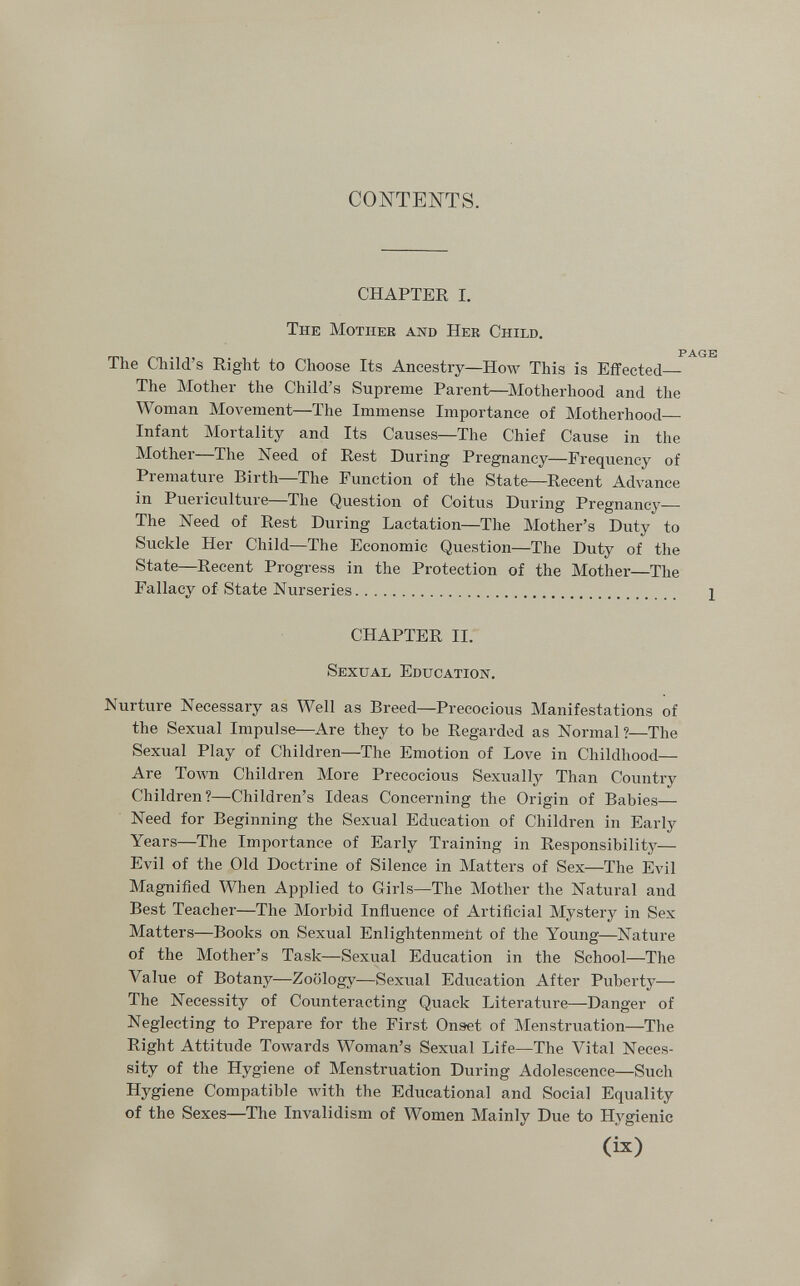 CONTENTS. CHAPTER I. The Mother and Her Child. PAGE The Child's Right to Clioose Its Ancestry—How This is Effected— The Mother the Child's Supreme Parent—Motherhood and the Woman Movement—The Immense Importance of Motherhood— Infant Mortality and Its Causes—The Chief Cause in the Mother—The Need of Rest During Pregnancy—Frequency of Premature Birth—The Function of the State—Recent Advance in Puericulture—The Question of Coitus During Pregnancy— The Need of Rest During Lactation—The Mother's Duty to Suckle Her Child—The Economic Question—The Duty of the State—Recent Progress in the Protection of the Mother—The Fallacy of State Nurseries 1 CHAPTER II. Sexual Education. Nurture Necessary as Well as Breed—Precocious Manifestations of the Sexual Impulse—Are they to be Regarded as Normal?—The Sexual Play of Children—The Emotion of Love in Childhood— Are Town Children More Precocious Sexually Than Country Children?—Children's Ideas Concerning the Origin of Babies— Need for Beginning the Sexual Education of Children in Early Years—The Importance of Early Training in Responsibility— Evil of the Old Doctrine of Silence in Matters of Sex—The Evil Magnified When Applied to Girls—The Mother the Natural and Best Teacher—The Morbid Influence of Artificial Mystery in Sex Matters—Books on Sexual Enlightenment of the Young—Nature of the Mother's Task—Sexual Education in the School—The Value of Botany—Zoology—Sexual Education After Puberty— The Necessity of Counteracting Quack Literature—Danger of Neglecting to Prepare for the First Onset of Menstruation—The Right Attitude Towards Woman's Sexual Life—The Vital Neces¬ sity of the Hygiene of Menstruation During Adolescence—Such Hygiene Compatible Avith the Educational and Social Equality of the Sexes—The Invalidism of Women Mainly Due to Hygienic (ix)