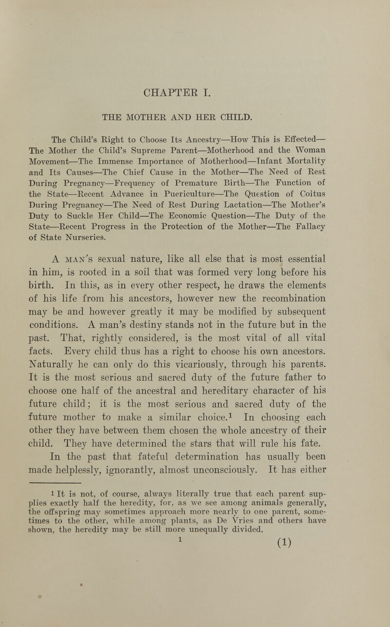 CHAPTEE I. THE MOTHER AND HER CHILD. The Child's Right to Choose Its Ancestry—How This is Effected— The Mother the Child's Supreme Parent—Motherhood and the Woman Movement—The Immense Importance of Motherhood—Infant Mortality and Its Causes—The Chief Cause in the Mother—The Need of Rest During Pregnancy—Frequency of Premature Birth—The Function of the State—Recent Advance in Puericulture—The Question of Coitus During Pregnancy—The Need of Rest During Lactation—The Mother's Duty to Suckle Her Child—The Economic Question—The Duty of the State—Recent Progress in the Protection of the Mother—The Fallacy of State Nurseries. A MAN^s sexual nature, like all else that is most essential in him, is rooted in a soil that was formed very long before his birth. In this, as in every other respect, he draws the elements of his life from his ancestors, however new the recombination may be and however greatly it may be modified by subsequent conditions. A man's destiny stands not in the future but in the past. That, rightly considered, is the most vital of all vital facts. Every child thus has a right to choose his own ancestors. ISTaturally he can only do this vicariously, through his parents. It is the most serious and sacred duty of the future father to choose one half of the ancestral and hereditary character of his future child; it is the most serious and sacred duty of the future mother to make a similar choice.^ In choosing each other they have between them chosen the whole ancestry of their child. They have determined the stars that will rule his fate. In the past that fateful determination has usually been made helplessly, ignorantly, almost unconsciously. It has either 1 It is not, of course, always literally true that each parent sup¬ plies exactly half the heredity, for, as we see among animals generally, the offspring may sometimes approach more nearly to one parent, some¬ times to the other, while among plants, as De Vries and others have shown, the heredity may be still more unequally divided. (1)