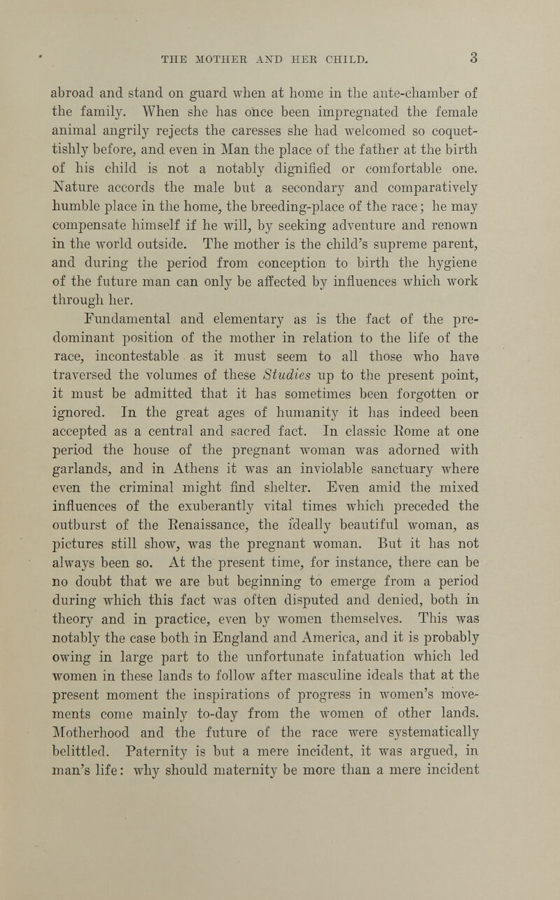 THE MOTHER AND HER CHILD, 3 abroad and stand on guard when at home in the ante-chamber of the family. When she has once been impregnated the female animal angrily rejects the caresses she had welcomed so coquet- tishly before^ and even in Man the place of the father at the birth of his child is not a notably dignified or comfortable one. Nature accords the male but a secondary and comparatively humble place in the home, the breeding-place of the race ; he may compensate himself if he will, by seeking adventure and renown in the world outside. The mother is the child's supreme parent, and during the period from conception to birth the hygiene of the future man can only be affected by influences which work through her. Fundamental and elementary as is the fact of the pre¬ dominant position of the mother in relation to the life of the race, incontestable as it must seem to all those who have traversed the volumes of these Studies up to the present point, it must be admitted that it has sometimes been forgotten or ignored. In the great ages of humanity it has indeed been accepted as a central and sacred fact. In classic Eome at one period the house of the pregnant woman was adorned with garlands, and in Athens it was an inviolable sanctuary where even the criminal might find shelter. Even amid the mixed influences of the exuberantly vital times which preceded the outburst of the Eenaissance, the ideally beautiful woman, as pictures still show, was the pregnant woman. But it has not always been so. At the present time, for instance, there can be no doubt that we are but beginning to emerge from a period during which this fact was often disputed and denied, both in theory and in practice, even by women themselves. This was notably the case both in England and America, and it is probably owing in large part to the unfortunate infatuation which led women in these lands to follow after masculine ideals that at the present moment the inspirations of progress in women's move¬ ments come mainly to-day from the women of other lands. Motherhood and the future of the race were systematically belittled. Paternity is but a mere incident, it was argued, in man's life : why should maternity be more than a mere incident