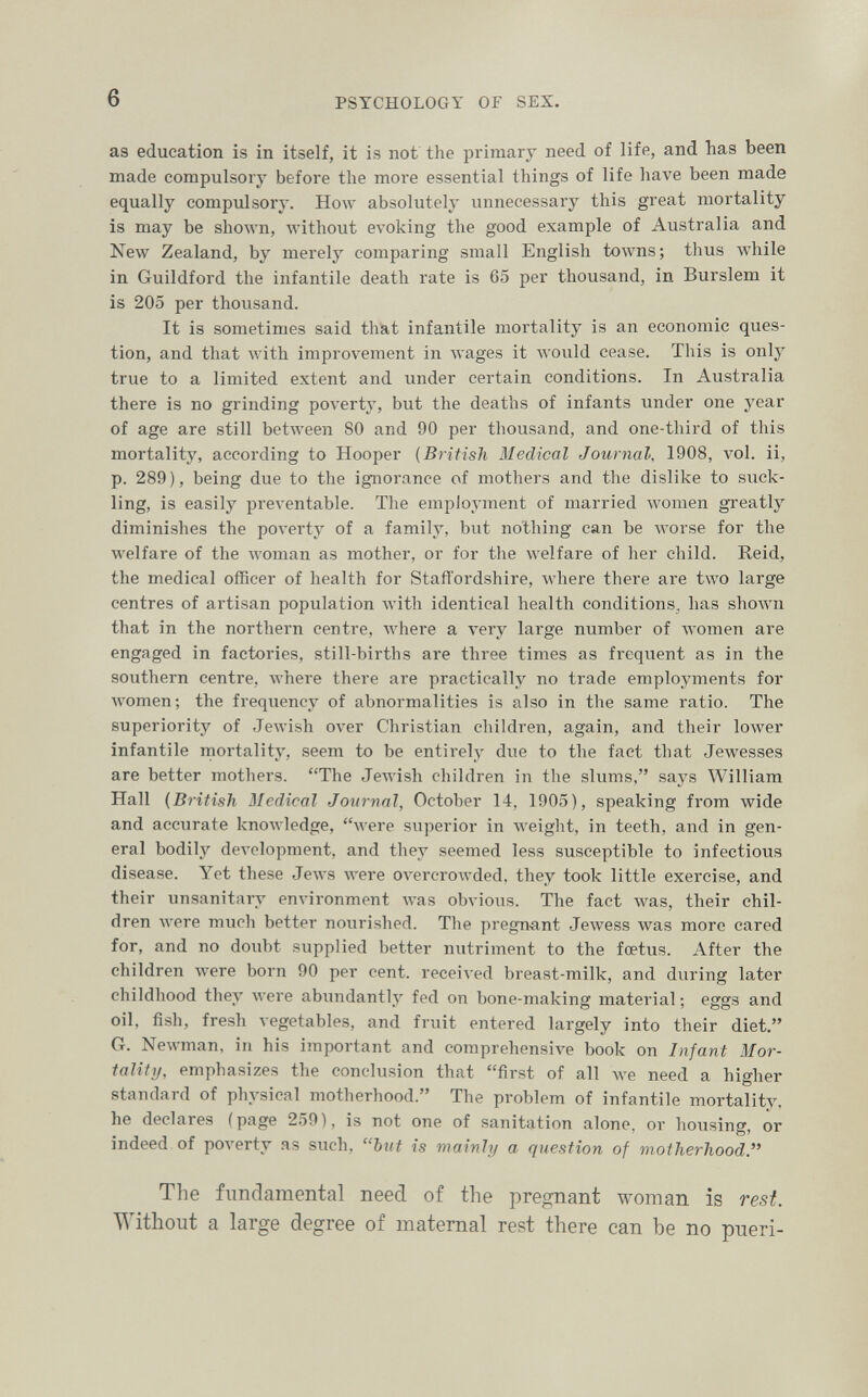 6 PSYCHOLOGY OF SEX. as education is in itself, it is not the primary need of life, and has been made compulsory before the more essential things of life have been made equally compulsory. How absolutely unnecessary this great mortality is may be shown, Avithout evoking the good example of Australia and New Zealand, by merely comparing small English towns; tlius while in Guildford the infantile death rate is 65 per thousand, in Burslem it is 205 per thousand. It is sometimes said that infantile mortality is an economic ques¬ tion, and that with improvement in wages it would cease. This is only true to a limited extent and under certain conditions. In Australia there is no grinding poverty, but the deaths of infants under one year of age are still between 80 and 90 per thousand, and one-third of this mortality, according to Hooper {British Medical Journal, 1908, vol. ii, p. 289), being due to the ignorance of mothers and the dislike to suck¬ ling, is easily preventable. The employment of married women greatly diminishes the poverty of a family, but nothing can be лvorse for the welfare of the woman as mother, or for the welfare of her child. Reid, the medical officer of health for Staffordshire, where there are two large centres of artisan population \vith identical health conditions, has shown that in the northern centre, where a very large number of Avomen are engaged in factories, still-births are three times as frequent as in the southern centre, Avhere there are practically no trade employments for women; the frequency of abnormalities is also in the same ratio. The superiority of Jewish over Christian children, again, and their lower infantile mortality, seem to be entirely due to the fact that Jewesses are better mothers. The JeAvish children in the slums, saj^s William Hall {British Medical Journal, October 14, 1905), speaking from wide and accurate knowledge, 'Vere superior in weight, in teeth, and in gen¬ eral bodily deл'elopment, and they seemed less susceptible to infectious disease. Yet these Jews were OA'ercrowded, they took little exercise, and their unsanitary environment was obvious. The fact was, their chil¬ dren Avere much better nourished. The pregn-ant Jewess was more cared for, and no doubt supplied better nutriment to the foetus. After the children were born 90 per cent, received breast-milk, and during later childhood they Avere abundantly fed on bone-making material ; eggs and oil, fish, fresh vegetables, and fruit entered largely into their diet. G. Newman, in his important and comprehensive book on Infant Mor¬ tality, emphasizes the conclusion that first of all we need a higher standard of physical motherhood. The problem of infantile mortality, he declares (page 259), is not one of sanitation alone, or housing, or indeed of po\'erty as such, but is mainly a question of motherhood. The fundamental need of the pregnant woman is rest. Without a large degree of maternal rest there can be no pueri-