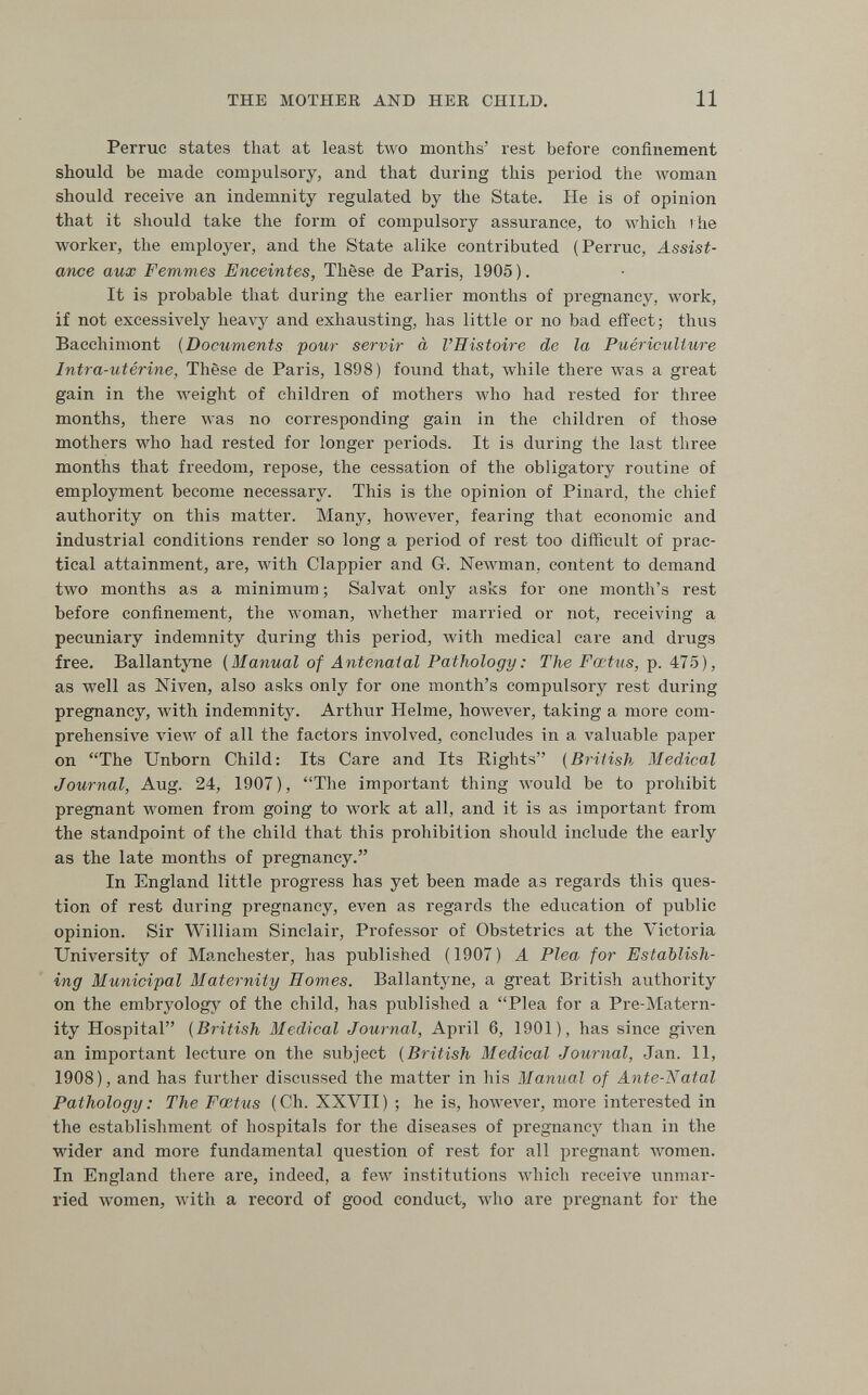 THE MOTHEK AND HER CHILD. 11 Perruc states that at least two months' rest before confinement should be made compulsory, and that during this period the woman should receive an indemnity regulated by the State. He is of opinion that it should take the form of compulsory assurance, to which i he worker, the employer, and the State alike contributed (Perruc, Assist¬ ance aux Femmes Enceintes, Thèse de Paris, 1905 ). It is probable that during the earlier months of pregnancy, work, if not excessively heavy and exhausting, has little or no bad effect; thus Bacchimont {Documents pour servir à l'Histoire de la Puériculture Intra-utérine, Thèse de Paris, 1898) found that, Avhile there was a great gain in the Aveight of children of mothers who had rested for three months, there was no corresponding gain in the children of those mothers who had rested for longer periods. It is during the last three months that freedom, repose, the cessation of the obligatory routine of employment become necessary. This is the opinion of Pinard, the chief authority on this matter. Many, however, fearing that economic and industrial conditions render so long a period of rest too difficult of prac¬ tical attainment, are, Avith Clappier and Gr. Ыелл'тап, content to demand two months as a minimum ; Salvat only asks for one month's rest before confinement, the woman, whether married or not, receiving a pecuniary indemnity during this period, лvith medical care and drugs free. Ballantyne (Manual of Antenatal Pathology : The Fœtus, p. 475), as well as Niven, also asks only for one month's compulsory rest during pregnancy, with indemnity. Arthur Helme, however, taking a more com¬ prehensive view of all the factors involved, concludes in a valuable paper on The Unborn Child: Its Care and Its Rights [Briiish Medical Journal, Aug. 24, 1907), The important thing луоиИ be to prohibit pregnant women from going to work at all, and it is as important from the standpoint of the child that this prohibition should include the early as the late months of pregnancy. In England little progress has yet been made as regards this ques¬ tion of rest during pregnancy, even as regards the education of public opinion. Sir William Sinclair, Professor of Obstetrics at the Victoria University of Manchester, has published (1907) A Plea for Establish¬ ing Municipal Maternity Homes. Ballantyne, a great British authority on the embryology of the child, has published a Plea for a Pre-Matern- ity Hospital {British Medical Journal, April 6, 1901), has since given an important lecture on the subject {British Medical Journal, Jan. 11, 1908), and has further discussed the matter in his Manual of Aiite-Natal Pathology : The Fœtus (Ch. XXVII) ; he is, hoAvever, more interested in the establishment of hospitals for the diseases of pregnancy than in the wider and more fundamental question of rest for all pregnant women. In England there are, indeed, a few institutions which receive unmar¬ ried women, with a record of good conduct, who are pregnant for the