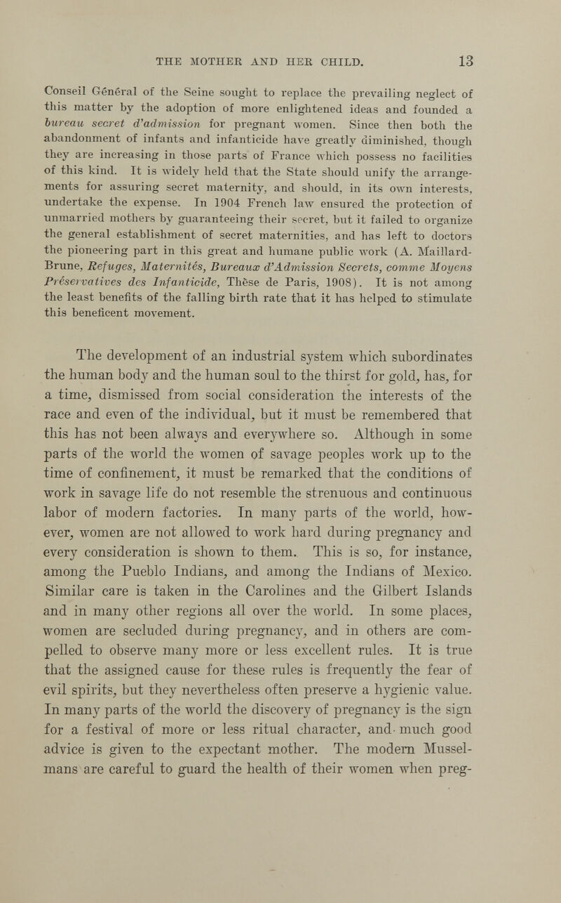 THE MOTHER AND HER CHILD, 13 Conseil Général of the Seine sought to replace the prevailing neglect of this matter by the adoption of more enlightened ideas and founded a bureau secret d'admission for pregnant луотеп. Since then both the abandonment of infants and infanticide have greatly diminished, though they are increasing in those parts of France which possess no facilities of this kind. It is widely held that the State should unify the arrange¬ ments for assuring secret maternity, and should, in its own interests, undertake the expense. In 1904 French law ensured the protection of unmarried mothers by guaranteeing their secret, but it failed to organize the general establishment of secret maternities, and has left to doctors the pioneering part in this great and humane public луогк (A. Maillard- Brune, Refuges, Maternités, Bureaux d'Admission Secrets, comme Moyens Preservatives des Infanticide, Thèse de Paris, 1908). It is not among the least benefits of the falling birth rate that it has helped to stimulate this beneficent movement. The development of an industrial system which subordinates the human body and the human soul to the thirst for gold, has, for a time, dismissed from social consideration the interests of the race and even of the individual, but it must be remembered that this has not been always and everywhere so. Although in some parts of the world the women of savage peoples work up to the time of confinement, it must be remarked that the conditions of work in savage life do not resemble the strenuous and continuous labor of modern factories. In many parts of the world, how¬ ever, women are not allowed to work hard during pregnancy and every consideration is shown to them. This is so, for instance, among the Pueblo Indians, and among the Indians of Mexico. Similar care is taken in the Carolines and the Gilbert Islands and in many other regions all over the world. In some places, women are secluded during pregnancy, and in others are com¬ pelled to observe many more or less excellent rules. It is true that the assigned cause for these rules is frequently the fear of evil spirits, but they nevertheless often preserve a hygienic value. In many parts of the world the discovery of pregnancy is the sign for a festival of more or less ritual character, and- much good advice is given to the expectant mother. The modem Mussel- mans are careful to guard the health of their women when preg-