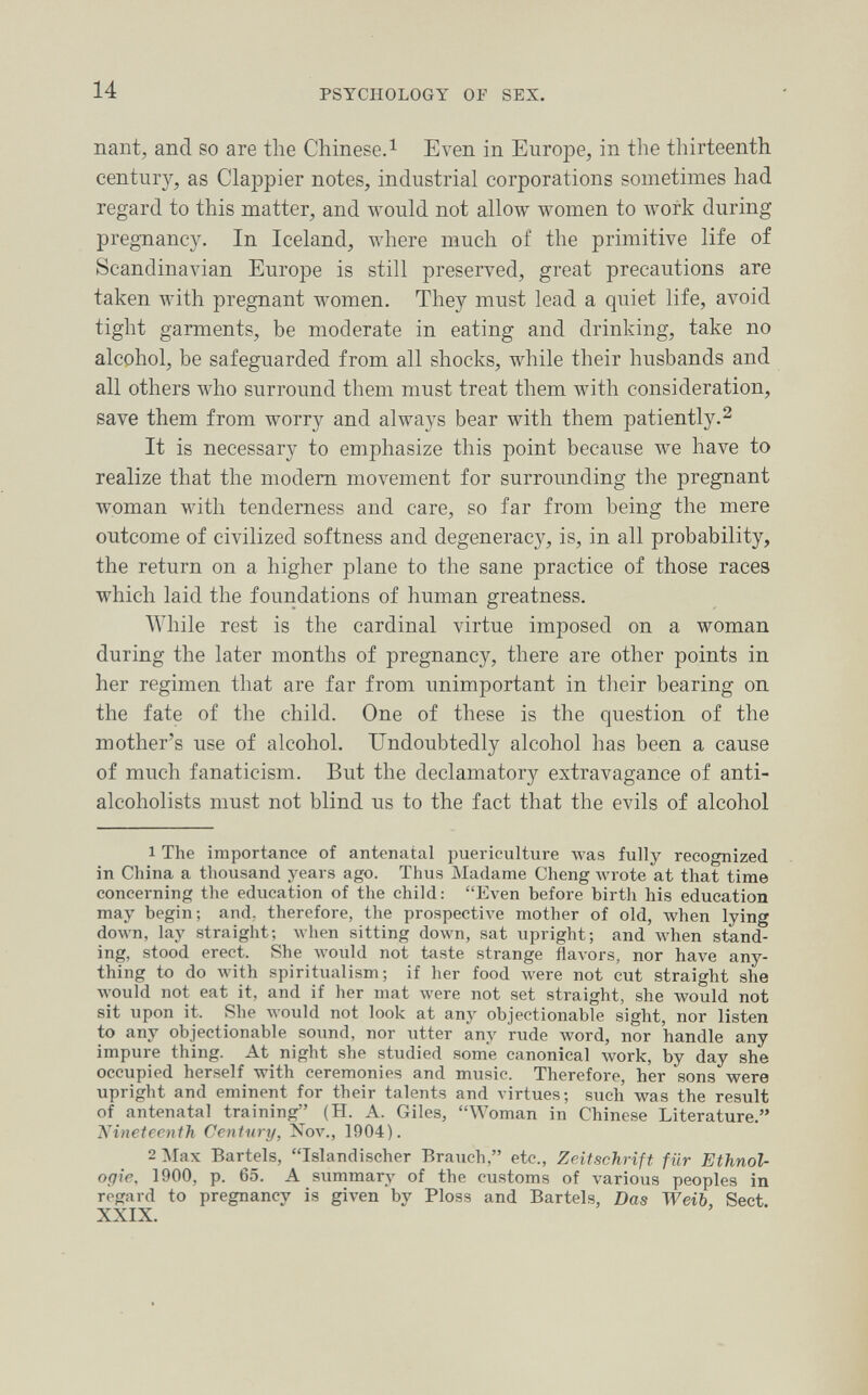 14 PSYCHOLOGY OF SEX. nant, and so are the Chinese. ^ Even in Europe, in the thirteenth century, as Clappier notes, industrial corporations sometimes had regard to this matter, and would not allow women to луогк during pregnancy. In Iceland, where much of the primitive life of Scandinavian Europe is still preserved, great precautions are taken with pregnant women. They must lead a quiet life, avoid tight garments, be moderate in eating and drinking, take no alcohol, be safeguarded from all shocks, while their husbands and all others who surround them must treat them with consideration, save them from worry and always bear with them patiently.^ It is necessary to emphasize this point because we have to realize that the modem movement for surrounding the pregnant woman with tenderness and care, so far from being the mere outcome of civilized softness and degenerac}^ is, in all probability, the return on a higher plane to the sane practice of those races which laid the foundations of human greatness. While rest is tlie cardinal virtue imposed on a woman during the later months of pregnancy, there are other points in her regimen that are far from unimportant in tlieir bearing on the fate of the child. One of these is the question of the mother's use of alcohol. Undoubtedly alcohol has been a cause of much fanaticism. But the declamatory extravagance of anti- alcoholists must not blind us to the fact that the evils of alcohol 1 The importance of antenatal puericulture was fully recognized in China a thousand years ago. Thus Madame Cheng wrote at that time concerning the education of the child: Even before birth his education may begin; and. therefore, the prospective mother of old, when lying down, lay straight; when sitting down, sat upright; and when stand¬ ing, stood erect. She луоиЫ not taste strange flavors, nor have any¬ thing to do лvith spiritualism; if her food were not cut straight she Avould not eat it, and if her mat were not set straight, she would not sit upon it. She Avould not look at any objectionable sight, nor listen to any objectionable sound, nor utter any rude word, nor handle any impure thing. At night she studied some canonical work, by day she occupied herself with ceremonies and music. Therefore, her sons were upright and eminent for their talents and virtues; such was the result of antenatal training (H. A. Giles, Woman in Chinese Literature. 'Nineteenth Century, Nov., 1904). 2 Max Bartels, Islandischer Brauch, etc., Zeitschrift für Ethnol¬ ogie, 1900, p. 65. A siimmary of the customs of various peoples in regard to pregnancy is given'by Ploss and Bartels, Das Weib, Sect. XXIX.