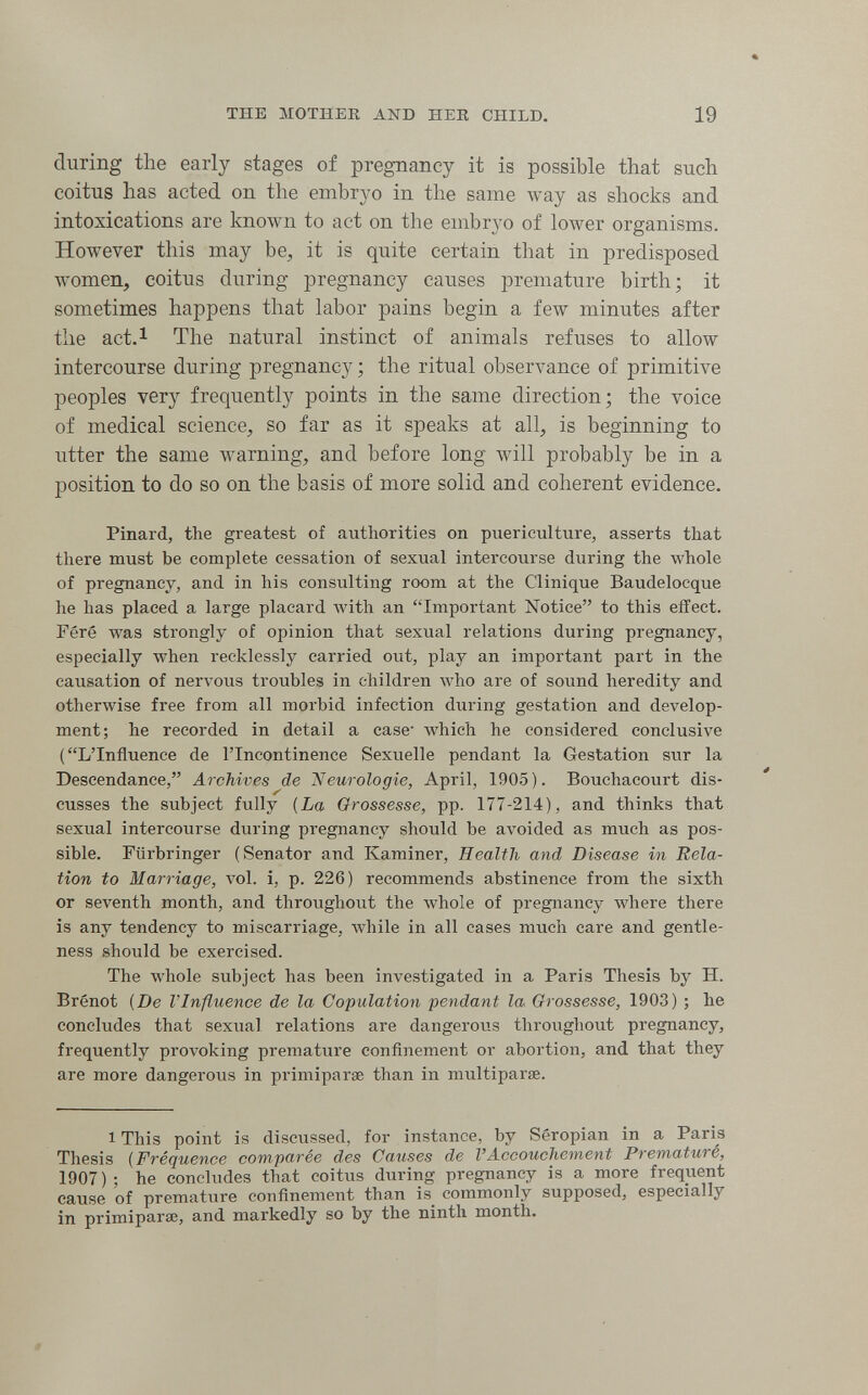 THE MOTHER AND HER CHILD. 19 during the early stages of pregnancy it is possible that such coitus has acted on the embryo in the same way as shocks and intoxications are known to act on the embryo of lower organisms. However this may be, it is quite certain that in predisposed women, coitus during pregnancy causes premature birth; it sometimes happens that labor pains begin a few minutes after the act.i The natural instinct of animals refuses to allow intercourse during pregnancy ; the ritual observance of primitive peoples very frequently points in the same direction; the voice of medical science, so far as it speaks at all, is beginning to utter the same warning, and before long will probably be in a position to do so on the basis of more solid and coherent evidence. Pinard, the greatest of authorities on puericulture, asserts that there must be complete cessation of sexual intercourse during the whole of pregnancy, and in his consulting room at the Clinique Baudelocque he has placed a large placard with an Important Notice to this effect. Féré was strongly of opinion that sexual relations during pregnancy, especially when recklessly carried out, play an important part in the causation of nervous troubles in children who are of sound heredity and otherwise free from all morbid infection during gestation and develop¬ ment; he recorded in detail a case' which he considered conclusive (L'Influence de l'Incontinence Sexuelle pendant la Gestation sur la Descendance, Archives de 'Neurologie, April, 1905). Bouchacourt dis¬ cusses the subject fully {La Grossesse, pp. 177-214), and thinks that sexual intercourse during pregnancy should be avoided as much as pos¬ sible. Flirbringer (Senator and Kaminer, Health and Disease in Rela¬ tion to Marriage, vol. i, p. 226) recommends abstinence from the sixth or seventh month, and throughout the whole of pregnancy where there is any tendency to miscarriage, while in all cases much care and gentle¬ ness should be exercised. The whole subject has been investigated in a Paris Thesis by H. Brênot {De VInfluence de la Copulation pendant la Grossesse, 1903) ; he concludes that sexual relations are dangerous throughout pregnancy, frequently provoking premature confinement or abortion, and that they are more dangerous in priniiparae than in multiparse. 1 This point is discussed, for instance, by Seropian in a Paris Thesis {Fréquence comparée des Causes de VAccouchement Pìematuré, 1907); he concludes that coitus during pregnancy is a more freqiient cause of premature confinement than is commonly supposed, especially in Primiparae, and markedly so by the ninth month. «