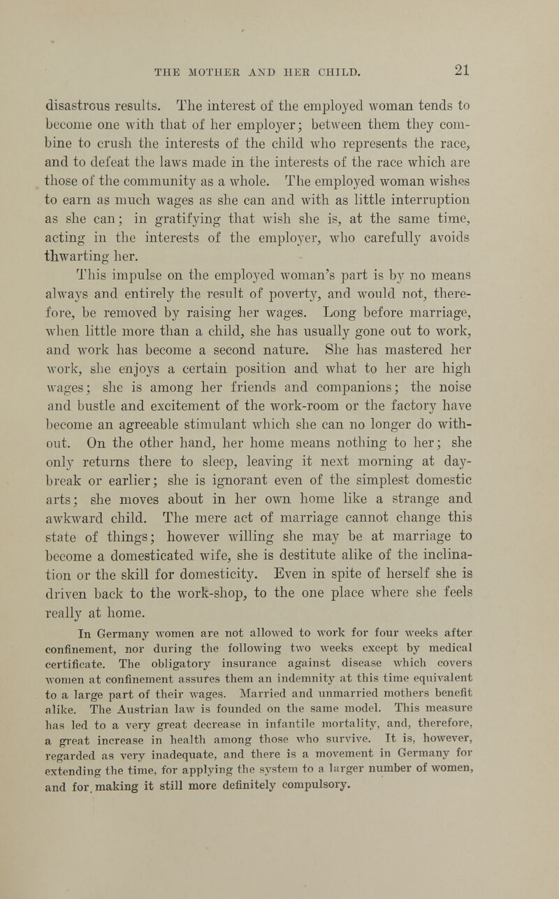 THE MOTHER AND HER CHILD. 21 disastrous results. The interest of the employed woman tends to become one with that of her employer; between them they com¬ bine to crush the interests of the child who represents the race, and to defeat the laws made in the interests of the race which are those of the community as a whole. The employed woman wishes to earn as much wages as she can and with as little interruption as she can; in gratifying that wish she is, at the same time, acting in the interests of the employer, who carefully avoids thwarting her. This impulse on the employed woman's part is by no means always and entirely the result of poverty, and would not, there¬ fore, be removed by raising her wages. Long before marriage, when little more than a child, she has usually gone out to work, and work has become a second nature. She has mastered her Avork, she enjoys a certain position and what to her are high wages; she is among her friends and companions; the noise and bustle and excitement of the work-room or the factory have become an agreeable stimulant which she can no longer do with¬ out. On the other hand, her home means nothing to her; she only returns there to sleep, leaving it next morning at day¬ break or earlier; she is ignorant even of the simplest domestic arts; she moves about in her own home like a strange and awkward child. The mere act of marriage cannot change this state of things; however willing she may be at marriage to become a domesticated wife, she is destitute alike of the inclina¬ tion or the skill for domesticity. Even in spite of herself she is driven back to the work-shop, to the one place where she feels really at home. In Germany women are not allowed to work for four weeks after confinement, nor during the following two weeks except by medical certificate. The obligatory insurance against disease which covers Avonien at confinement assures them an indemnity at this time eq\iivalent to a large part of their wages. Married and unmarried mothers benefit alike. The Austrian 1алу is founded on the same model. This measure has led to a very great decrease in infantile mortality, and, therefore, a great increase in health among those who survive. It is, hoAvever, regarded as very inadequate, and there is a movement in Germany for extending the time, for applying the system to a larger number of women, and for, making it still more definitely compulsory.