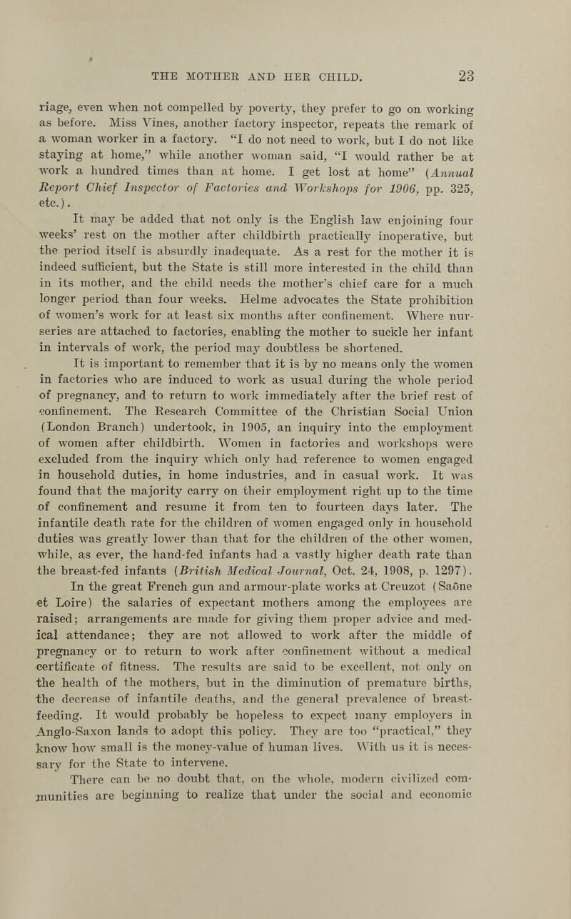 THE MOTHER AND HER CHILD. 23 riage, even when not compelled by poverty, they prefer to go on лvorking as before. Miss Vines, another factory inspector, repeats the remark of a woman worker in a factory. I do not need to work, but I do not like staying at home, while another woman said, I would rather be at work a hundred times than at home. I get lost at home {Annual Report Chief Inspector of Factories and Workshops for 1906, pp. 325, etc.). It may be added that not only is the English law enjoining four weeks' rest on the mother after childbirth practically inoperative, but the period itself is absurdly inadequate. As a rest for the mother it is indeed sufficient, but the State is still more interested in the child than in its mother, and the child needs the mother's chief care for a much longer period than four weeks. Helme advocates the State prohibition of women's work for at least six months after confinement. Where nur¬ series are attached to factories, enabling the mother to suckle her infant in intervals of луогк, the period may doubtless be shortened. It is important to remember that it is by no means only the women in factories who are induced to work as usual during the whole period of pregnancy, and to return to work immediately after the brief rest of confinement. The Research Committee of the Christian Social Union (London Branch) undertook, in 1905, an inquiry into the employment of women after childbirth. Women in factories and workshops were excluded from the inquiry which only had reference to women engaged in household duties, in home industries, and in casual work. It was found that the majority carry on their employment right up to the time of confinement and resume it from ten to fourteen days later. The infantile death rate for the children of women engaged only in household duties was greatly lower than that for the children of the other women, while, as ever, the hand-fed infants had a vastly higher death rate than the breast-fed infants {British Medical Journal, Oct. 24, 1908, p. 1297). In the great French gun and armour-plate works at Creuzot ( Saône et Loire) the salaries of expectant mothers among the employees are raised; arrangements are made for giving them proper advice and med¬ ical attendance; they are not allowed to work after the middle of pregnancy or to return to work after confinement without a medical certificate of fitness. The results are said to be excellent, not only on the health of the mothers, but in the diminution of premature births, the decrease of infantile deaths, and the general ргел''а1епее of breast¬ feeding. It would probably be hopeless to expect many employers in Anglo-Saxon lands to adopt this policy. They are too practical, they tnoAV how small is the топеу-л^а1ие of human lives. With us it is neces¬ sary for the State to intervene. There can be no doubt that, on the Avhole, modern civilized com¬ munities are beginning to realize that under the social and economic