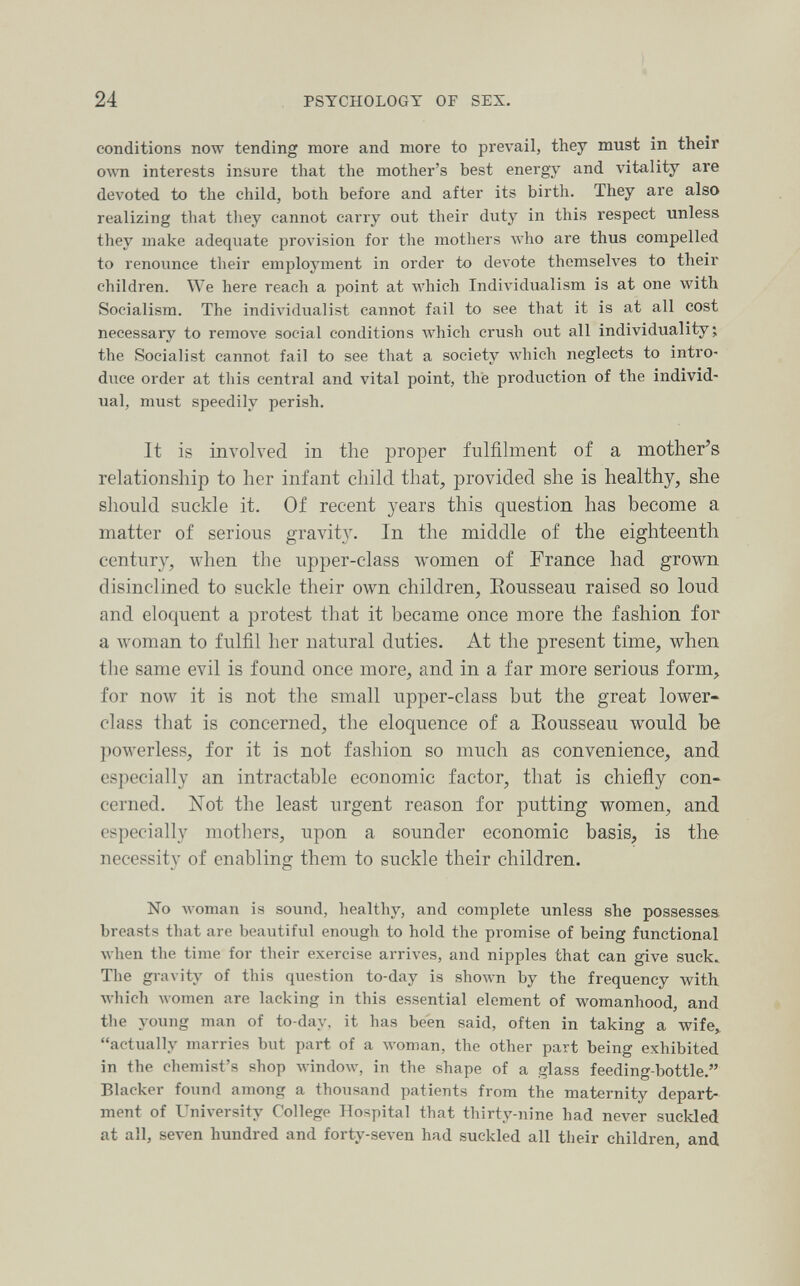 24 PSYCHOLOGY OF SEX. conditions now tending more and more to prevail, they must in their own interests insure that the mother's best energy and vitality are devoted to the child, both before and after its birth. They are also realizing that they cannot carry out their duty in this respect unless they make adequate provision for the mothers who are thus compelled to renounce their employment in order to devote themselves to their children. We here reach a point at which Individualism is at one with Socialism. The individualist cannot fail to see that it is at all cost necessary to remove social conditions AA'hich crush out all individuality; the Socialist cannot fail to see that a society which neglects to intro¬ duce order at tliis central and vital point, thè production of the individ¬ ual, must speedily perish. It is involved in the proper fulfilment of a mother^s relationship to her infant child that, provided she is healthy, she should suckle it. Of recent years this question has become a matter of serious gravity. In the middle of the eighteenth century, when the upper-class women of Prance had grown disinclined to suckle their own children, Eousseau raised so loud and eloquent a protest that it became once more the fashion for a woman to fulfil her natural duties. At the present time, when the same evil is found once more, and in a far more serious form, for now it is not the small upper-class but the great lower- class that is concerned, the eloquence of a Eousseau would be powerless, for it is not fashion so much as convenience, and especially an intractable economic factor, that is chiefly con¬ cerned. Not the least urgent reason for putting women, and especially mothers, upon a sounder economic basis, is the necessity of enabling them to suckle their children. No луотап is sound, healthy, and complete unless she possesses breasts that are beautiful enough to hold the promise of being functional луЬеп the time for their exercise arrives, and nipples that can give suck. The gravity of this question to-day is shown by the frequency with луЬ1сЬ women are lacking in this essential element of womanhood, and the young man of to-day, it has been said, often in taking a wife^ actually marries but part of a woman, the other part being exhibited in the chemist's shop windoAV, in the shape of a glass feeding-bottle. Blacker found among a thousand patients from the maternity depart¬ ment of University College Hospital that thirty-nine had never suckled at all, seven hundred and forty-seven had suckled all their children, and