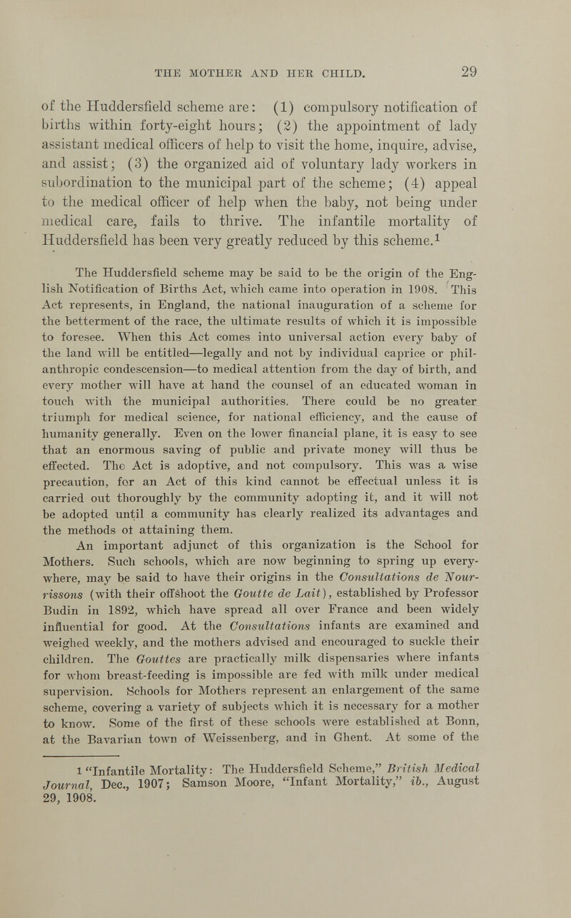 THE MOTHER AND HER CHILD. 29 of the Huddersfield scheme are : (1) compulsory notification of births within forty-eight hours; (2) the appointment of lady assistant medical officers of help to visit the home, inquire, advise, and assist; (3) the organized aid of voluntary lady vporkers in subordination to the municipal part of the scheme; (4) appeal to the medical officer of help when the baby, not being under medical care, fails to thrive. The infantile mortality of Huddersfield has been very greatly reduced by this scheme.^ The Huddersfield scheme may be said to be the origin of the Eng¬ lish Notification of Births Act, Avhich came into operation in 1908. This Act represents, in England, the national inauguration of a scheme for the betterment of the race, the ultimate results of which it is impossible to foresee. When this Act comes into universal action every baby of the land Avill be entitled—legally and not by individual caprice or phil¬ anthropic condescension—to medical attention from the day of birth, and every mother will have at hand the counsel of an educated woman in touch with the municipal authorities. There could be no greater triumph for medical science, for national efficiency, and the cause of humanity generally. Even on the lower financial plane, it is easy to see that an enormous saving of public and private money will thus be effected. The Act is adoptive, and not compulsory. This was a wise precaution, for an Act of this kind cannot be effectual unless it is carried out thoroughly by the community adopting it, and it will not be adopted until a community has clearly realized its advantages and the methods of attaining them. An important adjunct of this organization is the School for Mothers. Sucli schools, which are now beginning to spring up every¬ where, may be said to have their origins in the Consultations de 'Nour¬ rissons (with their offshoot the Goutte de Lait), established by Professor Budin in 1892, which have spread all over France and been widely influential for good. At the Consultations infants are examined and weighed weekly, and the mothers advised and encouraged to suckle their children. The Gouttes are practically milk dispensaries where infants for whom breast-feeding is impossible are fed with milk under medical supervision. Schools for Mothers represent an enlargement of the same scheme, covering a variety of subjects which it is necessary for a mother to know. Some of the first of these schools were established at Bonn, at the BaA'arian town of Weissenberg, and in Ghent. At some of the 1 Infantile Mortality: The Huddersfield Scheme, British Medical Journal, Dec., 1907; Samson Moore, Infant Mortality, ib., August 29, 1908.