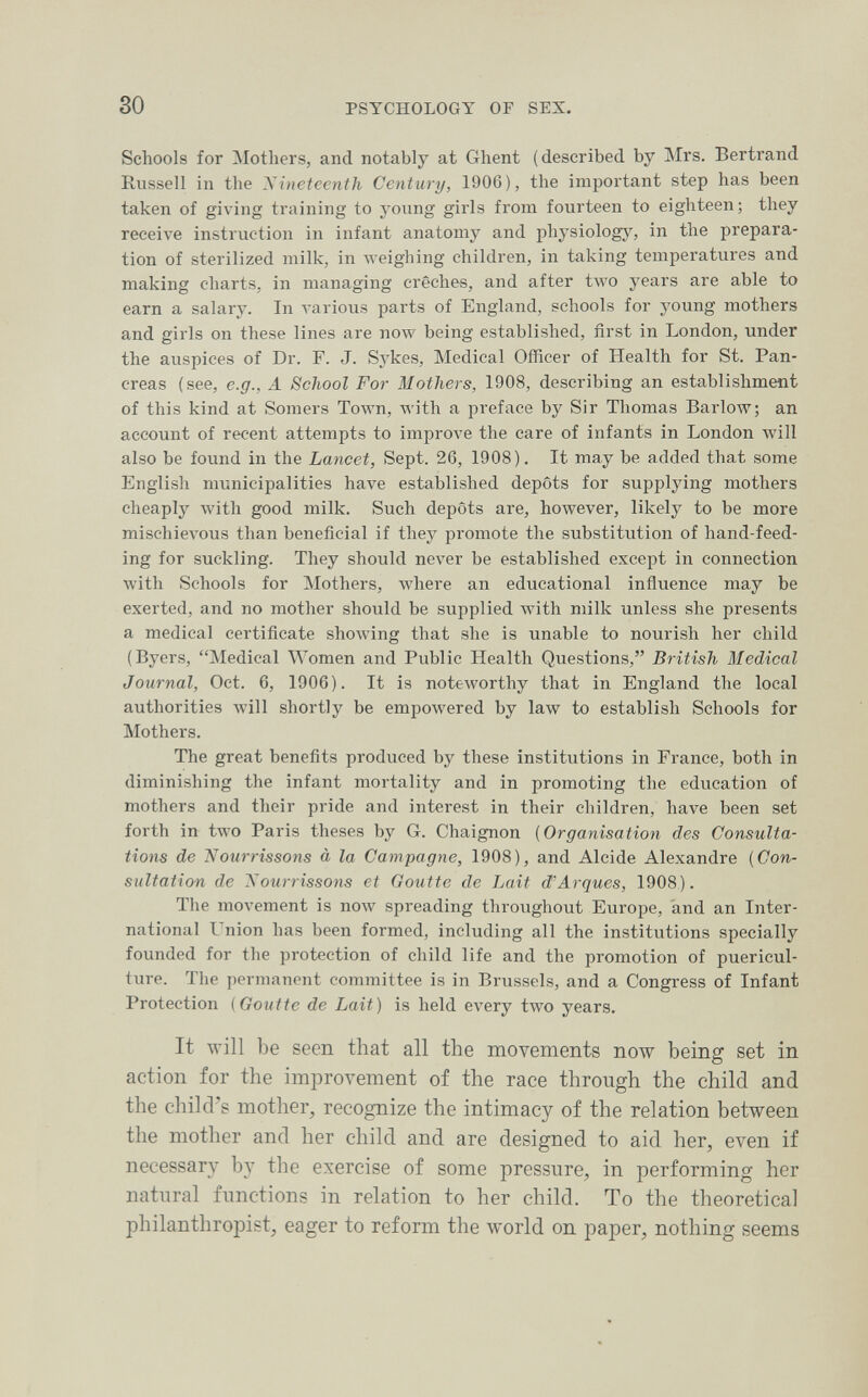 30 PSYCHOLOGY OF SEX. Schools for Mothers, and notably at Ghent (described by ]\Irs. Bertrand Russell in the Nineteenth Century, 1906), the important step has been taken of giving training to young girls from fourteen to eighteen; they receive instruction in infant anatomy and physiologj% in the prepara¬ tion of sterilized milk, in weighing children, in taking temperatures and making charts, in managing crèches, and after two years are able to earn a salary. In various parts of England, schools for young mothers and girls on these lines are полу being established, first in London, under the auspices of Dr. F. J. Sykes, Medical Officer of Health for St. Pan¬ creas (see, e.g., A School For Mothers, 1908, describing an establishment of this kind at Somers Town, with a preface by Sir Thomas Ваг1олт; an account of recent attempts to improve the care of infants in London will also be found in the Lancet, Sept. 26, 1908). It may be added that some English municipalities have established depots for supplying mothers cheaply with good milk. Such depots are, however, likely to be more mischievous than beneficial if they promote the substitution of hand-feed¬ ing for suckling. They should never be established except in connection with Schools for Mothers, where an educational influence may be exerted, and no mother should be supplied with milk unless she presents a medical certificate showing that she is unable to nourish her child (Byers, Medical Women and Public Health Questions, British Medical Journal, Oct. 6, 1906). It is noteworthy that in England the local authorities will shortly be empowered by law to establish Schools for Mothers. The great benefits produced by these institutions in France, both in diminishing the infant mortality and in promoting the education of mothers and their pride and interest in their children, have been set forth in two Paris theses by G. Chaignon (Organisation des Consulta¬ tions de Nourrissons à la Campagne, 1908), and Alcide Alexandre [Con¬ sultation de Nourrissons et Goutte de Lait d'Arqués, 1908). The movement is now spreading throughout Europe, and an Inter¬ national Union has been formed, including all the institutions specially founded for the protection of child life and the promotion of puericul¬ ture. The permanent committee is in Brussels, and a Congress of Infant Protection {Goutte de Lait) is held every two years. It will be seen that all the movements now being set in action for the improvement of the race through the child and the child's mother, recognize the intimacy of the relation between the mother and her child and are designed to aid her, even if necessary by the exercise of some pressure, in performing her natural functions in relation to her child. To the theoretical philanthropist, eager to reform the world on paper, nothing seems