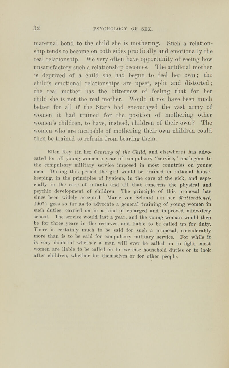 32 PSYCHOLOGY OF SEX, maternal bond to the child she is mothering. Such a relation¬ ship tends to become on both sides practically and emotionally the real relationship. We very often have opportunity of seeing how unsatisfactory such a relationship becomes. The artificial mother is deprived of a child she had begun to feel her own; the child's emotional relationships are upset, split and distorted; the real mother has the bitterness of feeling that for her child she is not the real mother. Would it not have been much better for all if the State had encouraged the vast army of women it had trained for the position of mothering other women's children, to have, instead, children of their own? The women who are incapable of mothering their own children could then be trained to refrain from bearing them. Ellen Key (in her Century of the Child, and elsewhere) has advo¬ cated for all young \\'omen a year of compulsory service, analogous to the compulsory military зеглчсе imposed in most countries on young men. During this period the girl would be trained in rational house¬ keeping, in the principles of hygiene, in the care of the sick, and espe¬ cially in the care of infants and all that concerns the physical and psychic development of children. The principle of this proposal has since been widely accepted. INIarie л'оп Schmid (in her Mutterdienst, 1907) goes so far as to advocate a general training of young women in such duties, carried on in a kind of enlarged and improved midwifery school. The service would last a year, and the young woman Avould then be for three years in the reserves, and liable to be called up for duty. There is certainly much to be said for such a proposal, considerably more than is to be said for compulsory military service. For while it is л'егу doubtful Avhether a man will ever be called on to fight, most women are liable to be called on to exercise household duties or to look after children, whether for themselves or for other people.