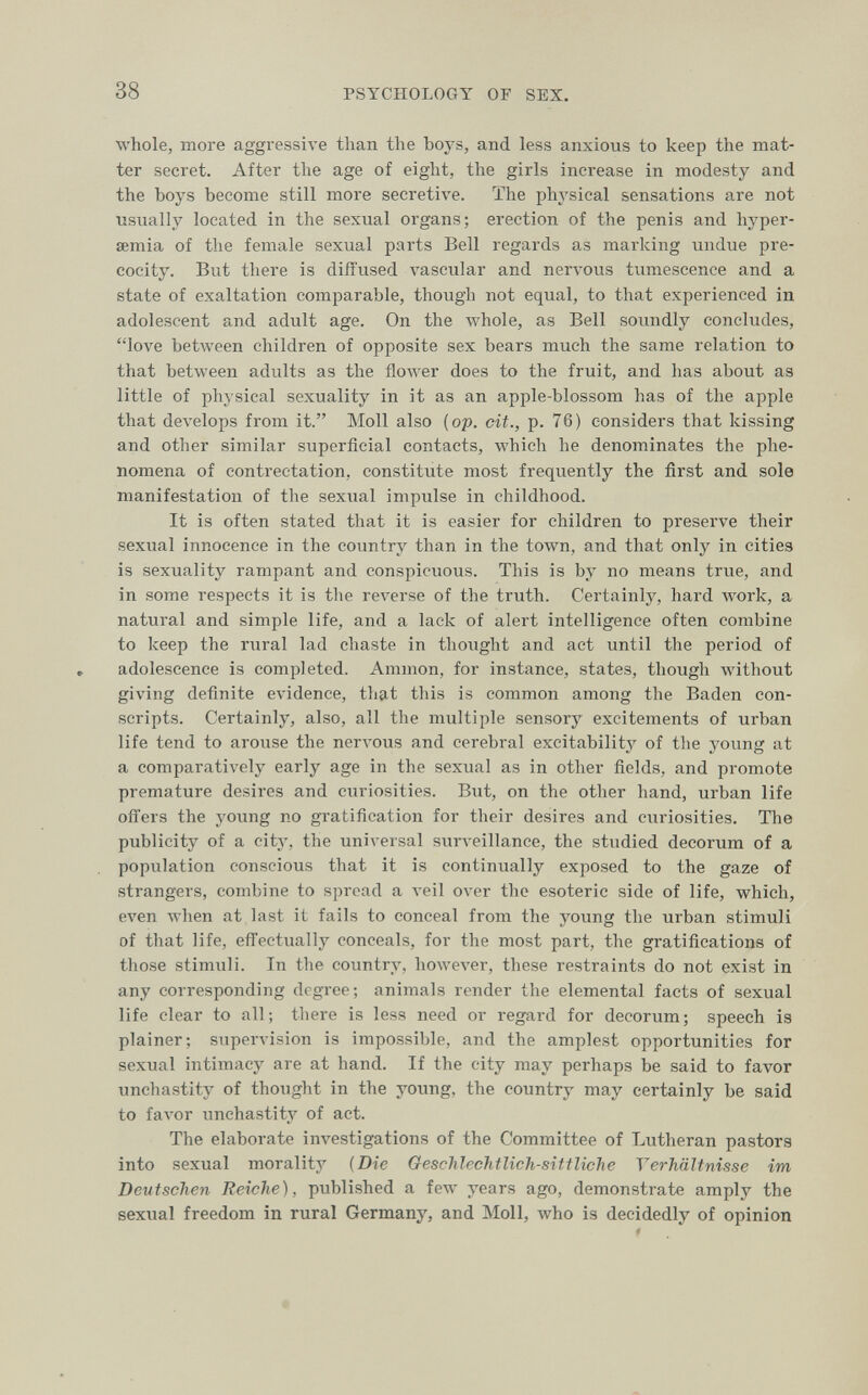 38 PSYCHOLOGY OF SEX. whole, more aggressive than the boys, and less anxious to keep the mat¬ ter secret. After the age of eight, the girls increase in modesty and the boys become still more secretive. The physical sensations are not usually located in the sexual organs; erection of the penis and hyper- semia of the female sexual parts Bell regards as marking undue pre¬ cocity. But there is diffused Avascular and nervous tumescence and a state of exaltation comparable, though not equal, to that experienced in adolescent and adult age. On the whole, as Bell soundly concludes, love between children of opposite sex bears much the same relation to that between adults as the flower does to the fruit, and has about as little of physical sexuality in it as an apple-blossom has of the apple that develops from it. Moll also [op. cit., p. 76) considers that kissing and other similar superficial contacts, which he denominates the phe¬ nomena of contrectation, constitute most frequently the first and sole manifestation of the sexual impulse in childhood. It is often stated that it is easier for children to preserve their sexual innocence in the country than in the town, and that only in cities is sexuality rampant and conspicuous. This is by no means true, and in some respects it is the reverse of the truth. Certainty, hard Avork, a natural and simple life, and a lack of alert intelligence often combine to keep the rural lad chaste in thought and act until the period of adolescence is completed. Aminon, for instance, states, though without giving definite evidence, that this is common among the Baden con¬ scripts. Certainly, also, all the multiple sensory excitements of urban life tend to arouse the nervous and cerebral excitability of tlie young at a comparatively early age in the sexual as in other fields, and promote premature desires and curiosities. But, on the other hand, urban life ofi'ers the young no gratification for their desires and curiosities. The publicity of a city, the universal surveillance, the studied decorum of a population conscious that it is continually exposed to the gaze of strangers, combine to spread a veil over the esoteric side of life, which, ел'еп when at last it fails to conceal from the young the urban stimuli of that life, eflectually conceals, for the most part, the gratifications of those stimuli. In the country, howeA'er, these restraints do not exist in any corresponding degree; animals render the elemental facts of sexual life clear to all; there is less need or regard for decorum; speech is plainer; supervision is impossible, and the amplest opportunities for sexual intimacy are at hand. If the city may perhaps be said to favor unchastity of thought in the yoiing, the country may certainly be said to favor imchastity of act. The elaborate investigations of the Committee of Lutheran pastors into sexual morality [Die Geschlechtlich-sittliche Verhältnisse im Deutschen Reiche), published a few years ago, demonstrate amply the sexual freedom in rural Germany, and Moll, who is decidedly of opinion