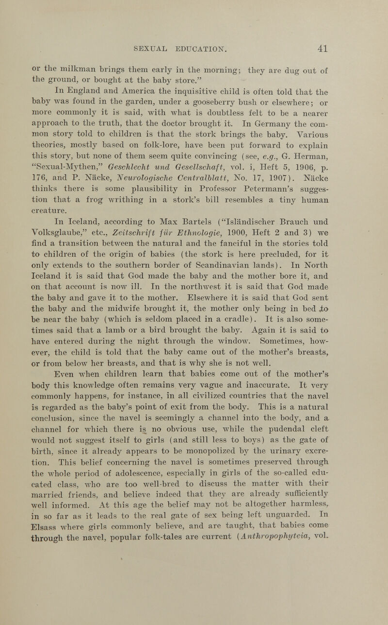 SEXUAL EDUCATION. 41 or the milkman brings them early in the morning; they are dug out of the ground, or bought at the baby store. In England and America the inquisitive child is often told that the baby was found in the garden, under a gooseberry bush or elsewhere; or more commonly it is said, with what is doubtless felt to be a nearer approach to the truth, that the doctor brought it. In Germany the com¬ mon story told to children is that the stork brings the baby. Various theories, mostly based on folk-lore, have been put forward to explain this story, but none of them seem quite convincing ( see, e.g., G. Herman, Sexual-Mythen, Geschlecht und Gesellschaft, л'о1. i, Heft 5, 1906, p. 176, and P. Näcke, Neurologische Gentralblatt, No. 17, 1907). Näcke thinks there is some plausibility in Professor Petermann's sugges¬ tion that a frog writhing in a stork's bill resembles a tiny human creature. In Iceland, according to Max Bartels (Isländischer Brauch und Volksglaube, etc., Zeitschrift für Ethnologie, 1900, Heft 2 and 3) we find a transition betлveen the natural and the fanciful in the stories told to children of the origin of babies (the stork is here precluded, for it only extends to the southern border of Scandina\'ian lands). In North Iceland it is said that God made the baby and the mother bore it, and on that account is now ill. In the nortliAvest it is said that God made the baby and gave it to the mother. Elsewhere it is said that God sent the baby and the midAvife brought it, the mother only being in bed Jx> be near the baby (which is seldom placed in a cradle). It is also some¬ times said that a lamb or a bird brought the baby. Again it is said to have entered during the night through the window. Sometimes, how¬ ever, the child is told that the baby came out of the mother's breasts, or from below her breasts, and that is why she is not well. Even when children learn that babies come out of the mother's body this knowledge often remains very vague and inaccurate. It very commonly happens, for instance, in all civilized countries that the navel is regarded as the baby's point of exit from the body. This is a natural conclusion, since the navel is seemingly a channel into the body, and a channel for \vhich there is no obvious use, while the pudendal cleft would not suggest itself to girls (and still less to boys) as the gate of birth, since it already appears to be monopolized by the urinary excre¬ tion. This belief concerning the navel is sometimes preserved through the whole period of adolescence, especially in girls of the so-called edu¬ cated class, \vho are too Avell-bred to discuss the matter with their married friends, and believe indeed that they are already sufficiently well informed. At this age the belief may not be altogether harmless, in so far as it leads to the real gate of sex being left unguarded. In Elsass where girls commonly believe, and are taught, that babies come through the navel, popular folk-tales are current (Anthropophyteia, voU