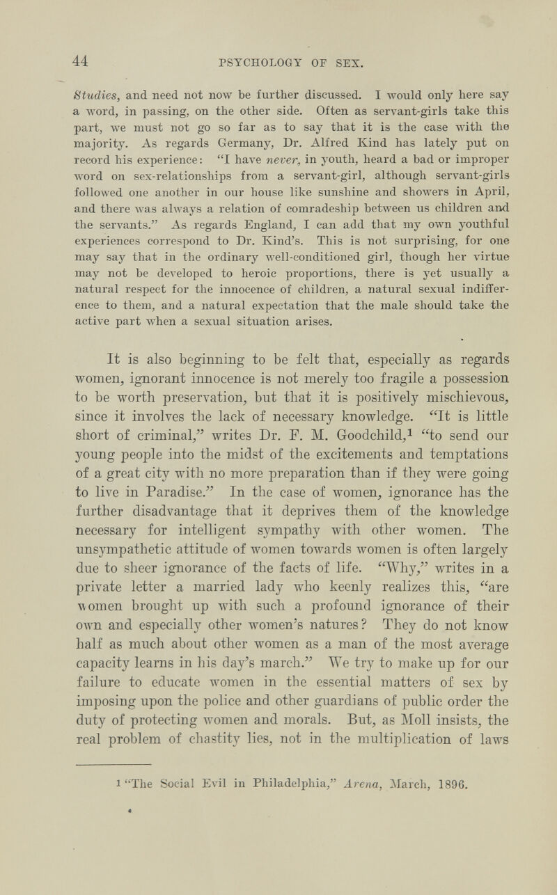 44 PSYCHOLOGY OF SEX. Studies, and need not now be further discussed. I would only here say a ivord, in passing, on the other side. Often as servant-girls take this part, we must not go so far as to say that it is the case Avith the majority. As regards Germany, Dr. Alfred Kind has lately put on record his experience : I have never, in youth, heard a bad or improper word on sex-relationships from a servant-girl, although servant-girls followed one another in our house like sunshine and showers in April, and there was always a relation of comradeship between us children and the servants. As regards England, I can add that my own youthful experiences correspond to Dr. Kind's. This is not surprising, for one may say that in the ordinary well-conditioned girl, though her virtue may not be developed to heroic proportions, there is yet usually a natural respect for the innocence of children, a natural sexual indiffer¬ ence to them, and a natural expectation that the male should take the active part when a sexual situation arises. It is also beginning to be felt that^ especially as regards women, ignorant innocence is not merely too fragile a possession to be worth preservation, but that it is positively mischievous, since it involves the lack of necessary knowledge. It is little short of criminal/' writes Dr. Г. M. Goodchild,! to send our young people into the midst of the excitements and temptations of a great city with no more preparation than if they were going to live in Paradise. In the case of women, ignorance has the further disadvantage that it deprives them of the knowledge necessary for intelligent sympathy with other women. The unsympathetic attitude of women towards women is often largely due to sheer ignorance of the facts of life. Why, writes in a private letter a married lady who keenly realizes this, are women brought up with such a profound ignorance of their own and especially other women's natures? They do not know half as much about other women as a man of the most average capacity leams in his day's march. We try to make up for our failure to educate women in the essential matters of sex by imposing upon the police and other guardians of public order the duty of protecting women and morals. But, as Moll insists, the real problem of chastity lies, not in the multiplication of laws 1 The Social Evil in Philadelphia, Arena, March, 1896. 4