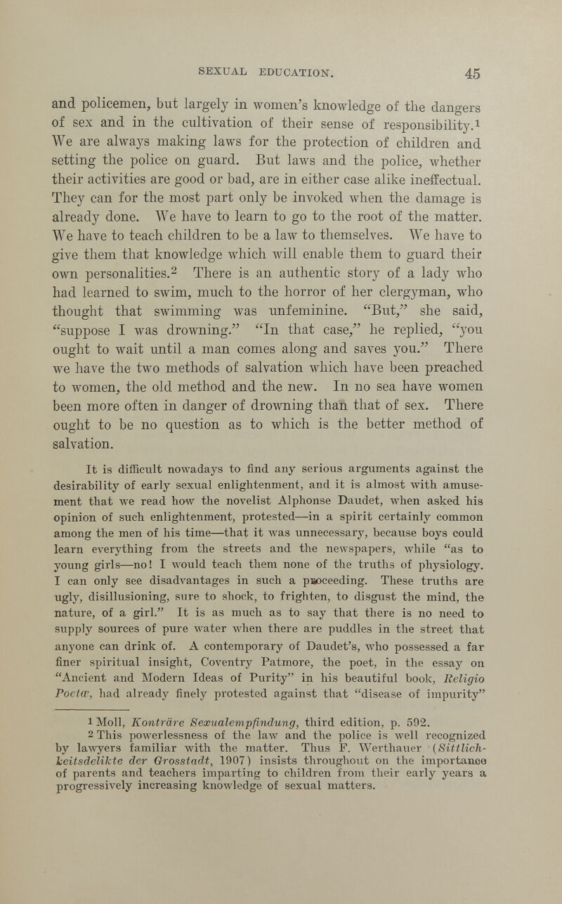 SEXUAL EDUCATION. 45 and policemen, but largely in women's knowledge of the dangers of sex and in the cultivation of their sense of responsibility.! We are always making laws for the protection of children and setting the police on guard. But laws and the police, whether their activities are good or bad, are in either case alike ineffectual. They can for the most part only be invoked when the damage is already done. We have to learn to go to the root of the matter. We have to teach children to be a law to themselves. We have to give them that knowledge which will enable them to guard their own personalities. 2 There is an authentic story of a lady who had learned to swim, much to the horror of her clergyman, who thought that swimming was unfeminine. But, she said, suppose I was drowning. In that case, he replied, you ought to wait until a man comes along and saves you. There we have the two methods of salvation Avhich have been preached to women, the old method and the new. In no sea have women been more often in danger of drowning than that of sex. There ought to be no question as to which is the better method of salvation. It is difficult nowadays to find any serious arguments against the desirability of early sexual enlightenment, and it is almost with amuse¬ ment that we read how the novelist Alphonse Daudet, when asked his opinion of such enlightenment, protested—in a spirit certainly common among the men of his time—that it was unnecessary, because boys could learn everything from the streets and the newspapers, лу1111е as to young girls—no! I луоиИ teach them none of the truths of physiology. I can only see disadvantages in such a psoceeding. These truths are ugly, disillusioning, sure to shock, to frighten, to disgust the mind, the nature, of a girl. It is as much as to say that there is no need to supply sources of pure water when there are puddles in the street that anyone can drink of. A contemporary of Daudet's, who possessed a far finer spiritual insight, Coventry Patmore, the poet, in the essay on Ancient and Modern Ideas of Purity in his beautiful book. Religio Poetce, had already finely protested against that disease of impurity 1 Moll, Konträre Sexualempfindung, third edition, p. 592. 2 This powerlessness of the law and the police is well recognized by lawyers familiar with the matter. Thus F. Werthavier {Sittlich¬ keitsdelikte der Grosstadt, 1907) insists throughout on the importance of parents and teachers imparting to children from their early years a progressively increasing knowledge of sexual matters.