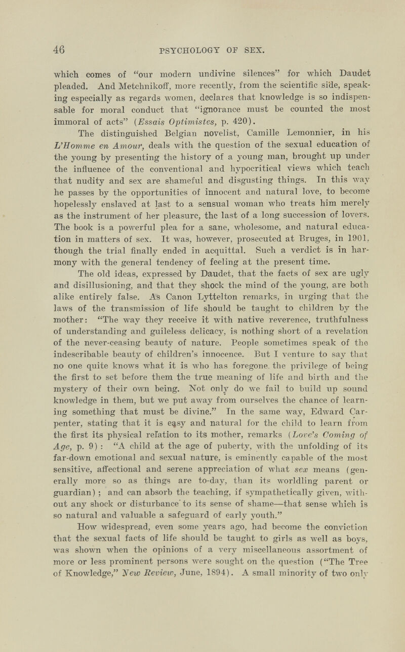 46 PSYCHOLOGY OF SEX. which comes of our modern undivine silences for which Daudet pleaded. And Metchnikoff, more recently, from the scientific side, speak¬ ing especially as regards women, declares that knowledge is so indispen¬ sable for moral conduct that ignorance must be counted the most immoral of acts {Essais Optimistes, p. 420). The distinguished Belgian novelist, Camille Lemonnier, in his L'Homme en Атоит, deals Avith the question of the sexual education of the young by presenting the history of a young man, brought up under the influence of the conventional and hypocritical views which teach that nudity and sex are shameful and disgusting things. In this way he passes by the opportunities of innocent and natural love, to become hopelessly enslaved at last to a sensual woman who treats him merely as the instrument of her pleasure, the last of a long succession of lovers. The book is a powerful plea for a sane, Avholesome, and natural educa¬ tion in matters of sex. It was, however, prosecuted at Bruges, in 1901, though the trial finally ended in acquittal. Such a verdict is in har¬ mony with the general tendency of feeling at the present time. The old ideas, expressed by Daudet, that the facts of sex are ugly and disillusioning, and that they shock the mind of the young, are both alike entirely false. As Canon Lyttelton remarks, in urging that the laws of the transmission of life should be taught to children by tlie mother: The Avay they receive it with native reverence, truthfulness of understanding and guileless delicacy, is nothing short of a revelation of the never-ceasing beauty of nature. People sometimes speak of the indescribable beauty of children's innocence. But I venture to say that no one quite knows what it is who has foregone, the privilege of being the first to set before them the true meaning of life and birth and the mystery of their own being. Not only do we fail to build up sound knowledge in them, but we put алуау from ourselves the chance of learn¬ ing something that must be divine. In the same way, Edward Car¬ penter, stating that it is e^sy and natural for the child to learn from the first its physical relation to its mother, remarks ( Love's Coming of Age, p. 9) : A child at the age of puberty, with the unfolding of its far-down emotional and sexual nature, is eminently capable of the most sensitive, affectional and serene appreciation of what sex means (gen¬ erally more so as things are to-day, than its worldling parent or guardian) ; and can absorb the teaching, if sympathetically given, with¬ out any shock or disturbance' to its sense of shame—that sense which is so natural and valuable a safeguard of early youth. HoAV widespread, even some years ago, had become the conviction that the sexual facts of life should be taught to girls as well as boys, was shown when the opinions of a very miscellaneous assortment of more or less prominent persons were sought on the question (The Tree of Knowledge, tiíew Review, June, 1894). A small minority of two only