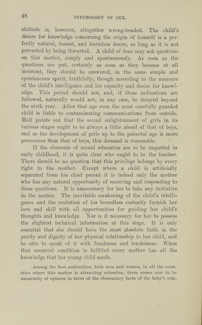48 PSYCHOLOGY OF SEX. attitude is, however, altogether wrong-headed. The child^s desire for knowledge concerning the origin of himself is a per¬ fectly natural, honest, and harmless desire, so long as it is not perverted by being thwarted. A child of four may ask questions on this matter, simply and spontaneously. As soon as the questions are put, certainly as soon as they become at all insistent, they should be answered, in the same simple and spontaneous spirit, truthfully, though according to the measure of the child's intelligence and his capacity and desire for knowl¬ edge. This period should not, and, if these indications are followed, naturally would not, in any case, be delayed beyond the sixth year. After that age even the most carefully guarded child is liable to contaminating communications from outside. Moll points out that the sexual enlightenment of girls in its various stages ought to be always a little ahead of that of boys, and as the development of girls up to the pubertal age is more precocious than that of boys, this demand is reasonable. If the elements of sexual education are to bè imparted in early childhood, it is quite clear who ought to be the teacher. There should be no question, that this privilege belongs by every right to the mother. Except where a child is artificially separated from his chief parent it is indeed only the mother who has any natural opportunity of receiving and responding to these questions. It is unnecessary for her to take any initiative in the matter. The inevitable awakening of the child's intelli¬ gence and the evolution of his boundless curiosity furnish her love and skill with all opportunities for guiding her child's thoughts and knowledge. ISTor is it necessary for her to possess the slightest technical information at this stage. It is only essential that she should have the most absolute faith in the purity and dignity of her physical relationship to her child, and be able to speak of it with frankness and tenderness. When that essential condition is fulfilled every mother has all the knowledge that her young child needs. Among the best authorities, both men and луотеп, in all the coun¬ tries where this matter is attracting attention, there seems now to be unanimity of opinion in favor of the elementary facts of the baby's rela-