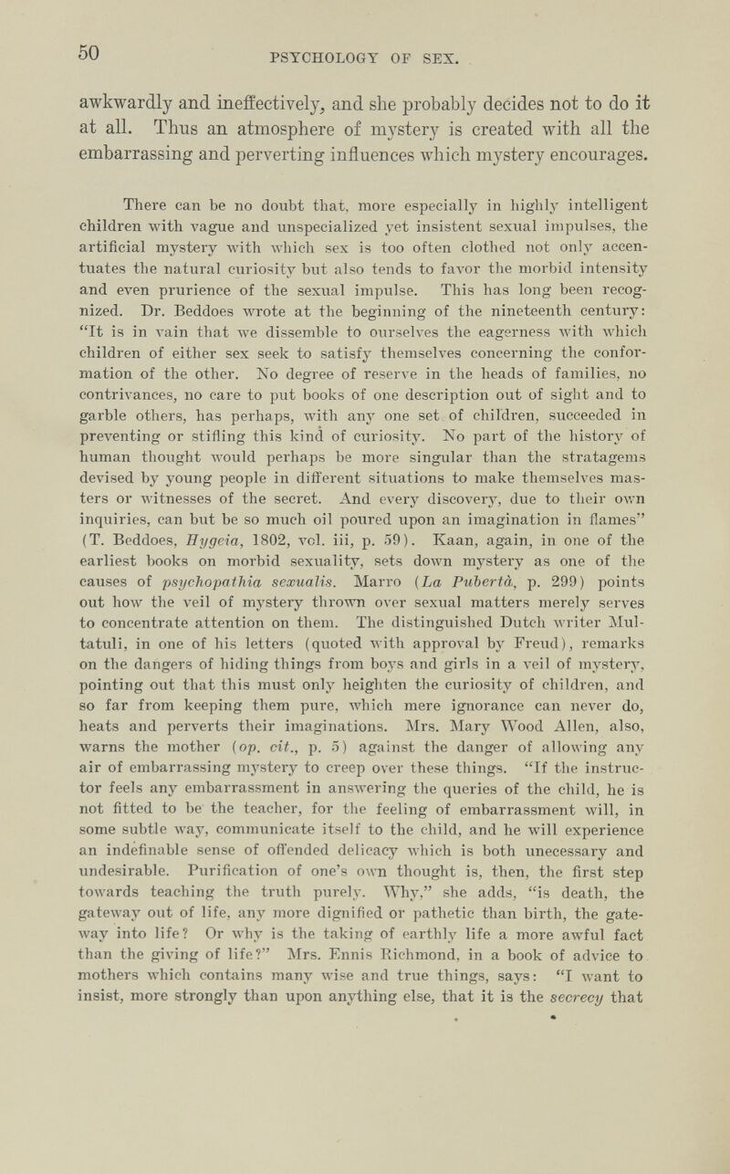 50 PSYCHOLOGY OF SEX. awkwardly and ineffectively, and she probably decides not to do it at all. Thus an atmosphere of mystery is created with all the embarrassing and perverting influences which mystery encourages. There can be no doubt that, more especially in highly intelligent children with vague and unspecialized yet insistent sexual impulses, the artificial mystery Avith which sex is too often clothed not only accen¬ tuates the natural curiosity but also tends to favor the morbid intensity and even prurience of the sexual impulse. This has long been recog¬ nized. Dr. Beddoes wrote at the beginning of the nineteenth century: It is in л-ain that we dissemble to oiirseh'es the eagerness with Avhich children of either sex seek to satisfy themselves concerning the confor¬ mation of the other. No degree of reserve in the heads of families, no contrivances, no care to put books of one description out of sight and to garble others, has perhaps, with any one set of children, succeeded in preventing or stifling this kind of curiosity. No part of the history of human thought would perhaps be more singular than the stratagems devised by young people in different situations to make themselves mas¬ ters or witnesses of the secret. And every discovery, due to their ovrn inquiries, can but be so much oil poured upon an imagination in flames (T. Beddoes, Hygeia, 1802, vol. iii, p. 59). Kaan, again, in one of the earliest books on morbid sexuality, sets doлvn mystery as one of the causes of psychopathia sexualis. Marro {La Pubertà, p. 299) points out how the veil of mystery thro\A'n over sexual matters merely serves to concentrate attention on them. The distinguished Dutch writer Mul- tatuli, in one of his letters (quoted Avith approval by Freud), remarks on the dangers of hiding things from boys and girls in a л-eil of mystery, pointing out that this must only heighten the curiosity of children, and so far from keeping them pure, which mere ignorance can never do, heats and perverts their imaginations. Mrs. Mary Wood Allen, also, warns the mother {op. cit., p. 5) against the danger of allowing any air of embarrassing mystery to creep over these things. If the instruc¬ tor feels any embarrassment in ansAvering the queries of the child, he is not fitted to be the teacher, for the feeling of embarrassment will, in some subtle way, communicate itself to the child, and he will experience an indefinable sense of offended delicacy which is both unecessary and undesirable. Purification of one's own thought is, then, the first step towards teaching the truth purely. Why, she adds, is death, the gateway out of life, any more dignified or pathetic than birth, the gate- луау into life? Or why is the taking of earthly life a more awful fact than the giving of life? Mrs. Ennis Richmond, in a book of advice to mothers which contains many лvise and true things, says: I want to insist, more strongly than upon anything else, that it is the secrecy that