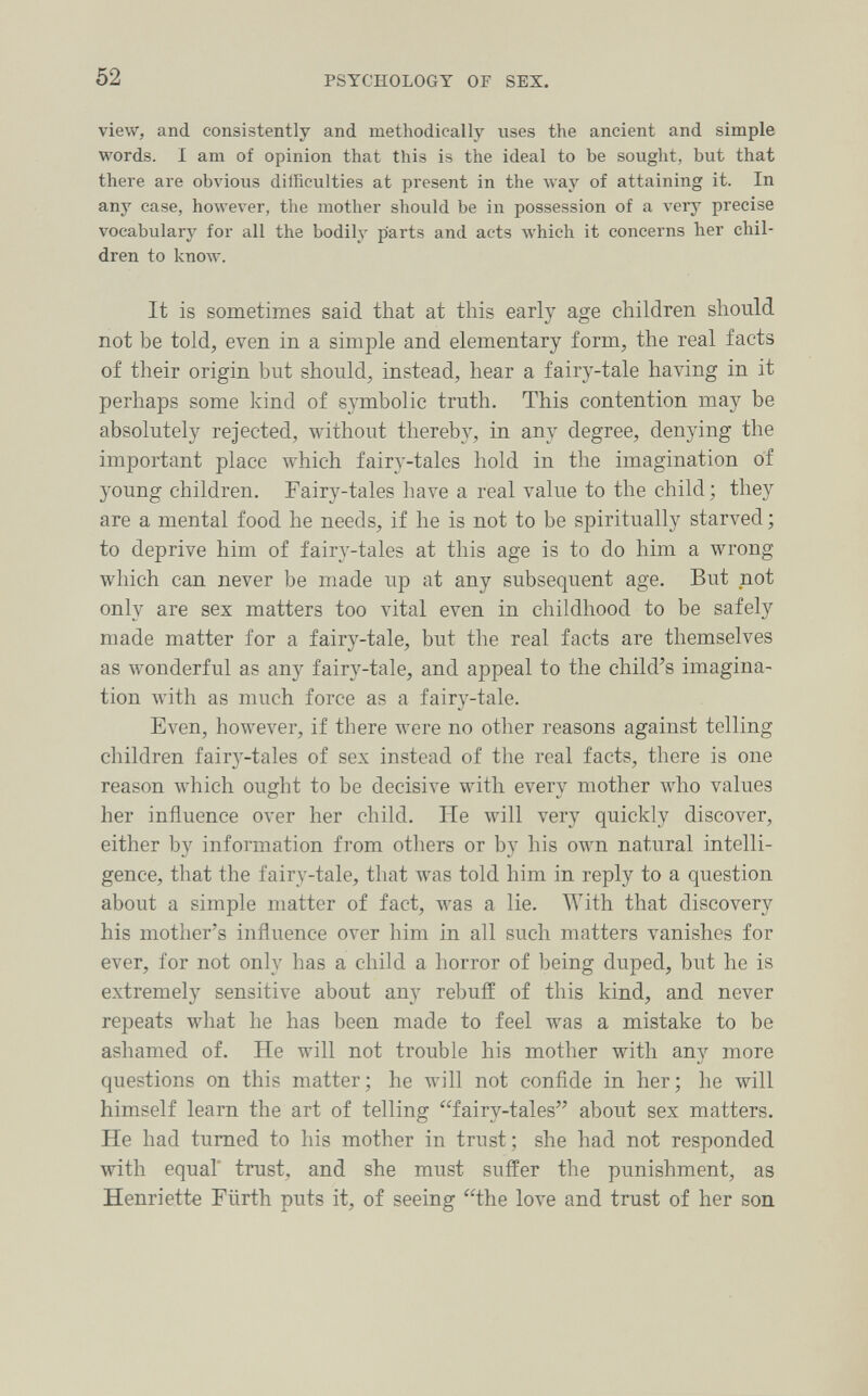 52 PSYCHOLOGY OF SEX. view, and consistently and methodically uses the ancient and simple words. I am of opinion that this is the ideal to be sought, but that there are obvious dilficulties at present in the way of attaining it. In any case, however, the mother should be in possession of a very precise vocabulary for all the bodily parts and acts which it concerns her chil¬ dren to knoлv. It is sometimes said that at this early age children should not be told;, even in a simple and elementary form^, the real facts of their origin but should^, instead, hear a fairy-tale having in it perhaps some kind of symbolic truth. This contention may be absolutely rejected, without thereby, in any degree, denying the important place which fairy-tales hold in the imagination of young children. Fairy-tales have a real value to the child; they are a mental food he needs, if he is not to be spiritually starved ; to deprive him of fairy-tales at this age is to do him a wrong which can never be made up at any subsequent age. But not only are sex matters too vital even in childhood to be safely made matter for a fairy-tale, but the real facts are themselves as wonderful as any fairy-tale, and appeal to the child's imagina¬ tion with as much force as a fairy-tale. Even, however, if there were no other reasons against telling children fairy-tales of sex instead of tlie real facts, there is one reason which ought to be decisive with every mother Avho values her influence over her child. He will very quickly discover, either by information from otliers or by his own natural intelli¬ gence, that the fairy-tale, that was told him in reply to a question about a simple matter of fact, was a lie. With that discovery his mother's influence over him in all such matters vanishes for ever, for not only has a child a horror of being duped, but he is extremely sensitive about any rebuff of this kind, and never repeats what he has been made to feel was a mistake to be ashamed of. He will not trouble his mother with any more questions on this matter; he will not confide in her; he will himself learn the art of telling fairy-tales about sex matters. He had turned to his mother in trust; she had not responded with equal' trust, and she must suffer the punishment, as Henriette Fürth puts it, of seeing the love and trust of her son