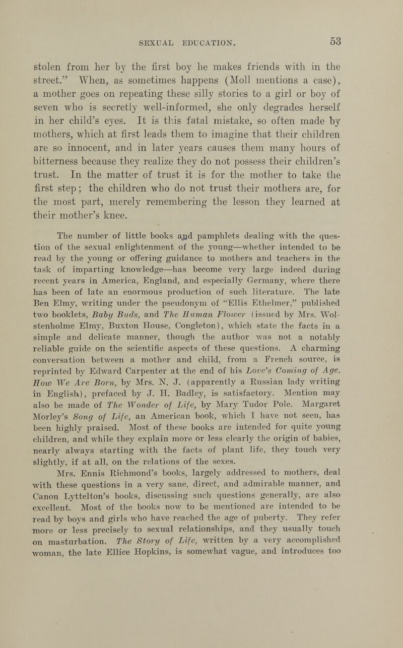 SEXUAL EDUCATION. 53 stolen from her by the first boy be makes friends with in the street. When, as sometimes happens (Moll mentions a case), a mother goes on repeating these silly stories to a girl or boy of seven who is secretly well-informed, she only degrades herself in her child's eyes. It is this fatal mistake, so often made by mothers, which at first leads them to imagine that their children are so innocent, and in later years causes them many hours of bitterness because they realize they do not possess their children's trust. In the matter of trust it is for the mother to take the first step; the children who do not truist their mothers are, for the most part, merely remembering the lesson they learned at their mother's knee. The number of little books ajid pamphlets dealing with the ques¬ tion of the sexual enlightenment of the young—whether intended to be read by the young or offering guidance to mothers and teachers in the task of imparting knowledge—has become very large indeed during recent years in America, England, and especially Germany, \vhere there has been of late an enormous production of such literature. The late Ben Elmy, writing under the pseudonym of Ellis Ethelmer, published two booklets. Baby Buds, and The Human Flower (issued by Mrs. Wol- stenholme Elmy, Buxton House, Congleton), Avhich state the facts in a simple and delicate manner, though the author лл'аз not a notably reliable guide on the scientific aspects of these questions. A charming conversation between a mother and child, from a French source, is reprinted by Edward Carpenter at the end of his Love's Coming of Age. How We Are Born, by Mrs. N. J. (apparently a Russian lady writing in English), prefaced by J. H. Badley, is satisfactory. Mention may also be made of The Wonder of Life, by Mary Tudor Pole. Margaret Morley's Song of Life, an American book, which I have not seen, has been highly praised. Most of these books are intended for quite young children, and while they explain more or less clearly the origin of babies, nearly always starting with the facts of plant life, they touch very slightly, if at all, on the relations of the sexes. Mrs. Ennis Richmond's books, largely addressed to mothers, deal with these questions in a very sane, direct, and admirable manner, and Canon Lyttelton's books, discussing such questions generally, are also excellent. Most of the books now to be mentioned are intended to be read by boys and girls who have reached the age of puberty. They refer more or less precisely to sexual relationships, and they usually touch on masturbation. The Story of Life, written by a very accomplished woman, the late Ellice Hopkins, is somewhat vague, and introduces too
